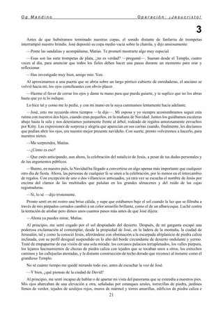 O g M a n d i n o O p e r a c i ó n : ¡ J e s u c r i s t o !
21
3
Antes de que hubiéramos terminado nuestras copas, el sonido distante de fanfarria de trompetas
interrumpió nuestro brindis. José depositó su copa medio vacía sobre la charola, y dijo ansiosamente:
—Ponte las sandalias y acompáñame, Matías. Te prometí mostrarte algo muy especial.
—Esas son las siete trompetas de plata, ¿no es verdad? —pregunté—. Suenan desde el Templo, cuatro
veces al día, para anunciar que todos los fieles deben hacer una pausa durante un momento para orar y
reflexionar.
—Has investigado muy bien, amigo mío. Ven.
Al aproximarnos a una puerta que se abría sobre un largo pórtico cubierto de enredaderas, el anciano se
volvió hacia mí, los ojos centelleantes con obvio placer.
—Hazme el favor de cerrar los ojos y dame tu mano para que pueda guiarte, y te suplico que no los abras
hasta que yo te lo indique.
Lo hice tal y como me lo pedía, y con mi mano en la suya caminamos lentamente hacia adelante.
—José, esto me recuerda otros tiempos —le dije—. Mi esposa y yo siempre acostumbramos seguir esta
rutina con nuestros dos hijos, cuando eran pequeños, en la mañana de Navidad. Juntos los guiábamos escaleras
abajo hasta la sala y nos deteníamos justamente frente al árbol, rodeado de regalos amorosamente envueltos
por Kitty. Las expresiones de sorpresa y alegría que aparecían en sus caritas cuando, finalmente, les decíamos
que podían abrir los ojos, era nuestro mejor presente navideño. Con suerte, pronto volveremos a hacerlo, para
nuestros nietos.
—Me sorprendes, Matías.
—¿Cómo es eso?
—Que estés anticipando, aun ahora, la celebración del natalicio de Jesús, a pesar de tus dudas personales y
de tus argumentos públicos.
—Bueno, en nuestro país, la Navidad ha llegado a convertirse en algo apenas más importante que cualquier
otro día de fiesta. Ahora, las personas de cualquier fe se unen a la celebración, por lo menos en el intercambio
de regalos. Con excepción de uno o dos villancicos anticuados, ya rara vez se escucha el nombre de Jesús por
encima del clamor de las multitudes que pululan en los grandes almacenes y del ruido de las cajas
registradoras.
—Sí, lo sé —dijo tristemente.
Pronto sentí en mi rostro una brisa cálida, y supe que estábamos bajo el sol cuando la luz que se filtraba a
través de mis párpados cerrados cambió a un color amarillo brillante, como el de un albaricoque. Luché contra
la tentación de atisbar pero dimos unos cuantos pasos más antes de que José dijera:
—Ahora ya puedes mirar, Matías.
Al principio, me sentí cegado por el sol despiadado del desierto. Después, de mi garganta escapó una
poderosa exclamación al contemplar, desde la propiedad de José, en la ladera de la montaña, la ciudad de
Jerusalén, tal y como la conoció Jesús, aferrándose con obstinación a la escarpada altiplanicie de piedra caliza
inclinada, con su perfil desigual suspendido en lo alto del borde circundante de desierto ondulante y yermo.
Traté de empaparme de esa visión de una sola mirada: los cercanos palacios terraplenados, los valles púrpura,
los lejanos hacinamientos de chozas de piedra caliza con tejados que se tocaban unos a otros, los estrechos
caminos y las callejuelas atestadas, y la distante construcción de techo dorado que reconocí al instante como el
grandioso Templo.
No sé cuánto tiempo me quedé mirando todo eso, antes de escuchar la voz de José.
—Y bien, ¿qué piensas de la ciudad de David?
Al principio, me sentí incapaz de hablar o de apartar mi vista del panorama que se extendía a nuestros pies.
Mis ojos abarcaban de una elevación a otra, señaladas por estanques azules, torrecillas de piedra, jardines
llenos de verdor, tejados de azulejos rojos, muros de mármol y torres amarillas, edificios de piedra caliza e
 