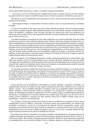 O g M a n d i n o O p e r a c i ó n : ¡ J e s u c r i s t o !
22
hileras interminables de palmeras y cipreses. Finalmente pregunte deslumbrado:
—¿Por qué yo, José? Con tantas personas verdaderamente santas y creyentes que hay en todo el mundo,
que gustosas darían su vida por vislumbrar aunque fuese un minuto lo que estoy viendo ahora, ¿por qué yo?
Mi anfitrión se volvió retrocediendo varios pasos hacia la villa. Antes de mirarme por encima del hombro
pronunció estas palabras:
—Quizá algún día llegues a comprenderlo. Por ahora, te dejaré a solas con tus pensamientos y la ciudad de
Jerusalén.
¿A solas con Jerusalén? Si todo esto era un sueño, había cambiado de opinión. Ahora, el escritor que había
en mi interior no quería despertar. Sobre peldaños de piedras de un color azafrán, descendí cruzando macizos
cultivos de gladíolos y anémonas, hasta encontrar una banca de mármol que ofrecía una perspectiva sin
obstruir de toda la ciudad. Allí me senté, apoyando la barbilla en la mano, luchando por comprender el milagro
que se ofrecía ante mi vista.
La ciudad era pequeña, más pequeña de lo que había imaginado, aun cuando recordé haber leído que cubría
solamente poco más de ciento veintiún hectáreas durante el primer siglo. Para cualquier extranjero como yo,
que la contemplaba por vez primera, Jerusalén daba la impresión de ser una fortaleza invulnerable, circundada
como lo estaba por sólidas murallas de color terracota, salpicadas por elevadas torres que proyectaban sombras
profundas hacia los fosos naturales formados por un valle hacia el Este y por otro hacia el Oeste y el Sur. Y sin
embargo, como sabía muy bien, gracias a mis investigaciones, ninguna barrera, ya fuese natural o hecha por la
mano del hombre, había resistido nunca los interminables desfiles de enemigos y adoradores devotos que
llegaban, ya fuese para destruir o bien para honrar el santuario de Yahvéh, dios de Israel, y también, según los
antiguos profetas judíos, dios del universo entero.
Bajo mis sandalias, la tierra delgada de Jerusalén, veteada con fajas de pedernal de un color tostado, tenía
tintes rosa, magenta y rojizos. Si no fuese debido a su rico contenido de hierro, se podría creer que eso se debía
a la sangre que constantemente se había derramado sobre esta tierra torturada desde la época en que David, con
ayuda de Joab, capturó a la ciudad que estaba en poder de los jebusitas, reclamándola para su pueblo, el pueblo
de Israel, siglos antes de la fundación de Cartago o de Roma.
He observado que muchas ciudades del mundo tienen un sonido característico propio, y así sucedía con ésta,
un murmullo gutural, pero amortiguado, interrumpido frecuentemente por un grito humano o por el sonido de
las ruedas de madera que bailaban sobre los adoquines, o el tañido de una campana, que ascendía llevado por
las ráfagas caprichosas de un viento polvoso. Mientras me encontraba sentado allí, embelesado y confundido,
no fue difícil dejar que mi mente retrocediera a la historia sorprendente de esta tierra hostigada, que había
estudiado durante tanto tiempo.
En dos ocasiones, el rey de Babilonia, Nabucodonosor II, había capturado y saqueado a Jerusalén, y su
segundo pillaje convirtió a la ciudad en lo que, según las lamentaciones de Isaías, solamente era un "yermo de
espinos y zarzas", con sus murallas reducidas a escombros, junto con el magnífico templo construido por
David y Salomón, el hijo de Betsabé. Todos los ciudadanos, con excepción de los pobres y los enfermos,
habían sido desalojados y llevados en cadenas hasta una tierra extraña y pagana, en donde habían soportado la
humillación y la iniquidad de la esclavitud durante más de medio siglo, hasta que el rey de Persia, Ciro el
Grande, derrotó a Babilonia y permitió que todos aquellos judíos que no habían olvidado, junto con sus
descendientes, volvieran a su devastado país.
Con el tiempo, las ruinas que habían sido la morada de bestias, invadidas por la vegetación silvestre, fueron
reemplazadas por nuevos edificios, incluyendo un pequeño templo poco impresionante. Los ancianos que
recordaban la elegancia y gloria de la construcción de Salomón, lloraron avergonzados cuando vieron
terminada su nueva morada de culto. Bajo el reinado de Nehemías, se reconstruyeron los muros de la ciudad y
gradualmente volvió a reavivarse el espíritu del pueblo, junto con su fe en que la morada celestial de Dios
seguía existiendo justamente en lo alto de su humilde sitio terrenal.
De acuerdo con la historia, Jerusalén se vio después sometida a la brutalidad de los incansables ejércitos de
Alejandro el Grande, que irrumpieron a través de la tierra indefensa, después de derrotar a Persia y Siria en su
marcha hacia Egipto. Más adelante, el antiguo general de Alejandro, Ptolomeo I, quien había sido escogido por
su comandante para ser rey interino de Egipto, volvió a Jerusalén, después de la muerte de Alejandro, para
 