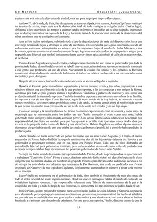 O g M a n d i n o O p e r a c i ó n : ¡ J e s u c r i s t o !
23
capturar una vez más a la desventurada ciudad, esta vez para su propio imperio floreciente.
Antíoco III, el Grande, de Siria, fue el siguiente en someter al país, y su sucesor, Antíoco Epífanes, instituyó
un reinado de terror, cuya meta era la destrucción total de todo vestigio de religión judía. Casi lo logró,
obligando a los sacerdotes del templo a quemar cerdos enfermos e intocables en su altar sagrado, ordenando
que se destruyeran todas las copias de la Ley y haciendo tanto de la circuncisión como de la observancia del
sabat un crimen que se castigaba con la muerte.
Aun así los judíos resistieron, sufriendo toda clase de degradaciones de parte del déspota sirio, hasta que
éste llegó demasiado lejos y destruyó su altar de sacrificios. En la revuelta que siguió, una banda suicida de
voluntarios valerosos, sobrepasados en número por los invasores, bajo el mando de Judas Macabeo y sus
hermanos, quienes asumieron el mando cuando él cayó, lograron una independencia empapada en sangre para
su pueblo, una libertad que perduró únicamente hasta que se vieron aplastados bajo el talón de un nuevo poder,
el de Roma.
Cuando César Augusto escogió a Herodes, el despreciado edomita del sur, como su gobernador para toda la
provincia de Judea, el pueblo de Jerusalén se rebeló una vez más, rehusándose a reconocer o a rendir homenaje
a ese gentil que profesaba ser uno de ellos. Nuevamente la ciudad fue sitiada, y los ejércitos de Herodes
masacraron despiadadamente a miles de habitantes de todas las edades, incluyendo a su reverenciado sumo
sacerdote y guía, Antígono.
Después de tres meses, los hambrientos sobrevivientes se vieron obligados a capitular.
Herodes el Grande gobernó mediante supercherías y terror durante treinta y tres años, imponiendo a sus
súbditos tributos que casi iban más allá de lo que podían soportar, a fin de complacer a sus amigos de Roma;
construyó por todo el país grandes teatros e hipódromos, viaductos y palacios de mármol y oro, como una
evidencia material de su mando supremo. También tomó diez esposas y asesinó a siete miembros de su familia,
incluyendo a tres de sus hijos. Como Herodes, según la observancia de la Ley hebrea, se abstenía, cuando
menos en público, de comer carnes prohibidas como la de cerdo, la broma común entre el pueblo hacía correr
la voz de que era mucho más conveniente ser un cerdo en la corte de Herodes, y no un hijo suyo.
Cuando el cuerpo y la mente enfermos del tirano finalmente expiraron a la edad de sesenta y nueve años, la
necrología que se murmuraba entre los judíos era que "había usurpado el trono como una zorra, había
gobernado como un tigre y había muerto como un perro". Uno de sus últimos actos infames tan de acuerdo con
su personalidad, fue dictar un mandato para que fuera pasado a cuchillo todo hijo varón menor de dos años que
viviera en la pequeña aldea vecina de Belén y sus alrededores. Habían llegado a sus oídos algunos rumores
alarmantes de que había nacido uno que estaba destinado a gobernar al pueblo, tal y como lo había predicho la
profecía judía.
Ahora Herodes se había convertido en polvo, lo mismo que su amo, César Augusto; y Tiberio, el nuevo
emperador de Roma, había dividido la pequeña nación entre dos de los hijos sobrevivientes de Herodes y un
gobernador o procurador romano, que en esa época era Poncio Pilato. Cada uno de ellos disfrutaba de
considerable libertad para gobernar su territorio, pero los tres estaban demasiado conscientes de que todas sus
acciones siempre estaban bajo el escrutinio del poderoso gobernador de Siria, Lucio Vitelio.
Siempre me había sentido fascinado con la personalidad de Vitelio, desde los primeros días en que comencé
a trabajar en "Comisión: Cristo". Firme y capaz, desde un principio había sido él mi elección lógica de la clase
dirigente que no hubiera dudado en nombrar un grupo de tribunos para llevar a cabo audiencias secretas a fin
de indagar las actividades de cualquiera que amenazara la Pax Romana, aun las de un predicador crucificado
originario de Nazaret y de sus seguidores, quienes, ilógicamente, aumentaban en número a pesar de la muerte
de su maestro.
Lucio Vitelio no solamente era el gobernador de Siria, sino también el funcionario de más alto rango de
todo el sector oriental del vasto imperio romano. Desde su sede en Antioquía, estaba al mando de cuatro de las
veinticinco legiones romanas, y era responsable solamente ante Tiberio del mantenimiento de la paz y la
estabilidad en Siria y a todo lo largo de sus fronteras, así como entre los tres millones de judíos hacia el sur.
Poncio Pilato, quinto procurador romano para las provincias judías de Jujea, Idurnea y Samaría, no parecía
estar demasiado preocupado por la amenaza creciente que presentaban para su autoridad las hordas de rebeldes
en potencia que se multiplicaban con gran rapidez en Jerusalén y sus alrededores, las cuales ahora se habían
bautizado a sí mismas con el nombre de cristianos. Por otra parte, su superior, Vitelio, dándose cuenta de que la
 