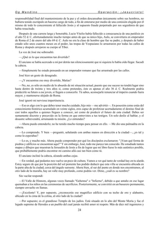 O g M a n d i n o O p e r a c i ó n : ¡ J e s u c r i s t o !
24
responsabilidad final del mantenimiento de la paz y el orden descansaban únicamente sobre sus hombros, no
hubiera tenido escrúpulo en hacerse cargo de todo, a fin de enterarse por medio de una comisión elegida por él
mismo de todo lo concerniente al fallecido Jesús y al supuesto fraude perpetrado por sus seguidores de que
había resucitado.
Después de una carrera larga y honorable, Lucio Vitelio había fallecido a consecuencia de una parálisis en
el año 52 d. C, afortunadamente mucho tiempo antes de que su único hijo, Aulo, se convirtiera en emperador
de Roma el 2 de enero del año 69 d. C. Aulo no era la clase de hombre que fue su padre, y después de haber
estado sólo unos cuantos meses en el poder, las tropas de Vespasiano lo arrastraron por todas las calles de
Roma y después arrojaron su cuerpo al Tíber.
La voz de José me sobresaltó.
—¿Qué es lo que encuentras tan divertido?
El anciano se había acercado a mí por detrás tan silenciosamente que ni siquiera lo había oído llegar. Sacudí
la cabeza.
—Simplemente he estado pensando en un emperador romano que fue arrastrado por las calles.
José hizo un gesto de desagrado.
—¿Y encuentras eso muy divertido, Matías?
—No, no, es sólo en medio de lo absurdo de mi situación actual, puesto que ese suceso no tendrá lugar sino
hasta dentro de treinta y tres años si, como pretendes, éste es apenas el año 36 d. C. Realmente podría
predecirle su futuro a ese joven, si llegara a conocerlo. Tú sabes, aconsejarle renunciar al imperio cuando fuera
mayor, y mantenerse alejado de Roma.
José ignoró mi nerviosa impertinencia.
—Eso es algo con lo que debes tener mucho cuidado, hijo mío —me advirtió—. En posesión como estás del
conocimiento histórico acumulado en veinte siglos, eres capaz de profetizar acertadamente el destino final de
casi todos aquellos a quienes llegues a conocer, así como de predecir el futuro de esta ciudad. Debes ser
sumamente discreto y precavido en la forma en que entrevistes a tus testigos. Un solo desliz al hablar, y el
desastre sobrevendrá, arruinando tu misión. ¿Lo entiendes?
—Ahora puedo entenderlo; no he tenido mucho tiempo para pensar en ello. —Me dio una palmadita en la
cabeza.
—Lo comprendo. Y bien —preguntó, señalando con ambas manos en dirección a la ciudad—, ¿es tal y
como lo esperabas?
—Lo es, y mucho más. Ahora puedo comprender por qué los discípulos exclamaron: "¡Vean qué forma de
piedras y edificios se encuentran aquí!" Y sin embargo, José, todo me parece tan conocido. He estudiado tantos
mapas y dibujos que muestran la Jerusalén de Jesús a fin de lograr que mi libro fuese lo más auténtico posible,
que probablemente podría encontrar mi camino allá casi tan bien como tú.
El anciano inclinó la cabeza, alzando ambas cejas.
—En verdad, qué pedantes nos vuelve un poco de cultura. Vamos a ver qué tanto de verdad hay en tu alarde.
Estoy seguro de que por la posición del sol poniente has podido deducir que esta villa se encuentra ubicada en
la parte alta de la ciudad, cerca del ángulo suroeste. Ahora bien, al sur del punto en donde nos encontramos, al
otro lado de la muralla, hay un valle muy profundo, como podrás ver. Dime, ¿cuál es su nombre?
Sin vacilar respondí:
—El Valle de Hinnom, algunas veces llamado "Gehenna" o "Infierno", debido a que antaño en ese lugar
quemaban a los niños en las ceremonias de sacrificios. Posteriormente, se convirtió en un basurero permanente,
siempre envuelto en llamas.
—¡Excelente! Y, por supuesto, ¿reconocerás ese magnífico edificio con su techo de oro y alabastro,
ubicado en la cima de la colina, al otro lado de la ciudad?
—Por supuesto; es el grandioso Templo de los judíos. Está situado en lo alto del Monte Moría y fue el
legado supremo de Herodes a un pueblo del cual jamás recibió amor ni respeto. Más de diez mil ingenieros y
 