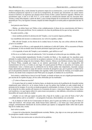 O g M a n d i n o O p e r a c i ó n : ¡ J e s u c r i s t o !
25
obreros trabajaron día y noche durante las primeras etapas de su construcción, y casi un millar de sacerdotes
recibieron preparación especial en el arte de la mampostería, de manera que únicamente sus santas manos
tocaran el mármol y la argamasa que después dieron forma al altar y patios interiores sagrados. Mientras nos
encontramos aquí, si éste es el año 36 d. C, ya ha estado en construcción durante más de cincuenta años.
Treinta y cuatro años después, a partir de ahora, y poco tiempo después de su terminación, será completamente
destruido por Tito y las legiones romanas, después de haber ahogado la revuelta judía en septiembre del año 70
d. C.
José parecía estar furioso.
—Matías, ¡no debes hacer eso! Debes evitar cuidadosamente el abuso de tus conocimientos del futuro y
hacer uso de ellos para profetizar. Eso te conducirá a la clase de problemas de los que no hay salvación.
No pude resistirlo, y dije:
—Jesús también profetizó la destrucción del Templo, y eso le acarreó algunos problemas.
Las mandíbulas del anciano se endurecieron; me volvió la espalda y señaló:
—Más allá del Templo, en las afueras de la ciudad, hacia el oriente, hay una colina cubierta de árboles.
¿Cuál es su nombre?
—El Monte de los Olivos, y está separado de la ciudad por el valle del Cedrón. Allí se encuentra el Huerto
de Getsemaní, el sitio en donde Jesús fue hecho prisionero aquel jueves por la noche...
—A la izquierda, al norte del Templo y casi rozándolo, ¿qué edificio es ese?
Al fin en su voz había un tono de admiración. Volví la mirada en la dirección que me señalaba, y dije:
—Esa monstruosidad originalmente llevaba el nombre de Baris, y fue erigida por los macabeos para
defender la ciudad. Herodes la convirtió en un palacio suntuoso y le dio un nuevo nombre, el de Antonia, en
honor de su poderoso amigo de otros tiempos, Marco Antonio. Ahora es una fortaleza romana, bajo el mando
de Poncio Pilato, ocupada por tropas en un número aproximado de mil, que son responsables del
mantenimiento de la ley y el orden en este lugar. El cuartel general de Pilato se encuentra en Cesárea, pero
normalmente viene a Antonia para la celebración de las fiestas judías más importantes, trayendo consigo
tropas adicionales para hacerse cargo del número creciente de peregrinos que, por lo general, se dejan llevar
por el celo patriótico durante sus festividades más sagradas. Sobre el pavimento de Antonia, en el amplio patio
exterior, fue donde Jesús compareció ante Pilato para ser juzgado, la mañana de su crucifixión.
José asintió y señaló hacia el área al sur del Templo, en donde un humo ose uro colgaba permanentemente
por encima de los tejados de paja y de las calles obstruidas por las multitudes.
—¿Y cómo se llama esa sección?
—Es la parte baja de la ciudad, los barrios bajos, en donde dos tercios de la población de Jerusalén luchan
simplemente para sobrevivir, en la misma forma en que los pobres han luchado en cada ciudad desde el
principio de los tiempos. Es un sitio en donde prosperan la enfermedad, el crimen, el vicio y la violencia. Más
de la mitad de los niños nacidos allí mueren en el momento de nacer, y muy pocos llegan a romper sus lazos
con la pobreza, si es que logran sobrevivir, para cruzar esos puentes y, más adelante, convertirse en residentes
honorables de la parte alta de la ciudad.
—¿Puedes ver ese valle que separa las partes alta y baja de la ciudad, y que corre de Norte a Sur? ¿Por
casualidad sabrías cuál es su nombre? —me preguntó el anciano, observándome con curiosidad.
—Sí, lo llaman el Valle de los Comerciantes de Queso, pero la gente que habita en ese lugar lo llama el
Valle del Estiércol. Allí arrojan todo, desde basura hasta cadáveres, y ese humo que vemos proviene del
cenagal, constantemente abastecido de escoria ardiente que esparce su repugnante hedor sobre toda la parte
baja de la ciudad, día y noche.
José volvió a asentir.
—A pesar de tu descripción, lamentablemente acertada, Matías, ¿hay algo en esa zona que pueda atraer a
los peregrinos cuando vienen a Jerusalén?
Traté de evitar una sonrisa ante su selección de las palabras.
 