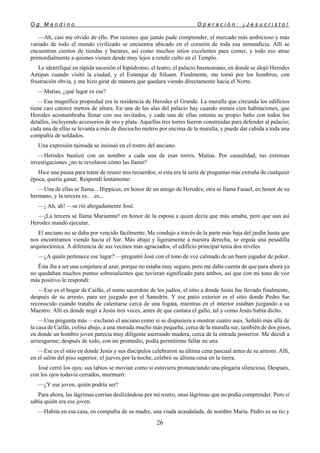 O g M a n d i n o O p e r a c i ó n : ¡ J e s u c r i s t o !
26
—Ah, casi me olvido de ello. Por razones que jamás pude comprender, el mercado más ambicioso y más
variado de todo el mundo civilizado se encuentra ubicado en el corazón de toda esa inmundicia. Allí se
encuentran cientos de tiendas y bazares, así como muchos sitios excelentes para comer, y todo eso atrae
primordialmente a quienes vienen desde muy lejos a rendir culto en el Templo.
Le identifiqué en rápida sucesión el hipódromo, el teatro, el palacio hasmoniano, en donde se alojó Herodes
Antipas cuando visitó la ciudad, y el Estanque de Siloam. Finalmente, me tomó por los hombros, con
frustración obvia, y me hizo girar de manera que quedara viendo directamente hacia el Norte.
—Matías, ¿qué lugar es ese?
—Esa magnífica propiedad era la residencia de Herodes el Grande. La muralla que circunda los edificios
tiene casi catorce metros de altura. En una de las alas del palacio hay cuando menos cien habitaciones, que
Herodes acostumbraba llenar con sus invitados, y cada una de ellas ostenta su propio baño con todos los
detalles, incluyendo accesorios de oro y plata. Aquellas tres torres fueron construidas para defender al palacio;
cada una de ellas se levanta a más de dieciocho metros por encima de la muralla, y puede dar cabida a toda una
compañía de soldados.
Una expresión taimada se insinuó en el rostro del anciano.
—Herodes bautizó con un nombre a cada una de esas torres, Matías. Por casualidad, tus extensas
investigaciones ¿no te revelaron cómo las llamó?
Hice una pausa para tratar de reunir mis recuerdos; si esta era la serie de preguntas más extraña de cualquier
época, quería ganar. Respondí lentamente:
—Una de ellas se llama... Hippicus, en honor de un amigo de Herodes; otra se llama Fasael, en honor de su
hermano, y la tercera es.. . es...
—¡ Ah, ah! —se rió ahogadamente José.
—¡La tercera se llama Mariamne! en honor de la esposa a quien decía que más amaba, pero que aun así
Herodes mandó ejecutar.
El anciano no se daba por vencido fácilmente. Me condujo a través de la parte más baja del jardín hasta que
nos encontramos viendo hacia el Sur. Más abajo y ligeramente a nuestra derecha, se erguía una pesadilla
arquitectónica. A diferencia de sus vecinos más agraciados, el edificio principal tenia dos niveles
—¿A quién pertenece ese lugar? —preguntó José con el tono de voz calmado de un buen jugador de poker.
Ésta iba a ser una conjetura al azar, porque no estaba muy seguro, pero me daba cuenta de que para ahora ya
no quedaban muchos puntos sobresalientes que tuvieran significado para ambos, así que con mi tono de voz
más positivo le respondí:
—Ese es el hogar de Caifás, el sumo sacerdote de los judíos, el sitio a donde Jesús fue llevado finalmente,
después de su arresto, para ser juzgado por el Sanedrín. Y ese patio exterior es el sitio donde Pedro fue
reconocido cuando trataba de calentarse cerca de una fogata, mientras en el interior estaban juzgando a su
Maestro. Allí es donde negó a Jesús tres veces, antes de que cantara el gallo, tal y como Jesús había dicho.
—Una pregunta más —exclamó el anciano como si se dispusiera a mostrar cuatro ases. Señaló más allá de
la casa de Caifás, colina abajo, a una morada mucho más pequeña, cerca de la muralla sur, también de dos pisos,
en donde un hombre joven parecía muy diligente aserrando madera, cerca de la entrada posterior. Me decidí a
arriesgarme; después de todo, con mi promedio, podía permitirme fallar en una.
—Ese es el sitio en donde Jesús y sus discípulos celebraron su última cena pascual antes de su arresto. Allí,
en el salón del piso superior, el jueves por la noche, celebró su última cena en la tierra.
José cerró los ojos; sus labios se movían como si estuviera pronunciando una plegaria silenciosa. Después,
con los ojos todavía cerrados, murmuró:
—¿Y ese joven, quién podría ser?
Para ahora, las lágrimas corrían deslizándose por mi rostro, unas lágrimas que no podía comprender. Pero sí
sabía quién era ese joven.
—Habita en esa casa, en compañía de su madre, una viuda acaudalada, de nombre María. Pedro es su tío y
 