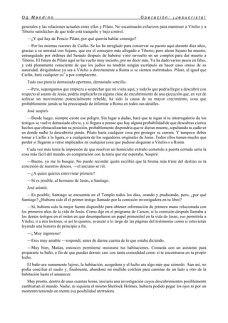 O g M a n d i n o O p e r a c i ó n : ¡ J e s u c r i s t o !
28
generales y las relaciones actuales entre ellos y Pilato. No escatimarán esfuerzos para mantener a Vitelio y a
Tiberio satisfechos de que todo está tranquilo y bajo control.
—¿Y qué hay de Poncio Pilato, por qué querría hablar conmigo?
—Por las mismas razones de Caifás. Se las ha arreglado para conservar su puesto aquí durante diez años,
gracias a su amistad con Sejano, que era el consejero más allegado a Tiberio; pero ahora Sejano ha muerto,
estrangulado por órdenes del Senado después de haberse visto envuelto en un complot para dar muerte a
Tiberio. El futuro de Pilato aquí se ha vuelto muy incierto, por no decir más. Ya ha dado varios pasos en falso,
y está plenamente consciente de que los judíos no tendrán ningún escrúpulo en hacer caso omiso de su
autoridad, dirigiéndose ya sea a Vitelio o directamente a Roma si se sienten maltratados. Pilato, al igual que
Caifás, hará cualquier co1
a por complacerte.
Todo eso parecía demasiado oportuno, demasiado sencillo.
—Pero, supongamos que empieza a sospechar que mi visita aquí, y todo lo que podría llegar a descubrir con
respecto al asunto de Jesús, podría implicarlo en alguna clase de encubrimiento de una ejecución que, en vez de
sofocar un movimiento potencialmente rebelde, ha sido la causa de su mayor crecimiento, cosa que
probablemente jamás se ha preocupado de informar a Roma en todos sus detalles.
José suspiró.
—Desde luego, siempre existe ese peligro. Sin lugar a dudas, hará que te sigan si tu interrogatorio de los
testigos se vuelve demasiado obvio, y si llegara a pensar que hay alguna probabilidad de que descubras ciertos
hechos que obstaculizarían su posición, probablemente dispondría que te dieran muerte, sepultando tu cadáver
en donde nadie lo descubriría jamás. Pilato haría cualquier cosa por proteger su carrera. Y tampoco debes
tomar a Caifás a la ligera, o a cualquiera de los seguidores originales de Jesús. Todos ellos tienen mucho que
perder si llegaran a verse implicados en cualquier cosa que pudiese disgustar a Vitelio o a Roma.
Cada vez más tenía la impresión de que resolver un homicidio extraño cometido a puerta cerrada sería la
cosa más fácil del mundo, en comparación con la tarea que me esperaba. Suspiré.
—Bueno, yo me lo busqué. No puedo recordar quién escribió que la broma más triste del destino es la
concesión de nuestros deseos, —el anciano se rió.
—¿A quien quieres entrevistar primero?
—Si es posible, al hermano de Jesús, a Santiago.
José asintió.
—Es posible; Santiago se encuentra en el Templo todos los días, orando y predicando, pero, ¿por qué
Santiago? ¿Hubiera sido él el primer testigo llamado por la comisión investigadora en tu libro?
—Sí, hubiera sido la mejor fuente disponible para obtener información de primera mano relacionada con
los primeros años de la vida de Jesús. Como dije en el programa de Carson, si la comisión después llamaba a
los demás testigos en el orden en que desempeñaron un papel primordial en la vida de Jesús, eso permitiría a
Vitelio, o a mis lectores, si así lo quieres, avanzar a lo largo de las páginas del testimonio como si estuvieran
leyendo una historia de principio a fin.
—¡ Muy ingenioso!
—Eres muy amable —respondí, antes de darme cuenta de lo que estaba diciendo.
—Muy bien, Matías, entonces permíteme mostrarte tus habitaciones. Contarás con un asistente para
prepararte tu baño, a fin de que puedas dormir casi con tanta comodidad como si te encontraras en tu propio
lecho.
El baño era sumamente lujoso, la habitación, acogedora y el lecho era algo más que cómodo. Aun así, no
podía conciliar el sueño y, finalmente, abandoné mi mullido colchón para caminar de un lado a otro de la
habitación hasta el amanecer.
Muy pronto, dentro de unas cuantas horas, iniciaría una investigación cuyos descubrimientos posiblemente
cambiarían el mundo. Nadie, ni siquiera el mismo Sherlock Holmes, hubiera podido pegar los ojos ni por un
momento teniendo en mente esa posibilidad aterradora.
 