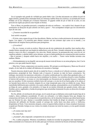 O g M a n d i n o O p e r a c i ó n : ¡ J e s u c r i s t o !
29
4
Era el ejemplar más grande de virilidad que jamás había visto. Llevaba únicamente un ceñidor de piel de
algún animal y grandes botas amarradas hasta sus inmensas rodillas llenas de cicatrices; su aceitada piel oscura
brillaba con la luz reflejada por el brasero llameante. El gigante estaba de pie al lado de su amo, en una
posición tan rígida que parecía estar forjado en bronce.
Éste es Shem, mi guardián personal y compañero de toda mi confianza —me explicó José, después de que
terminamos un desayuno de pan caliente con miel y queso—. Nos acompañará siempre que nos encontremos
lejos de esta casa.
—¿Tenemos necesidad de un guardián?
José asintió con pesar.
—El éxito, estoy seguro de que lo has descubierto, Matías, nos hace a todos prisioneros de nuestros propios
logros. Los raptos y la extorsión para obtener rescates son tan comunes aquí como en tu mundo, y no
disponemos de ninguna fuerza policíaca para protegernos.
—¿Un esclavo?
—No, no, si acaso, yo sería su esclavo. Shem era uno de mis conductores de camellos, hace muchos años,
cuando fuimos atacados por una banda de malhechores cerca de Petra. Armado solamente de un espadón, dio
muerte a nueve de ellos y estranguló a los otros dos. Desde entonces, ha permanecido muy cerca de mí, mi
orgulloso nabateo, y además habla varios idiomas, así que no habrá problemas de comunicación entre nosotros
—dijo el anciano, y después señaló hacia mis mejillas y mi cuello—. Tienes varias heridas recientes esta
mañana, Matías.
—Afortunadamente no me degollé; una navaja de rasurar recta de bronce es un arma peligrosa, José. Con la
práctica, creo que podré hacerlo mejor.
—Muy bien. Vamos, empecemos con nuestros asuntos. Mi carruaje ya está dispuesto y Shem nos llevará al
templo, al otro lado de la ciudad; allí habremos de encontrar a Santiago.
Nuestro descenso desde la parte alta de la ciudad fue fresco y cómodo en el vehículo resistente, aunque sin
pretensiones, propiedad de José. Durante todo el trayecto el anciano no dejó de hacer comentarios. Sin
embargo, muy pronto las mansiones señoriales y el camino sombreado por los cedros iban quedando atrás, y el
recorrido se convirtió en una tortura que hacía castañetear los dientes. Los remolinos de polvo rojizo llenaban
el interior del carruaje, y el avance se veía interrumpido con frecuencia por las paradas bruscas y repentinas
que nos sacudían. En dos ocasiones resbalé al piso del carruaje y en otra me di un fuerte golpe en la cabeza al
ser lanzado hacia atrás en el asiento, después de un viraje inesperado para evitar un rebaño de ovejas. Shem
maniobraba hábilmente para controlar a los cuatro caballos al galope, amenazándolos con el restallido feroz de
un látigo de cuero, guiando a los animales a lo largo de un camino obstruido por ganado errante, niños que
lloraban, perros vagabundos y hordas de peregrinos que arrastraban lentamente los pies en dirección al templo
del monte Moriá.
Por fin, debido a la inclinación del carruaje, me di cuenta de que ya habíamos atravesado la parte baja de la
ciudad y ahora estábamos ascendiendo. El calor era sofocante y no había ninguna brisa que disipara las
emanaciones del humo, de los desperdicios en putrefacción y de los desechos humanos que ahora hasta hacían
que me lloraran los ojos. Apenas si escuchaba mientras José trataba de dirigir mi atención a la magnífica
estructura del anfiteatro de Herodes cuando el carruaje dio vuelta hacia una plaza activa y bulliciosa,
dirigiéndose al Norte. Unos momentos después, como ni siquiera había echado un vistazo al palacio hasmoneo
ocupado por Herodes Antipas en sus visitas a la ciudad, el anciano me tomó las manos y se me quedó mirando
a los ojos.
—¿Te sientes mal, hijo mío?
—No, estoy bien.
—¿Asustado? ¿Has empezado a arrepentirte de ese deseo tuyo?
—No, a ambas preguntas. Mientras avanzábamos, trataba de recordar las preguntas más importantes que
había acumulado en el transcurso de los años para que mi ficticia comisión las hiciera al hermano Santiago.
 