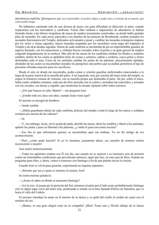 O g M a n d i n o O p e r a c i ó n : ¡ J e s u c r i s t o !
31
advertencia explícita: Quienquiera que sea sorprendido, no podrá culpar a nadie sino a sí mismo de su muerte, que
sobrevendrá luego.
No habíamos caminado más de una docena de pasos con gran dificultad en dirección al patio, cuando
tropezamos con los mercaderes y cambistas. Varias filas ruidosas e impacientes de adoradores se habían
formado frente a las hileras irregulares de mesas de madera toscamente construidas, en donde había grandes
pilas de monedas. En cada mesa, parecidos a los detalles de las pinturas de Rembrandt, estaban sentados los
acosados funcionarios del Templo, dedicados activamente a pesar y cambiar las monedas extranjeras impuras
por los siclos y minas sagrados, únicas monedas aceptadas por los sacerdotes como pago del impuesto al
Templo y de otras deudas sagradas. Detrás de cada cambista se encontraba de pie un imperturbable guardia, de
aspecto hastiado, con los musculosos y velludos brazos cruzados sobre el pecho y un gran garrote de madera
colgando holgadamente de la muñeca. Más allá de las mesas de los cambistas estaban los fétidos y endebles
establos, dentro de los cuales se apiñaban miles de ovejas y carneros, cabras y corderos, cuyos gritos y olores
dominaban toda el área. Cerca de los animales estaban las jaulas de las palomas, precariamente apiladas,
alrededor de las cuales se encontraban reunidos los peregrinos más pobres que no podían permitirse el lujo de
presentar ofrendas mayores para los sacrificios.
Desde el sitio en donde me encontraba, podía contar a veintiún guardias uniformados estacionados a lo
largo de la parte interior de la muralla del patio. A mi izquierda, muy por encima del muro norte del templo, se
erguía la fortaleza romana de Antonia, con su muralla propia que dominaba el patio. De pie, sobre el muro,
había cuatro soldados romanos, cada uno de ellos ataviado con su yelmo y armadura tan conocidos, y armados
con sus escudos, sus lanzas y espadas, que mantenían la mirada vigilante sobre todos nosotros.
—¿Por qué frunces el ceño, Matías? —me preguntó José.
—¿Estaba todo así, hace seis años, cuando Jesús venía aquí?
El anciano se encogió de hombros.
—Jamás cambia.
—¿Había guardianes detrás de cada cambista, policías del templo a todo lo largo de los muros y soldados
romanos por encima de las cabezas?
—Sí.
—Y, sin embargo, Jesús, sin la ayuda de nadie, derribó las mesas, abrió los establos y liberó a los animales,
aplastó las jaulas y puso en libertad a las palomas, ¿y nadie le puso una mano encima?
—Eso fue lo que informaron quienes se encontraban aquí esa mañana. Yo no fui testigo de ese
acontecimiento.
—Pero, ¿cómo pudo hacerlo? Si yo lo intentara, justamente ahora, ¡en cuestión de minutos estaría
inconsciente o muerto!
José sonrió misteriosamente.
—Todos los apóstoles estaban con Él ese día, aun cuando no se unieron a su temerario acto de protesta
contra las lamentables condiciones que prevalecían entonces, igual que hoy, en esta casa de Dios. Guarda tus
preguntas para ellos, y ahora, vamos a reunimos con Santiago a fin de que puedas iniciar tu misión.
Cuando José se volvía para guiarme, experimenté un impulso repentino.
—¡Permite que sea yo quien te muestre el camino, José!
Su rostro moreno palideció.
—¿Acaso tú sabes en dónde se encuentra Santiago?
—Así lo creo. A juzgar por la posición del Sol, entramos al patio por el lado oeste; probablemente Santiago
esté en algún lugar cerca del muro este, predicando u orando en el área llamada Pórtico de Salomón, que ve
hacia el valle del Cedrón.
El anciano introdujo la mano en el interior de su túnica y se quitó del cuello el cordón de cuero con el
amuleto de oro.
—¡Matías, es una gran alegría estar en tu compañía! ¡Mira! Toma esto y llévalo debajo de tu túnica
 