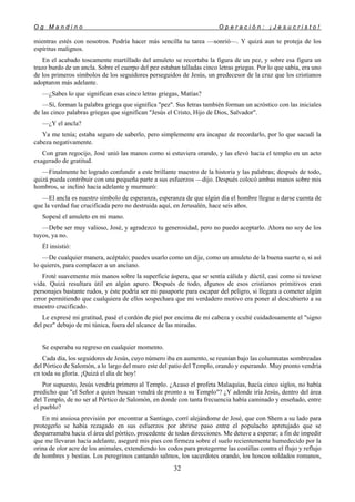 O g M a n d i n o O p e r a c i ó n : ¡ J e s u c r i s t o !
32
mientras estés con nosotros. Podría hacer más sencilla tu tarea —sonrió—. Y quizá aun te proteja de los
espíritus malignos.
En el acabado toscamente martillado del amuleto se recortaba la figura de un pez, y sobre esa figura un
trazo burdo de un ancla. Sobre el cuerpo del pez estaban talladas cinco letras griegas. Por lo que sabía, era uno
de los primeros símbolos de los seguidores perseguidos de Jesús, un predecesor de la cruz que los cristianos
adoptaron más adelante.
—¿Sabes lo que significan esas cinco letras griegas, Matías?
—Sí, forman la palabra griega que significa "pez". Sus letras también forman un acróstico con las iniciales
de las cinco palabras griegas que significan "Jesús el Cristo, Hijo de Dios, Salvador".
—¿Y el ancla?
Ya me tenía; estaba seguro de saberlo, pero simplemente era incapaz de recordarlo, por lo que sacudí la
cabeza negativamente.
Con gran regocijo, José unió las manos como si estuviera orando, y las elevó hacia el templo en un acto
exagerado de gratitud.
—Finalmente he logrado confundir a este brillante maestro de la historia y las palabras; después de todo,
quizá pueda contribuir con una pequeña parte a sus esfuerzos —dijo. Después colocó ambas manos sobre mis
hombros, se inclinó hacia adelante y murmuró:
—El ancla es nuestro símbolo de esperanza, esperanza de que algún día el hombre llegue a darse cuenta de
que la verdad fue crucificada pero no destruida aquí, en Jerusalén, hace seis años.
Sopesé el amuleto en mi mano.
—Debe ser muy valioso, José, y agradezco tu generosidad, pero no puedo aceptarlo. Ahora no soy de los
tuyos, ya no.
Él insistió:
—De cualquier manera, acéptalo; puedes usarlo como un dije, como un amuleto de la buena suerte o, si así
lo quieres, para complacer a un anciano.
Froté suavemente mis manos sobre la superficie áspera, que se sentía cálida y dúctil, casi como si tuviese
vida. Quizá resultara útil en algún apuro. Después de todo, algunos de esos cristianos primitivos eran
personajes bastante rudos, y éste podría ser mi pasaporte para escapar del peligro, si llegara a cometer algún
error permitiendo que cualquiera de ellos sospechara que mi verdadero motivo era poner al descubierto a su
maestro crucificado.
Le expresé mi gratitud, pasé el cordón de piel por encima de mi cabeza y oculté cuidadosamente el "signo
del pez" debajo de mi túnica, fuera del alcance de las miradas.
Se esperaba su regreso en cualquier momento.
Cada día, los seguidores de Jesús, cuyo número iba en aumento, se reunían bajo las columnatas sombreadas
del Pórtico de Salomón, a lo largo del muro este del patio del Templo, orando y esperando. Muy pronto vendría
en toda su gloría. ¡Quizá el día de hoy!
Por supuesto, Jesús vendría primero al Templo. ¿Acaso el profeta Malaquías, hacía cinco siglos, no había
predicho que "el Señor a quien buscan vendrá de pronto a su Templo"? ¿Y adonde iría Jesús, dentro del área
del Templo, de no ser al Pórtico de Salomón, en donde con tanta frecuencia había caminado y enseñado, entre
el pueblo?
En mi ansiosa previsión por encontrar a Santiago, corrí alejándome de José, que con Shem a su lado para
protegerlo se había rezagado en sus esfuerzos por abrirse paso entre el populacho apretujado que se
desparramaba hacia el área del pórtico, procedente de todas direcciones. Me detuve a esperar; a fin de impedir
que me llevaran hacia adelante, aseguré mis pies con firmeza sobre el suelo recientemente humedecido por la
orina de olor acre de los animales, extendiendo los codos para protegerme las costillas contra el flujo y reflujo
de hombres y bestias. Los peregrinos cantando salmos, los sacerdotes orando, los hoscos soldados romanos,
 