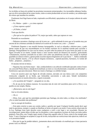 O g M a n d i n o O p e r a c i ó n : ¡ J e s u c r i s t o !
33
los inválidos en busca de caridad, las prostitutas toscamente pintarrajeadas y los incontables aldeanos burdos,
que era obvio procedían de las zonas rurales, todos se unían produciendo un coro de sonidos y un calidoscopio
de colores que aturdían los sentidos.
Finalmente José llegó hasta mi lado, respirando con dificultad y apoyándose en el cuerpo cubierto de sudor
de Shem.
—Ve, Matías —jadeó—, ¡ve cómo esperan!
—¿Cómo esperan a quién?
—¡Al Señor, a Jesús!
Tenía que decirlo.
—¿Por qué no los quitas de padecer? Tú, mejor que nadie, sabes que esperan en vano.
Pretendió no escucharme.
—Debemos encontrar a Santiago cerca de la torre sur —gritó señalando la torre que se levantaba muy por
encima de las columnas estriadas de mármol en la unión de los muros sur y este—. ¡Vamos!
Finalmente llegamos a una muralla humana inexpugnable, la cual se rehusaba a abrirnos paso, y pude
darme cuenta de que nos encontrábamos en los bordes extremos de la multitud reunida para escuchar a
Santiago. Protegiéndome los ojos con las manos, me paré sobre las puntas de los pies hasta que pude ver una
figura envuelta en un manto, cuando menos a unos sesenta metros de distancia de nosotros, gesticulando
violentamente, mientras caminaba de un lado a otro sobre una plataforma elevada. Aun cuando la multitud
guardaba un silencio relativo, apenas podía escuchar algunos fragmentos de lo que decía: "... habéis condenado
al justo, dándole muerte, y Él no ofreció ninguna resistencia... esperad pacientes, hermanos, la venida del
Señor... preparaos... preparaos..."
El anciano tiró de mi túnica.
—Sígueme; hay una forma mejor —dijo, conduciéndome a un cubículo sombreado apoyado contra el muro
sur, cerca del Pórtico Real, y alejado de la multitud; su rostro se veía abochornado y respiraba con dificultad—.
Sentémonos aquí para descansar. Shem nos traerá a Santiago a su debido tiempo.
Cerca de nosotros pasó una figura de elevada estatura, ataviada con una túnica azul, con campanitas
minúsculas colgando de su borde, que tintineaban suavemente a cada paso. Saludó inclinándose
respetuosamente en nuestra dirección, y siguió avanzando.
—¿Un sacerdote del Templo? —pregunté en voz alta.
—Sí, de una de las órdenes menores. Se necesitan más de siete mil sacerdotes para servir a Dios y a su
pueblo en este templo, Matías.
—¿Burocracia, aun en este lugar?
José se rió entre dientes.
—Ah, sí.
—Dime, José, ¿por qué las autoridades permiten que Santiago, de entre todos, se dirija a las multitudes?
¿No se están buscando más problemas?
José se encogió de hombros.
—Este patio exterior es para uso común, judíos y gentiles por igual. Cualquier hombre puede decir aquí
todo lo que piensa, siempre y cuando no blasfeme ni incite a la gente a un motín. Como estricto observante de
la Ley, Santiago tiene tanto derecho como cualquiera a venir a este lugar y ser escuchado. Durante tus
investigaciones, jamás debes olvidar que los discípulos y otros seguidores cercanos de Jesús son todos judíos
piadosos. Para ellos, este Templo sigue siendo el lugar más sagrado sobre la Tierra, como lo fue siempre para
Jesús. Y aun si Santiago no aceptara el yugo de la tora, incluyendo sus restricciones más opresivas, todavía así
se le permitiría hablar.
—Pero por lo que he podido deducir, ¡justamente ahora está diciendo a la multitud que si tiene paciencia
pronto verá a su Mesías!
 