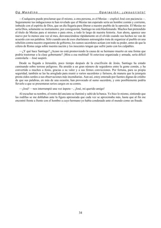 O g M a n d i n o O p e r a c i ó n : ¡ J e s u c r i s t o !
34
—Cualquiera puede proclamar que él mismo, u otra persona, es el Mesías —explicó José con paciencia—.
Seguramente tus indagaciones te han revelado que el Mesías tan esperado sería un hombre común y corriente,
imbuido con el espíritu de Dios, que un día llegaría para liberar a nuestro pueblo de la opresión. El Mesías no
sería Dios, solamente su instrumento; por consiguiente, Santiago no está blasfemando. Muchos han pretendido
el título de Mesías para sí mismos o para otros, a todo lo largo de nuestra historia. Aun ahora, aparece uno
nuevo por lo menos una vez al mes, desvaneciéndose rápidamente en el olvido cuando sus hechos no van de
acuerdo con sus palabras. Sólo cuando uno de esos charlatanes autoungidos trata de organizar al pueblo en una
rebelión contra nuestro organismo de gobierno, los sumos sacerdotes actúan con todo su poder, antes de que la
cólera de Roma caiga sobre nuestra nación y los inocentes tengan que sufrir junto con los culpables.
—¿Y qué hace Santiago? ¿Acaso no está promoviendo la causa de su hermano muerto en una forma que
podría trastornar a la clase gobernante? ¡Mira a esa multitud! Si estuviese organizada y armada, sería difícil
controlarla —José suspiró.
Desde su llegada a Jerusalén, poco tiempo después de la crucifixión de Jesús, Santiago ha estado
caminando sobre terreno peligroso. Ha atraído a un gran número de seguidores entre la gente común, y ha
convertido a muchos a Jesús, gracias a su valor y a sus firmes convicciones. Por fortuna, para su propia
seguridad, también se las ha arreglado para reunir a varios sacerdotes y fariseos, de manera que la jerarquía
presta oídos sordos a sus observaciones más incendiarias. Aun así, estoy enterado por fuentes dignas de crédito
de que sus palabras, en más de una ocasión, han provocado al sumo sacerdote, y esto posiblemente podría
llevarlo a que se presentaran serios cargos en su contra.
—¡José! —nos interrumpió una voz áspera—, ¡José, mi querido amigo!
Al escuchar su nombre, el rostro del anciano se iluminó y saltó de la banca. Yo hice lo mismo, sintiendo que
las rodillas se me doblaban ante la figura apresurada que cada vez se aproximaba más, hasta que al fin me
encontré frente a frente con el hombre a cuyo hermano yo había condenado ante el mundo como un fraude.
 