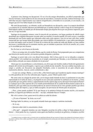 O g M a n d i n o O p e r a c i ó n : ¡ J e s u c r i s t o !
35
5
A primera vista, Santiago me decepcionó. Al ver a los dos amigos abrazándose, era difícil comprender que
José de Arimatea, el jefe poderoso de una caravana de mercaderes, ricamente ataviado, rindiera homenaje a ese
individuo tan poco impresionante cuyo aspecto insignificante y miserable no se acercaba, ni con mucho, a la
imagen que de él me había forjado en la mente.
Me sentí decepcionado y, no obstante, recibí con beneplácito esa decepción, como si su aspecto desaliñado
y su manera de ser retraída indicasen una debilidad que yo podría explotar a todo lo largo de mi interrogatorio.
Debí haberlo sabido; he andado por allí demasiado tiempo para dejarme llevar por una primera impresión, pero
aun así, lo sigo haciendo.
Santiago era de pequeña estatura, como la mayoría de sus paisanos, con largas guedejas de cabello negro
desaliñado que colgaban libremente cayendo sobre sus mejillas y la ancha espalda. Su rostro oscuro y cuadrado,
dominado por una frente amplia que sobresalía sobre unas cejas espesas y ojos de un tono café claro, estaba
enmarcado por una luenga barba descuidada, que relucía debido a la transpiración, y que cubría parcialmente
un tórax tan amplio como un barril. El frente de su túnica de lino estaba tan raído que dejaba ver unas rodillas
tan toscas y encallecidas por la constante oración, que en realidad se parecían a las de un camello, tal y como
yo lo recordaba por mis lecturas.
Por fin José se volvió hacia mí diciendo:
—Éste es un amigo mío, de nombre Matías, que ha venido de Roma. Está preparando para sus compatriotas
una historia de nuestra nación y de nuestros grandes dirigentes y profetas.
Santiago se acercó más a mí y me abrazó brevemente. Abrí la boca, pero la voz se rehusaba a cooperar.
¿Sería posible? ¿En realidad me encontraba en el templo construido por Herodes, y era el hermano de Jesús
quien había colocado sus manos alrededor de mi persona?
Ahora que nos encontrábamos a corta distancia, era obvio que este hombre estaba al borde del agotamiento
después del sermón tan prolongado y vigoroso que acababa de dar al pueblo. Sus ojos estaban inyectados con
sangre y cerraba con frecuencia sus párpados hinchados, como si necesitara de un gran esfuerzo para
mantenerlos abiertos. Aun así, sonrió cordialmente y dijo:
—La paz sea contigo, Matías, y con tu obra. ¿Otra historia para que la poderosa águila romana mastique?
La obra grandiosa de Livio fue suficiente para Augusto, ¿acaso Tiberio quiere más?
Me sentí como un colegial de primer año, con la lengua atada tratando de decir su parlamento en una obra
representada en el salón de clases, y la pregunta no era como para aumentar la confianza en mí mismo. ¿Cómo
era posible que este galileo rústico y supuestamente inculto supiera algo acerca del mejor historiador de Roma?
Le expliqué que la obra suprema de Livio trataba primordialmente de la ciudad de Roma desde la época de su
fundación, pero que había una necesidad poderosa de narrar la historia de los otros grandes pueblos que ahora
formaban parte del imperio, y que yo había escogido a las provincias de Oriente para mi proyecto.
—Pero, ¿cómo puedo ayudarte? Si lo que buscas es la auténtica historia de nuestra nación y de nuestros
profetas, te sugeriría que hablaras con ellos —me dijo, señalando hacia el Templo.
Me volví a mirar a José, quien movió la cabeza en señal de aliento.
—¿Tú eres el hermano*
de Jesús, no es así?
Santiago ladeó la cabeza y se me quedó mirando hasta que empecé a sentirme incómodo.
—Sí, lo soy.
—Quisiera saber todo lo concerniente a Jesús.
—¿Por qué? —preguntó mientras sus ojos fatigados recorrían de arriba a abajo la franja púrpura de mi
túnica—. Jesús jamás fue rey, ni general; nunca ganó una batalla ni encabezó un gobierno, ni tampoco escribió
*
La palabra hermano en hebreo (ah) y en arameo tiene un significado diferente del que nosotros le damos, pues además de los hermanos incluye a
los primos y sobrinos. Esto se debe a que hebreo y arameo carecen de denominaciones exactas para estos últimos parentescos. Cf. Gen. 13: 8; 141
14; Lv.
10: 4; Jn. 1: 41.
 