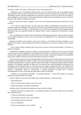 O g M a n d i n o O p e r a c i ó n : ¡ J e s u c r i s t o !
36
un discurso erudito. ¿Por qué tú, o Roma para el caso, se preocupan por él?
—Perdóname, pero he escuchado muchas historias acerca de Jesús, historias que no he podido aceptar,
especialmente el rumor de que resucitó de entre los muertos al tercer día después de su crucifixión. Como las
autoridades romanas estuvieron implicadas en su ejecución, me parece que esto cae dentro de mis dominios,
como ciudadano y como escritor, a fin de enterarme de la verdad acerca de este hombre, ya que la vida de tu
hermano sigue siendo un enigma para muchos.
Hice una pausa para aclarar la garganta. Tanto José como Santiago permanecieron silenciosos, así que
continué:
—Yo no llevo el yugo del César; no estoy aquí para encubrir acontecimientos del pasado, como los
jornaleros encalan las fachadas de los edificios para ocultar viejas huellas del tiempo. No busco otra cosa que
no sea la verdad acerca de Jesús, y como hermano suyo, tú estás en una posición única para proporcionarme
información que sería imposible obtener de cualquier fuente. ¿Estás en disposición de prestarme tu ayuda,
Santiago?
Mi voz temblaba, pero no podía evitarlo. Sintiéndome absolutamente impotente, esperé su reacción, seguro
de que podría presentar mi caso en una forma un poco más diplomática si me concedieran una segunda
oportunidad.
Santiago me fulminó con la mirada y sentí que el corazón se me iba hasta los talones. Después, con un
quejido, dio la vuelta y cojeó lentamente hasta la banca sombreada y con la mano me señaló el sitio a su lado,
diciendo:
—Ven a sentarte, Matías. Sospecho que lo que tienes en mente se llevará mucho tiempo y mis huesos ya
están muy fatigados.
Experimenté un impulso de saltar de alegría, lo cual seguramente se reflejó en mi rostro, pero la mirada
severa de José me calmó rápidamente; me acompañó hasta la banca y tomó asiento al otro lado de Santiago,
mientras Shem seguía caminando de un lado a otro en las cercanías; su presencia imponente era una perfecta
barrera para cualquier extraño que quisiera aproximarse demasiado a nosotros.
Tenía muy pocas esperanzas de que Santiago pudiera decirme algo sobre los últimos días de la vida de Jesús,
o del lugar en donde hubieran ocultado su cadáver. Por lo que había leído, él se encontraba en Nazaret durante
esa última semana fatídica, y lo que me dijera lo sabría sólo de oídas. Yo únicamente quería relatos de fuentes
originales. Sin embargo, siguiendo los planes de mi comisión ficticia, tenía necesidad de enterarme de los
antecedentes de los primeros años, no sólo para tener una imagen completa de Jesús, sino también para
escudriñar entre los acontecimientos de su juventud, con la esperanza de poder encontrar algún indicio que me
ayudara a comprender mejor sus motivaciones y acciones posteriores, acciones que lo llevaron
inexorablemente a la cruz, un destino que podía haber evitado con facilidad.
—Adelante con tus preguntas, historiador —me apremió Santiago—. Ya que Dios siempre es mi testigo,
puedes estar seguro de que no te mentiré.
Exhalé y empecé en una forma tan trillada como cualquier detective o reportero novato.
—¿Qué edad tienes?
—Estoy en el año número treinta y nueve de mi vida.
—Según mis informes, tus padres ya fallecieron.
Santiago asintió, estrechando suavemente sus manos sobre las rodillas.
—Mi padre murió hace ya muchos años, y mi amadísima madre fue llevada a la tumba, aquí en Jerusalén,
hace solamente un año.
—¿Tienes otros hermanos y hermanas?
—Tres hermanos, que aún viven, y dos hermanas.
—¿Se encuentran todavía en Nazaret?
—O en sus alrededores.
—Jesús era el primogénito, ¿no es verdad?
 
