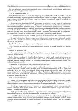 O g M a n d i n o O p e r a c i ó n : ¡ J e s u c r i s t o !
37
Los ojos de Santiago se abrieron sorprendidos de que yo estuviera enterado de un detalle que relativamente
carecía de importancia, pero asintió, replicando:
—Sí, era tres años mayor que yo.
Podía darme cuenta de que ya estaba más tranquilo y gradualmente había bajado la guardia. Ahora me
correspondía a mí hacer que siguiera hablando, incitándolo en el menor grado posible; así la verdad siempre
surge con mayor rapidez a la superficie, por lo que le pedí que me contara todo lo que podía recordar de los
primeros años de Jesús.
—Hay muy poco que decir. La profesión de nuestro padre era de naggara, es decir, construía muchas cosas
con madera y piedra, y tanto Jesús como yo trabajamos con él como aprendices. Cuando no asistíamos a la
escuela, siempre estábamos con nuestro padre, en su taller o en cualquier otro lugar de la aldea o la campiña,
reparando un tejado o un arado, y en ocasiones hasta construyendo alguna casa. Los días eran largos y arduos,
sobre todo con el calor del verano y, sin embargo, aun cuando éramos pobres en cosas materiales, siempre
había suficiente para comer, un lecho mullido por la noche y teníamos la fe en nuestro Dios para sostenernos.
En verdad, como a menudo decía nuestra madre, éramos más ricos y más felices que Herodes.
—Tu familia no se mudó a Nazaret sino hasta después del nacimiento de Jesús. ¿Por qué fueron a vivir allí?
—No sé por qué escogieron Nazaret, excepto que mi padre no sentía ningún amor por la tierra o la gente de
aquí, en el Sur. A menudo lo escuchamos decir que era más fácil cultivar todo un bosque de olivos en Galilea
que criar un niño en Judea.
Decidí embromarlo un poco, esperando que se relajara aún más.
—Pero Santiago, ¿no es verdad que cuando los de Jerusalén hablan de los galileos, hablan de ellos como de
tontos?
Santiago rió por primera vez.
—Peor que eso, Matías; se ha sabido que han llegado hasta a preguntar si alguna vez ha salido algo bueno
de nuestra aldea de Nazaret.
En lo referente a la educación formal de Jesús, Santiago me explicó que la escuela de la sinagoga era
obligatoria para todos los niños desde los seis años de edad. Allí se les enseñaban los pergaminos de la Ley y la
historia de su pueblo, hasta que llegaban a los diez años de edad, después de lo cual estudiaban la Mishná, o ley
tradicional, durante cinco años.
—Después de los quince años de edad, ¿qué enseñanzas recibió Jesús?
—Ninguna, excepto la que él mismo se impartía estudiando las sagradas escrituras siempre que no estaba
ocupado con la lezna o la sierra, o con el mazo y el cincel. Jesús desempeñaba el trabajo de dos, ya que la salud
de mi padre no era muy buena, y para la familia hubiera significado muchas penurias si asistía a las escuelas
más avanzadas de los rabíes. Entonces falleció mi padre, y Jesús, como el primogénito, se convirtió en la
cabeza de la familia, encargándose de alimentarnos, vestirnos y proporcionarnos abrigo con su trabajo, desde
el amanecer hasta la puesta del sol.
Traté de sondear un poco más.
—Durante esos primeros años, ¿cuál era el comportamiento de tu hermano cuando se encontraba cerca de
alguien que estuviera inválido o enfermo en su aldea? ¿Trataba de hacer algo fuera de lo común para
proporcionar algún alivio o consuelo a aquellos afligidos por enfermedades mentales o corporales?
—No más que cualquiera de nosotros. Nazaret es un lugar muy pequeño y todos somos custodios de
nuestros semejantes. Nadie padecía hambre, nadie sufría enfermedades corporales sin que se le cuidara y
ayudara, y nadie moría sin atención.
—Por lo que recuerdas, ¿llegó alguna vez a imponer sus manos sobre alguien o a pronunciar cualquier
cántico o plegaria con los inválidos, enfermos o ciegos, en un esfuerzo por sanarlos?
—¡ Jamás! Si lo hubiera hecho, los aldeanos se hubieran burlado de Él, o hubieran hecho algo peor. Sin
embargo, durante los dos días y noches en que nuestro padre ardía por la fiebre, recuerdo que Jesús estuvo
sentado a su lado sosteniéndole las manos, atendiendo a sus necesidades y orando. Y aun así.... mi padre
falleció.
 