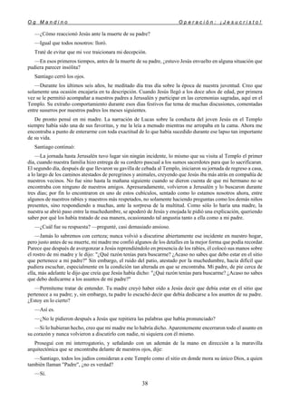 O g M a n d i n o O p e r a c i ó n : ¡ J e s u c r i s t o !
38
—¿Cómo reaccionó Jesús ante la muerte de su padre?
—Igual que todos nosotros: lloró.
Traté de evitar que mi voz traicionara mi decepción.
—En esos primeros tiempos, antes de la muerte de su padre, ¿estuvo Jesús envuelto en alguna situación que
pudiera parecer insólita?
Santiago cerró los ojos.
—Durante los últimos seis años, he meditado día tras día sobre la época de nuestra juventud. Creo que
solamente una ocasión encajaría en tu descripción. Cuando Jesús llegó a los doce años de edad, por primera
vez se le permitió acompañar a nuestros padres a Jerusalén y participar en las ceremonias sagradas, aquí en el
Templo. Su extraño comportamiento durante esos días festivos fue tema de muchas discusiones, comentadas
entre susurros por nuestros padres los meses siguientes.
De pronto pensé en mi madre. La narración de Lucas sobre la conducta del joven Jesús en el Templo
siempre había sido una de sus favoritas, y me la leía a menudo mientras me arropaba en la cama. Ahora me
encontraba a punto de enterarme con toda exactitud de lo que había sucedido durante ese lapso tan importante
de su vida.
Santiago continuó:
—La jornada hasta Jerusalén tuvo lugar sin ningún incidente, lo mismo que su visita al Templo el primer
día, cuando nuestra familia hizo entrega de su cordero pascual a los sumos sacerdotes para que lo sacrificaran.
El segundo día, después de que llevaron su gavilla de cebada al Templo, iniciaron su jornada de regreso a casa,
a lo largo de los caminos atestados de peregrinos y animales, creyendo que Jesús iba más atrás en compañía de
nuestros vecinos. No fue sino hasta la mañana siguiente cuando se dieron cuenta de que mi hermano no se
encontraba con ninguno de nuestros amigos. Apresuradamente, volvieron a Jerusalén y lo buscaron durante
tres días; por fin lo encontraron en uno de estos cubículos, sentado como lo estamos nosotros ahora, entre
algunos de nuestros rabíes y maestros más respetados, no solamente haciendo preguntas como los demás niños
presentes, sino respondiendo a muchas, ante la sorpresa de la multitud. Como sólo lo haría una madre, la
nuestra se abrió paso entre la muchedumbre, se apoderó de Jesús y enojada le pidió una explicación, queriendo
saber por qué los había tratado de esa manera, ocasionando tal angustia tanto a ella como a mi padre.
—¿Cuál fue su respuesta? —pregunté, casi demasiado ansioso.
—Jamás lo sabremos con certeza; nunca volvió a discutirse abiertamente ese incidente en nuestro hogar,
pero justo antes de su muerte, mi madre me confió algunos de los detalles en la mejor forma que podía recordar.
Parece que después de avergonzar a Jesús reprendiéndolo en presencia de los rabíes, él colocó sus manos sobre
el rostro de mi madre y le dijo: "¿Qué razón tenías para buscarme? ¿Acaso no sabes que debo estar en el sitio
que pertenece a mi padre?" Sin embargo, el ruido del patio, atestado por la muchedumbre, hacía difícil que
pudiera escuchar, especialmente en la condición tan alterada en que se encontraba. Mi padre, de pie cerca de
ella, más adelante le dijo que creía que Jesús había dicho: "¿Qué razón tenías para buscarme? ¿Acaso no sabes
que debo dedicarme a los asuntos de mi padre?"
—Permíteme tratar de entender. Tu madre creyó haber oído a Jesús decir que debía estar en el sitio que
pertenece a su padre; y, sin embargo, tu padre lo escuchó decir que debía dedicarse a los asuntos de su padre.
¿Estoy en lo cierto?
—Así es.
—¿No le pidieron después a Jesús que repitiera las palabras que había pronunciado?
—Si lo hubieran hecho, creo que mi madre me lo habría dicho. Aparentemente encerraron todo el asunto en
su corazón y nunca volvieron a discutirlo con nadie, ni siquiera con él mismo.
Proseguí con mi interrogatorio, y señalando con un ademán de la mano en dirección a la maravilla
arquitectónica que se encontraba delante de nuestros ojos, dije:
—Santiago, todos los judíos consideran a este Templo como el sitio en donde mora su único Dios, a quien
también llaman "Padre", ¿no es verdad?
—Sí.
 