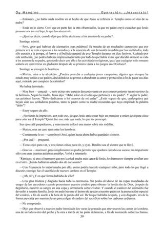 O g M a n d i n o O p e r a c i ó n : ¡ J e s u c r i s t o !
39
—Entonces, ¿no había nada insólito en el hecho de que Jesús se refiriera al Templo como al sitio de su
padre?
—Estás en lo cierto. Creo que en parte fue la otra observación, la que mi padre creyó escuchar que Jesús
pronunciara en voz baja, la que los aterrorizó.
—¿Quieres decir, cuando dijo que debía dedicarse a los asuntos de su padre?
Santiago asintió.
—Pero, ¿por qué habrían de alarmarlos esas palabras? Se trataba de un muchacho campesino que por
primera vez se veía expuesto a los sonidos y a la emoción de una Jerusalén invadida por las multitudes, todo
ello aunado a la pompa, el fervor y el bullicio general de este Templo durante los días festivos. Rodeado por
este ambiente, ¿no podría haberse impresionado tanto por todo lo que había visto, que decidió dedicar su vida
a los asuntos de su padre, queriendo decir con ello a las actividades religiosas, igual que cualquier niño romano
soñaría en convertirse en gladiador después de su primera visita a los juegos en el Coliseo?
Santiago se encogió de hombros.
—Matías, mira a tu alrededor. ¿Puedes concebir a cualquier joven campesino, alguien que siempre ha
estado muy unido a sus padres, decidiéndose de pronto a abandonar su amor y protección a fin de pasar sus días
aquí, rodeado por completo de extraños?
Me había derrotado.
—Muy bien —concedí—, pero existe otro aspecto desconcertante en ese comportamiento tan misterioso de
tu hermano. Según tu madre, Jesús dijo: "Debo estar en el sitio que pertenece a mi padre". Y según tu padre,
sus palabras fueron: "Debo dedicarme a los asuntos de mi padre". ¿Estás seguro de que, cualesquiera que
hayan sido sus verdaderas palabras, tanto tu padre como tu madre recuerdan que haya empleado la palabra
"debo"?
—Estoy seguro de ello.
—¿No tienes la impresión, con todo eso, de que Jesús creía estar bajo un mandato u orden de alguna clase
para estar en el Templo? Quizá fue eso, más que nada, lo que los preocupó.
Sus ojos café parpadearon, y suavemente colocó una mano sobre mis rodillas.
—Matías, eres un caso raro entre los hombres.
—Ciertamente lo es —contribuyó José, quien hasta ahora había guardado silencio.
—¿Por qué? —pregunté.
—Tienes ojos para ver, y ves; tienes oídos para oír, y oyes. Bendito sea el vientre que te llevó.
—Gracias —murmuré, pero simplemente no podía permitir que quedara cerrado ese suceso tan importante
sólo con unas cuantas palabras amables. Volví a intentarlo.
"Santiago, tú eras el hermano que por la edad estaba más cerca de Jesús; los hermanos siempre confían uno
en el otro. ¿Jamás hablaron ustedes dos de ese asunto?
—Con frecuencia lo importunaba por ello, como podría hacerlo cualquier niño, pero todo lo que llegó a
discutir conmigo fue el sacrificio de nuestro cordero en el Templo.
—¿Ah, sí? ¿Y en qué forma hablaba de ello?
—Con gran tristeza y disgusto hacia toda la ceremonia. No podía olvidarse de las ropas manchadas de
sangre de los sacerdotes cuando presentaron nuestro cordero para obtener la bendición de Dios, después de
degollarlo, escurrir su sangre en una copa y derramarla sobre el altar. Y cuando el cadáver del animalito fue
devuelto a nuestra familia, Jesús no pudo hacerse el ánimo de ayudar a nuestro padre en la preparación especial
del cordero, a fin de asarlo a la hora de la puesta del sol. De lo que hablaba después, y con disgusto, era de la
forma prescrita por nuestras leyes para colgar al cordero del sacrificio sobre los carbones ardientes.
—No comprendo.
—Dijo que observó a nuestro padre introducir dos varas de granado que atravesaron las carnes del cordero,
una de un lado a otro del pecho y la otra a través de las patas delanteras, a fin de sostenerlo sobre las llamas.
 