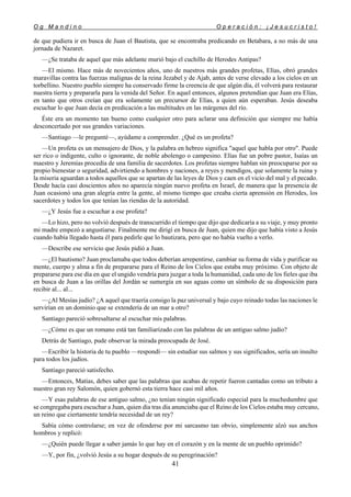 O g M a n d i n o O p e r a c i ó n : ¡ J e s u c r i s t o !
41
de que pudiera ir en busca de Juan el Bautista, que se encontraba predicando en Betabara, a no más de una
jornada de Nazaret.
—¿Se trataba de aquel que más adelante murió bajo el cuchillo de Herodes Antipas?
—El mismo. Hace más de novecientos años, uno de nuestros más grandes profetas, Elías, obró grandes
maravillas contra las fuerzas malignas de la reina Jezabel y de Ajab, antes de verse elevado a los cielos en un
torbellino. Nuestro pueblo siempre ha conservado firme la creencia de que algún día, él volverá para restaurar
nuestra tierra y prepararla para la venida del Señor. En aquel entonces, algunos pretendían que Juan era Elías,
en tanto que otros creían que era solamente un precursor de Elías, a quien aún esperaban. Jesús deseaba
escuchar lo que Juan decía en predicación a las multitudes en las márgenes del río.
Éste era un momento tan bueno como cualquier otro para aclarar una definición que siempre me había
desconcertado por sus grandes variaciones.
—Santiago —le pregunté—, ayúdame a comprender. ¿Qué es un profeta?
—Un profeta es un mensajero de Dios, y la palabra en hebreo significa "aquel que habla por otro". Puede
ser rico o indigente, culto o ignorante, de noble abolengo o campesino. Elías fue un pobre pastor, Isaías un
maestro y Jeremías procedía de una familia de sacerdotes. Los profetas siempre hablan sin preocuparse por su
propio bienestar o seguridad, advirtiendo a hombres y naciones, a reyes y mendigos, que solamente la ruina y
la miseria aguardan a todos aquellos que se apartan de las leyes de Dios y caen en el vicio del mal y el pecado.
Desde hacía casi doscientos años no aparecía ningún nuevo profeta en Israel, de manera que la presencia de
Juan ocasionó una gran alegría entre la gente, al mismo tiempo que creaba cierta aprensión en Herodes, los
sacerdotes y todos los que tenían las riendas de la autoridad.
—¿Y Jesús fue a escuchar a ese profeta?
—Lo hizo, pero no volvió después de transcurrido el tiempo que dijo que dedicaría a su viaje, y muy pronto
mi madre empezó a angustiarse. Finalmente me dirigí en busca de Juan, quien me dijo que había visto a Jesús
cuando había llegado hasta él para pedirle que lo bautizara, pero que no había vuelto a verlo.
—Describe ese servicio que Jesús pidió a Juan.
—¿El bautismo? Juan proclamaba que todos deberían arrepentirse, cambiar su forma de vida y purificar su
mente, cuerpo y alma a fin de prepararse para el Reino de los Cielos que estaba muy próximo. Con objeto de
prepararse para ese día en que el ungido vendría para juzgar a toda la humanidad, cada uno de los fieles que iba
en busca de Juan a las orillas del Jordán se sumergía en sus aguas como un símbolo de su disposición para
recibir al... al...
—¿Al Mesías judío? ¿A aquel que traería consigo la paz universal y bajo cuyo reinado todas las naciones le
servirían en un dominio que se extendería de un mar a otro?
Santiago pareció sobresaltarse al escuchar mis palabras.
—¿Cómo es que un romano está tan familiarizado con las palabras de un antiguo salmo judío?
Detrás de Santiago, pude observar la mirada preocupada de José.
—Escribir la historia de tu pueblo —respondí— sin estudiar sus salmos y sus significados, sería un insulto
para todos los judíos.
Santiago pareció satisfecho.
—Entonces, Matías, debes saber que las palabras que acabas de repetir fueron cantadas como un tributo a
nuestro gran rey Salomón, quien gobernó esta tierra hace casi mil años.
—Y esas palabras de ese antiguo salmo, ¿no tenían ningún significado especial para la muchedumbre que
se congregaba para escuchar a Juan, quien día tras día anunciaba que el Reino de los Cielos estaba muy cercano,
un reino que ciertamente tendría necesidad de un rey?
Sabía cómo controlarse; en vez de ofenderse por mi sarcasmo tan obvio, simplemente alzó sus anchos
hombros y replicó:
—¿Quién puede llegar a saber jamás lo que hay en el corazón y en la mente de un pueblo oprimido?
—Y, por fin, ¿volvió Jesús a su hogar después de su peregrinación?
 