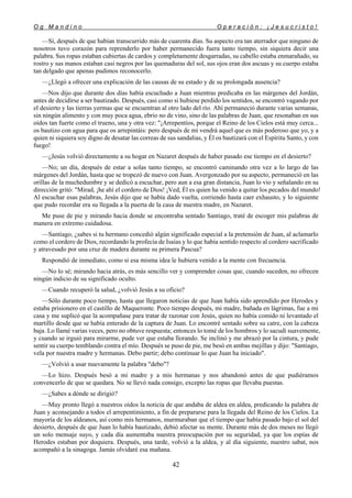O g M a n d i n o O p e r a c i ó n : ¡ J e s u c r i s t o !
42
—Sí, después de que habían transcurrido más de cuarenta días. Su aspecto era tan aterrador que ninguno de
nosotros tuvo corazón para reprenderlo por haber permanecido fuera tanto tiempo, sin siquiera decir una
palabra. Sus ropas estaban cubiertas de cardos y completamente desgarradas, su cabello estaba enmarañado, su
rostro y sus manos estaban casi negros por las quemaduras del sol, sus ojos eran dos ascuas y su cuerpo estaba
tan delgado que apenas pudimos reconocerlo.
—¿Llegó a ofrecer una explicación de las causas de su estado y de su prolongada ausencia?
—Nos dijo que durante dos días había escuchado a Juan mientras predicaba en las márgenes del Jordán,
antes de decidirse a ser bautizado. Después, casi como si hubiese perdido los sentidos, se encontró vagando por
el desierto y las tierras yermas que se encuentran al otro lado del río. Ahí permaneció durante varias semanas,
sin ningún alimento y con muy poca agua, ebrio no de vino, sino de las palabras de Juan, que resonaban en sus
oídos tan fuerte como el trueno, una y otra vez: "¡Arrepentíos, porque el Reino de los Cielos está muy cerca...
os bautizo con agua para que os arrepintáis: pero después de mí vendrá aquel que es más poderoso que yo, y a
quien ni siquiera soy digno de desatar las correas de sus sandalias, y Él os bautizará con el Espíritu Santo, y con
fuego!
—¿Jesús volvió directamente a su hogar en Nazaret después de haber pasado ese tiempo en el desierto?
—No; un día, después de estar a solas tanto tiempo, se encontró caminando otra vez a lo largo de las
márgenes del Jordán, hasta que se tropezó de nuevo con Juan. Avergonzado por su aspecto, permaneció en las
orillas de la muchedumbre y se dedicó a escuchar, pero aun a esa gran distancia, Juan lo vio y señalando en su
dirección gritó: "Mirad, ¡he ahí el cordero de Dios! ¡Ved, Él es quien ha venido a quitar los pecados del mundo!
Al escuchar esas palabras, Jesús dijo que se había dado vuelta, corriendo hasta caer exhausto, y lo siguiente
que pudo recordar era su llegada a la puerta de la casa de nuestra madre, en Nazaret.
Me puse de pie y mirando hacia donde se encontraba sentado Santiago, traté de escoger mis palabras de
manera en extremo cuidadosa.
—Santiago, ¿sabes si tu hermano concedió algún significado especial a la pretensión de Juan, al aclamarlo
como el cordero de Dios, recordando la profecía de Isaías y lo que había sentido respecto al cordero sacrificado
y atravesado por una cruz de madera durante su primera Pascua?
Respondió de inmediato, como si esa misma idea le hubiera venido a la mente con frecuencia.
—No lo sé; mirando hacia atrás, es más sencillo ver y comprender cosas que, cuando suceden, no ofrecen
ningún indicio de su significado oculto.
—Cuando recuperó la salud, ¿volvió Jesús a su oficio?
—Sólo durante poco tiempo, hasta que llegaron noticias de que Juan había sido aprendido por Herodes y
estaba prisionero en el castillo de Maqueronte. Poco tiempo después, mi madre, bañada en lágrimas, fue a mi
casa y me suplicó que la acompañase para tratar de razonar con Jesús, quien no había comido ni levantado el
martillo desde que se había enterado de la captura de Juan. Lo encontré sentado sobre su catre, con la cabeza
baja. Lo llamé varias veces, pero no obtuve respuesta; entonces lo tomé de los hombros y lo sacudí suavemente,
y cuando se irguió para mirarme, pude ver que estaba llorando. Se inclinó y me abrazó por la cintura, y pude
sentir su cuerpo temblando contra el mío. Después se puso de pie, me besó en ambas mejillas y dijo: "Santiago,
vela por nuestra madre y hermanas. Debo partir; debo continuar lo que Juan ha iniciado".
—¿Volvió a usar nuevamente la palabra "debo"?
—Lo hizo. Después besó a mi madre y a mis hermanas y nos abandonó antes de que pudiéramos
convencerlo de que se quedara. No se llevó nada consigo, excepto las ropas que llevaba puestas.
—¿Sabes a dónde se dirigió?
—Muy pronto llegó a nuestros oídos la noticia de que andaba de aldea en aldea, predicando la palabra de
Juan y aconsejando a todos el arrepentimiento, a fin de prepararse para la llegada del Reino de los Cielos. La
mayoría de los aldeanos, así como mis hermanos, murmuraban que el tiempo que había pasado bajo el sol del
desierto, después de que Juan lo había bautizado, debió afectar su mente. Durante más de dos meses no llegó
un solo mensaje suyo, y cada día aumentaba nuestra preocupación por su seguridad, ya que los espías de
Herodes estaban por doquiera. Después, una tarde, volvió a la aldea, y al día siguiente, nuestro sabat, nos
acompañó a la sinagoga. Jamás olvidaré esa mañana.
 