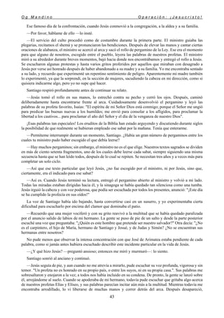 O g M a n d i n o O p e r a c i ó n : ¡ J e s u c r i s t o !
43
Ese famoso día de la confrontación, cuando Jesús conmovió a la congregación, a la aldea y a su familia.
—Por favor, háblame de ello —lo insté.
—El servicio del culto procedió como de costumbre durante la primera parte. El ministro guiaba las
plegarias, recitamos el shemá y se pronunciaron las bendiciones. Después de elevar las manos y cantar ciertas
oraciones de alabanza, el ministro se acercó al arca y sacó el rollo de pergamino de la Ley. Ese era el momento
para que alguno de nosotros, escogido entre el pueblo, leyera las palabras de nuestros profetas. El ministro
miró a su alrededor durante breves momentos, bajó hacia donde nos encontrábamos y entregó el rollo a Jesús.
Se escucharon algunas protestas y hasta varios gritos proferidos por aquellos que miraban con desagrado a
Jesús por verse así honrado después de haber abandonado a su madre y a su familia. Yo me encontraba sentado
a su lado, y recuerdo que experimenté un repentino sentimiento de peligro. Aparentemente mi madre también
lo experimentó, ya que la sorprendí, en la sección de mujeres, sacudiendo la cabeza en mi dirección, como si
quisiera indicarme algo, pero yo no supe qué hacer.
Santiago respiró profundamente antes de continuar su relato.
—Jesús tomó el rollo en sus manos, lo estrechó contra su pecho y cerró los ojos. Después, caminó
deliberadamente hasta encontrarse frente al arca. Cuidadosamente desenvolvió el pergamino y leyó las
palabras de su profeta favorito, Isaías: "El espíritu de mi Señor Dios está conmigo; porque el Señor me ungió
para predicar las buenas nuevas a los humildes; me envió para consolar a los afligidos, para proclamar la
libertad a los cautivos... para proclamar el año del Señor y el día de la venganza de nuestro Dios".
¡Esas palabras tan especiales! Los eruditos de la Biblia han estado arguyendo y discutiendo durante siglos
la posibilidad de que realmente se hubieran empleado ese sabat por la mañana. Tenía que enterarme.
—Permíteme interrumpir durante un momento, Santiago. ¿Había un gran número de pergaminos entre los
cuales tu ministro pudo haber escogido el que debía leerse?
—Hay muchos pergaminos; sin embargo, el ministro no es el que elige. Nuestros textos sagrados se dividen
en más de ciento setenta fragmentos, uno de los cuales debe leerse cada sabat, siempre siguiendo una misma
secuencia hasta que se han leído todos, después de lo cual se repiten. Se necesitan tres años y a veces más para
completar un solo ciclo.
—Así que ese texto particular que leyó Jesús, ¿no fue escogido por el ministro, ni por Jesús, sino que,
ciertamente, era el indicado para ese sabat?
—Así es. Cuando Jesús terminó su lectura, entregó el pergamino abierto al ministro y volvió a mi lado.
Todas las miradas estaban dirigidas hacia él, y la sinagoga se había quedado tan silenciosa como una tumba.
Jesús irguió la cabeza y con voz poderosa, que podía ser escuchada por todos los presentes, anunció: "¡Este día
se ha cumplido la profecía en sus oídos!"
La voz de Santiago había ido bajando, hasta convertirse casi en un susurro, y yo experimentaba cierta
dificultad para escucharlo por encima del clamor que dominaba el patio.
—Recuerdo que una mujer vociferó y con su grito reavivó a la multitud que se había quedado paralizada
por el anuncio salido de labios de mi hermano. La gente se puso de pie de un salto y desde la parte posterior
escuché una voz que preguntaba: "¿Quién es este hombre que pretende ser nuestro salvador?" Otra decía: "¿No
es el carpintero, el hijo de María, hermano de Santiago y Josué, y de Judas y Simón? ¿No se encuentran sus
hermanas entre nosotros?
No pude menos que observar la intensa concentración con que José de Arimatea estaba pendiente de cada
palabra, como si jamás antes hubiera escuchado describir este incidente particular en la vida de Jesús.
—¿Y qué hizo Jesús? —preguntó ansioso; entonces me miró y murmuró—: lo siento.
Santiago sonrió al anciano y continuó.
—Jesús seguía de pie, y aun cuando no me atrevía a mirarlo, pude escuchar su voz profunda, vigorosa y sin
temor. "Un profeta no es honrado en su propio país, o entre los suyos, ni en su propia casa.". Sus palabras me
sobresaltaron y enojaron a la vez; a todos nos había incluido en su condena. De pronto, la gente se lanzó sobre
él, arrojándome al suelo. Cuando se apoderaba de mi hermano, todavía pude escuchar que gritaba algo acerca
de nuestros profetas Elías y Elíseo, y sus palabras parecían incitar aún más a la multitud. Mientras todavía me
encontraba arrodillado, lo vi liberarse de muchas manos y correr detrás del arca. Después desapareció,
 