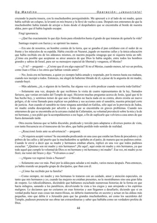 O g M a n d i n o O p e r a c i ó n : ¡ J e s u c r i s t o !
44
cruzando la puerta trasera, con la muchedumbre persiguiéndolo. Me apresuré a ir al lado de mi madre, quien
había sufrido un colapso, la levanté en mis brazos y la llevé de vuelta a casa. Después nos enteramos de que la
muchedumbre había tratado de arrojar a Jesús desde el despeñadero que se encontraba al borde de nuestra
aldea, pero que él había logrado escapar.
Fingí ignorancia.
—¿Qué fue exactamente lo que dijo Jesús para ofenderlos hasta el grado de que trataran de quitarle la vida?
Santiago respiró con fuerza y se oprimió las manos.
—Era uno de nosotros, un hombre común de la tierra, que se ganaba el pan cotidiano con el sudor de su
frente y los músculos de su espalda. Había crecido en Nazaret, jugado en nuestras calles y la única educación
que había recibido era de los aldeanos mismos, en nuestra pequeña sinagoga que ni siquiera tenía un rabí.
¿Cómo era posible que aceptaran su atroz anuncio de que Dios lo había ungido, entre todos los hombres
grandes y sabios de Israel, para ser su mensajero especial de libertad y venganza, el Mesías?
—¿Y tú? —pregunté—. ¿Creíste que él era algo especial? Si no el Mesías, cuando menos, tal vez un profeta,
como Juan o Elías o los otros que habían venido antes?
—No; Jesús era mi hermano, a quien yo siempre había amado y respetado, por lo menos hasta esa mañana,
cuando nos increpó a todos. Entonces, me alegré de haberme librado de él, a pesar de la angustia de mi madre,
cuando huyó.
—Más adelante, ¿tú, o alguien de tu familia, fue alguna vez a oírlo predicar cuando recorría toda Galilea?
—Solamente una vez, después de que recibimos la visita de cuatro representantes de la ley, llamados
fariseos, que venían enviados del Templo de aquí. Hicieron muchas preguntas acerca de Jesús, igual que tú lo
has hecho hoy, y sentimos temor de que aun si Herodes no hacía nada en su contra, ahora existía un nuevo
peligro, el de verse llamado para explicar sus palabras y sus acciones ante el sanedrín, nuestra principal corte
de justicia. Aun cuando el sanedrín no tiene ninguna autoridad en Galilea, sólo aquí en la provincia de Judea,
mi madre estaba desesperada por advertir a Jesús que se encontraba en graves problemas. Cuando nos
enteramos de que se encontraba en la cercana ciudad de Cafarnaúm, su voluntad prevaleció sobre la mía y la de
mi hermano, y nos pidió que la acompañásemos a ese lugar, a fin de suplicarle que volviera a casa antes de que
fuera demasiado tarde.
Otra escena famosa que se había discutido, predicado y torcido para adaptarse a diversos puntos de vista,
con tanta frecuencia en el transcurso de los años, que había perdido todo sentido de realidad.
—¿Reaccionó Jesús ante su advertencia? —pregunté.
—¡Ni siquiera aceptó vernos! Se encontraba predicando en una casa que estaba tan llena de pescadores y de
pobres de las calles y del puerto que la muchedumbre se apiñaba en el patio, de manera que no pudimos entrar.
Cuando le envié a decir que su madre y hermanos estaban afuera, replicó en una voz que todos pudimos
escuchar: "¿Quiénes son mi madre y mis hermanos? ¡He aquí!, aquí están mi madre y mis hermanos, ya que
todo aquel que cumple la voluntad de Dios es mi hermano y mi hermana y mi madre". Esa vez, mi madre ya no
lloró; me tomó del brazo y dijo: "Volvamos a casa".
—¿Alguna vez regresó Jesús a Nazaret?
—Solamente una vez más. Pasó por la aldea para saludar a mi madre, varios meses después. Para entonces,
ya había reunido un pequeño grupo de discípulos, que iban con él.
—¿Cómo fue recibido por tu familia?
—Como siempre, mi madre y mis hermanas lo trataron con un cuidado, amor y atención especiales, en
tanto que mis hermanos y yo, cuando las mujeres no estaban presentes, no le mostrábamos sino una gran falta
de respeto. Lo ridiculizábamos, diciéndole que habíamos escuchado numerosas historias de la forma en que
hacía milagros, sanando a los paralíticos, devolviendo la vista a los ciegos y aun arrojando a los espíritus
malignos. Le decíamos que no creíamos en esas historias y aun llegamos a desafiarlo, diciendo que si en
verdad podía hacer esas cosas tan maravillosas, no debería mantenerlas en secreto y actuar en las aldeas más
pequeñas, sino que debía ir a Jerusalén para que las grandes muchedumbres, así como los sacerdotes del
Templo, pudiesen presenciar sus obras tan extraordinarias y saber que hablaba como un verdadero profeta de
Dios.
 