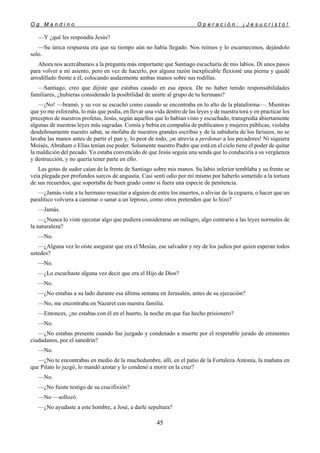O g M a n d i n o O p e r a c i ó n : ¡ J e s u c r i s t o !
45
—Y ¿qué les respondía Jesús?
—Su única respuesta era que su tiempo aún no había llegado. Nos reímos y lo escarnecimos, dejándolo
solo.
Ahora nos acercábamos a la pregunta más importante que Santiago escucharía de mis labios. Di unos pasos
para volver a mi asiento, pero en vez de hacerlo, por alguna razón inexplicable flexioné una pierna y quedé
arrodillado frente a él, colocando audazmente ambas manos sobre sus rodillas.
—Santiago, creo que dijiste que estabas casado en esa época. De no haber tenido responsabilidades
familiares, ¿hubieras considerado la posibilidad de unirte al grupo de tu hermano?
—¡No! —bramó, y su voz se escuchó como cuando se encontraba en lo alto de la plataforma—. Mientras
que yo me esforzaba, lo más que podía, en llevar una vida dentro de las leyes y de nuestra tora y en practicar los
preceptos de nuestros profetas, Jesús, según aquellos que lo habían visto y escuchado, transgredía abiertamente
algunas de nuestras leyes más sagradas. Comía y bebía en compañía de publicanos y mujeres públicas, violaba
desdeñosamente nuestro sabat, se mofaba de nuestros grandes escribas y de la sabiduría de los fariseos, no se
lavaba las manos antes de partir el pan y, lo peor de todo, ¡se atrevía a perdonar a los pecadores! Ni siquiera
Moisés, Abraham o Elías tenían ese poder. Solamente nuestro Padre que está en el cielo tiene el poder de quitar
la maldición del pecado. Yo estaba convencido de que Jesús seguía una senda que lo conduciría a su vergüenza
y destrucción, y no quería tener parte en ello.
Las gotas de sudor caían de la frente de Santiago sobre mis manos. Su labio inferior temblaba y su frente se
veía plegada por profundos surcos de angustia. Casi sentí odio por mí mismo por haberlo sometido a la tortura
de sus recuerdos, que soportaba de buen grado como si fuera una especie de penitencia.
—¿Jamás viste a tu hermano resucitar a alguien de entre los muertos, o aliviar de la ceguera, o hacer que un
paralítico volviera a caminar o sanar a un leproso, como otros pretenden que lo hizo?
—Jamás.
—¿Nunca lo viste ejecutar algo que pudiera considerarse un milagro, algo contrario a las leyes normales de
la naturaleza?
—No.
—¿Alguna vez lo oíste asegurar que era el Mesías, ese salvador y rey de los judíos por quien esperan todos
ustedes?
—No.
—¿Lo escuchaste alguna vez decir que era el Hijo de Dios?
—No.
—¿No estabas a su lado durante esa última semana en Jerusalén, antes de su ejecución?
—No, me encontraba en Nazaret con nuestra familia.
—Entonces, ¿no estabas con él en el huerto, la noche en que fue hecho prisionero?
—No.
—¿No estabas presente cuando fue juzgado y condenado a muerte por el respetable jurado de eminentes
ciudadanos, por el sanedrín?
—No.
—¿No te encontrabas en medio de la muchedumbre, allí, en el patio de la Fortaleza Antonia, la mañana en
que Pilato lo juzgó, lo mandó azotar y lo condenó a morir en la cruz?
—No.
—¿No fuiste testigo de su crucifixión?
—No —sollozó.
—¿No ayudaste a este hombre, a José, a darle sepultura?
 