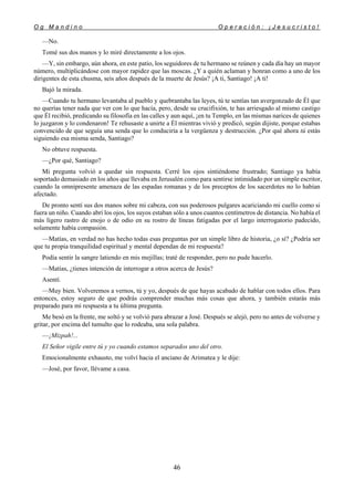 O g M a n d i n o O p e r a c i ó n : ¡ J e s u c r i s t o !
46
—No.
Tomé sus dos manos y lo miré directamente a los ojos.
—Y, sin embargo, aún ahora, en este patio, los seguidores de tu hermano se reúnen y cada día hay un mayor
número, multiplicándose con mayor rapidez que las moscas. ¿Y a quién aclaman y honran como a uno de los
dirigentes de esta chusma, seis años después de la muerte de Jesús? ¡A ti, Santiago! ¡A ti!
Bajó la mirada.
—Cuando tu hermano levantaba al pueblo y quebrantaba las leyes, tú te sentías tan avergonzado de Él que
no querías tener nada que ver con lo que hacía, pero, desde su crucifixión, te has arriesgado al mismo castigo
que Él recibió, predicando su filosofía en las calles y aun aquí, ¡en tu Templo, en las mismas narices de quienes
lo juzgaron y lo condenaron! Te rehusaste a unirte a Él mientras vivió y predicó, según dijiste, porque estabas
convencido de que seguía una senda que lo conduciría a la vergüenza y destrucción. ¿Por qué ahora tú estás
siguiendo esa misma senda, Santiago?
No obtuve respuesta.
—¿Por qué, Santiago?
Mi pregunta volvió a quedar sin respuesta. Cerré los ojos sintiéndome frustrado; Santiago ya había
soportado demasiado en los años que llevaba en Jerusalén como para sentirse intimidado por un simple escritor,
cuando la omnipresente amenaza de las espadas romanas y de los preceptos de los sacerdotes no lo habían
afectado.
De pronto sentí sus dos manos sobre mi cabeza, con sus poderosos pulgares acariciando mi cuello como si
fuera un niño. Cuando abrí los ojos, los suyos estaban sólo a unos cuantos centímetros de distancia. No había el
más ligero rastro de enojo o de odio en su rostro de líneas fatigadas por el largo interrogatorio padecido,
solamente había compasión.
—Matías, en verdad no has hecho todas esas preguntas por un simple libro de historia, ¿o sí? ¿Podría ser
que tu propia tranquilidad espiritual y mental dependan de mi respuesta?
Podía sentir la sangre latiendo en mis mejillas; traté de responder, pero no pude hacerlo.
—Matías, ¿tienes intención de interrogar a otros acerca de Jesús?
Asentí.
—Muy bien. Volveremos a vernos, tú y yo, después de que hayas acabado de hablar con todos ellos. Para
entonces, estoy seguro de que podrás comprender muchas más cosas que ahora, y también estarás más
preparado para mi respuesta a tu última pregunta.
Me besó en la frente, me soltó y se volvió para abrazar a José. Después se alejó, pero no antes de volverse y
gritar, por encima del tumulto que lo rodeaba, una sola palabra.
—¡Mizpah!...
El Señor vigile entre tú y yo cuando estamos separados uno del otro.
Emocionalmente exhausto, me volví hacia el anciano de Arimatea y le dije:
—José, por favor, llévame a casa.
 