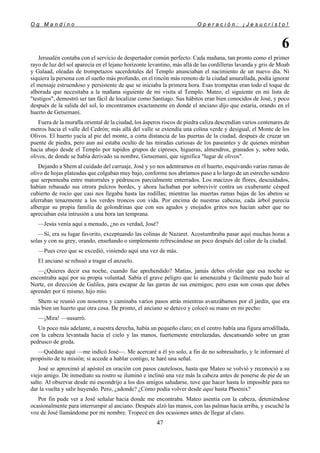 O g M a n d i n o O p e r a c i ó n : ¡ J e s u c r i s t o !
47
6
Jerusalén contaba con el servicio de despertador común perfecto. Cada mañana, tan pronto como el primer
rayo de luz del sol aparecía en el lejano horizonte levantino, más allá de las cordilleras lavanda y gris de Moab
y Galaad, oleadas de trompetazos sacerdotales del Templo anunciaban el nacimiento de un nuevo día. Ni
siquiera la persona con el sueño más profundo, en el rincón más remoto de la ciudad amurallada, podía ignorar
el mensaje estruendoso y persistente de que se iniciaba la primera hora. Esas trompetas eran todo el toque de
alborada que necesitaba a la mañana siguiente de mi visita al Templo. Mateo, el siguiente en mi lista de
"testigos", demostró ser tan fácil de localizar como Santiago. Sus hábitos eran bien conocidos de José, y poco
después de la salida del sol, lo encontramos exactamente en donde el anciano dijo que estaría, orando en el
huerto de Getsemaní.
Fuera de la muralla oriental de la ciudad, los ásperos riscos de piedra caliza descendían varios centenares de
metros hacia el valle del Cedrón; más allá del valle se extendía una colina verde y desigual, el Monte de los
Olivos. El huerto yacía al pie del monte, a corta distancia de las puertas de la ciudad, después de cruzar un
puente de piedra, pero aun así estaba oculto de las miradas curiosas de los paseantes y de quienes miraban
hacia abajo desde el Templo por tupidos grupos de cipreses, higueras, almendros, granados y, sobre todo,
olivos, de donde se había derivado su nombre, Getsemaní, que significa "lugar de olivos".
Dejando a Shem al cuidado del carruaje, José y yo nos adentramos en el huerto, esquivando varias ramas de
olivo de hojas plateadas que colgaban muy bajo, conforme nos abríamos paso a lo largo de un estrecho sendero
que serpenteaba entre matorrales y pedruscos parcialmente enterrados. Los macizos de flores, descuidados,
habían rebasado sus otrora pulcros bordes, y ahora luchaban por sobrevivir contra un exuberante césped
cubierto de rocío que casi nos llegaba hasta las rodillas; mientras las muertas ramas bajas de los abetos se
aferraban tenazmente a los verdes troncos con vida. Por encima de nuestras cabezas, cada árbol parecía
albergar su propia familia de golondrinas que con sus agudos y enojados gritos nos hacían saber que no
apreciaban esta intrusión a una hora tan temprana.
—Jesús venía aquí a menudo, ¿no es verdad, José?
—Sí, era su lugar favorito, exceptuando las colinas de Nazaret. Acostumbraba pasar aquí muchas horas a
solas y con su grey, orando, enseñando o simplemente refrescándose un poco después del calor de la ciudad.
—Pues creo que se excedió, viniendo aquí una vez de más.
El anciano se rehusó a tragar el anzuelo.
—¿Quieres decir esa noche, cuando fue aprehendido? Matías, jamás debes olvidar que esa noche se
encontraba aquí por su propia voluntad. Sabía el grave peligro que lo amenazaba y fácilmente pudo huir al
Norte, en dirección de Galilea, para escapar de las garras de sus enemigos; pero esas son cosas que debes
aprender por ti mismo, hijo mío.
Shem se reunió con nosotros y caminaba varios pasos atrás mientras avanzábamos por el jardín, que era
más bien un huerto que otra cosa. De pronto, el anciano se detuvo y colocó su mano en mi pecho:
—¡Mira! —susurró.
Un poco más adelante, a nuestra derecha, había un pequeño claro; en el centro había una figura arrodillada,
con la cabeza levantada hacia el cielo y las manos, fuertemente entrelazadas, descansando sobre un gran
pedrusco de greda.
—Quédate aquí —me indicó José—. Me acercaré a él yo solo, a fin de no sobresaltarlo, y le informaré el
propósito de tu misión; si accede a hablar contigo, te haré una señal.
José se aproximó al apóstol en oración con pasos cautelosos, hasta que Mateo se volvió y reconoció a su
viejo amigo. De inmediato su rostro se iluminó e inclinó una vez más la cabeza antes de ponerse de pie de un
salto. Al observar desde mi escondrijo a los dos amigos saludarse, tuve que hacer hasta lo imposible para no
dar la vuelta y salir huyendo. Pero, ¿adonde? ¿Cómo podía volver desde aquí hasta Phoenix?
Por fin pude ver a José señalar hacia donde me encontraba. Mateo asentía con la cabeza, deteniéndose
ocasionalmente para interrumpir al anciano. Después alzó las manos, con las palmas hacia arriba, y escuché la
voz de José llamándome por mi nombre. Tropecé en dos ocasiones antes de llegar al claro.
 