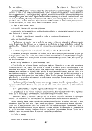 O g M a n d i n o O p e r a c i ó n : ¡ J e s u c r i s t o !
48
La cabeza de Mateo estaba coronada por cabello corto color castaño, que apenas llegaba hasta sus frágiles
hombros. Su barba se veía cuidadosamente recortada y cubría una mandíbula angular bajo pómulos demasiado
elevados y prominentes, y sus ojos grises, muy separados, resultaban anormalmente grandes sobre una piel tan
clara que parecía jamás haber estado expuesta a los despiadados vientos y sol de Judea. Un manto de lana color
azul claro envolvía holgadamente su cuerpo de elevada estatura, cubriendo en parte una túnica blanca de lino
que sólo se abría a la altura del tobillo, dejando ver unas sandalias de madera atadas con un grueso cordel. Se
adelantó a saludarme, con ambas manos extendidas en ademán cordial.
—Llevas un buen nombre, Matías.
—Tú también, Mateo —dije sonriendo débilmente.
—José me dice que estás escribiendo una historia sobre los judíos, y que deseas incluir en ella el papel que
Jesús desempeñó en nuestras vidas.
—Sí —repliqué— y también estoy buscando la verdad en lo que se refiere a su muerte.
Mateo sonrió con indulgencia.
—Pero Jesús no está muerto, y eso es un hecho que puedes verificar sin mi ayuda. A sólo unos cuantos
codos†
de aquí, más allá del muro que se encuentra al occidente de la ciudad, está el sitio en donde fue
sepultado. Pide a José que te conduzca hasta allí, para que puedas contemplar la tumba vacía con tus propios
ojos.
Si no actuaba con precaución, podía condenar esta entrevista antes de haberse iniciado.
—Perdóname, Mateo, pero aun cuando vea la tumba, eso no bastará para que quede satisfecho. Al igual que
tu amigo Tomás, necesito más hechos, más verificación. Para mí, una tumba vacía simplemente es un agujero
en el suelo, y no prueba nada. José dijo que tú podrías ayudarme en mi búsqueda de la verdad, dondequiera que
ésta pueda conducirme.
Mateo vaciló y después hizo un gesto en dirección a José.
—En el hombre de Arimatea tienes a un abogado poderoso. Sin embargo —y sus ojos parpadearon
momentáneamente— con él debes estar siempre en guardia, te lo advierto. Muchos incrédulos como tú han
sucumbido a su hechizo y ahora se cuentan entre nuestros más leales partidarios. Me dará mucho gusto
responder a tus preguntas; no obstante, todos aquellos de nosotros que vivimos para Jesús nos vemos en la
necesidad de sostenernos, y también de contribuir a los fondos comunes, así que debo encontrarme en el
mercado alrededor de la tercera hora, para ayudar a Abdías, el orfebre, cuando abra su tienda al público. El
pobre hombre es un excelente artesano pero un mal contable, y necesitaba desesperadamente un tenedor de
libros antes de encontrarnos.
—Agradezco muchísimo tu ayuda; vamos a sentarnos aquí para estar cómodos mientras hablamos —dije
haciendo un gesto hacia la gran roca plana junto a la cual había visto a Mateo orando. Me di vuelta para tomar
asiento...
—¡No! — gritaron ambos, y sus gritos angustiados hicieron eco por todo el huerto.
Me quedé helado, en una posición incómoda, sentado a medias. Sintiéndome ridículo, volví a erguirme y
miré a José en busca de guía. En vez de ello, Mateo se adelantó y me tomó de la mano.
—Perdónanos, Matías. ¿Cómo ibas a saber que esta losa de piedra, de aspecto tan común, es sagrada para
nosotros? Fue aquí, en esta roca, en donde Jesús oró durante su última noche antes de ser aprehendido.
Extendí la mano y la froté contra la superficie áspera de greda, recordando las pinturas idealizadas de Jesús
orando en el huerto, que había visto. El polvo blanco quedó pegado a mi palma húmeda, mientras seguíamos a
Mateo hasta un tramo de césped suave, bajo un viejo olivo, en donde nos sentamos cómodamente. Shem se
aproximó, acuclillándose cerca del sendero por donde llegamos, haciendo girar lentamente su cuerpo moreno
en círculos completos, mientras estudiaba, sin cesar, las sombras cambiantes del huerto. Empecé por el
principio, y aun cuando nos acababan de presentar, pregunté con nerviosismo:
—¿Cuál es tu nombre?
†
Unidad de medida que se usaba en esa época (N. T.).
 