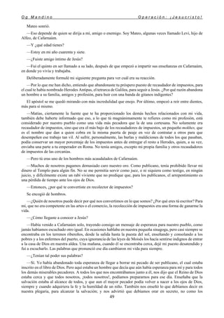 O g M a n d i n o O p e r a c i ó n : ¡ J e s u c r i s t o !
49
Mateo sonrió.
—Eso depende de quien se dirija a mí, amigo o enemigo. Soy Mateo, algunas veces llamado Leví, hijo de
Alfeo, de Cafarnaúm.
—Y ¿qué edad tienes?
—Estoy en mi año cuarenta y siete.
—¿Fuiste amigo íntimo de Jesús?
—Fui el quinto en ser llamado a su lado, después de que empezó a impartir sus enseñanzas en Cafarnaúm,
en donde yo vivía y trabajaba.
Deliberadamente formulé mi siguiente pregunta para ver cuál era su reacción.
—Por lo que me han dicho, entiendo que abandonaste tu próspero puesto de recaudador de impuestos, para
el cual te había nombrado Herodes Antipas, el tetrarca de Galilea, para seguir a Jesús. ¿Por qué razón abandona
un hombre a su familia, amigos y profesión, para huir con una banda de gitanos indigentes?
El apóstol se me quedó mirando con más incredulidad que enojo. Por último, empezó a reír entre dientes,
más para sí mismo.
—Matías, ciertamente la fuente que te ha proporcionado los demás hechos relacionados con mi vida,
también debe haberte informado que eso, a lo que tú magnánimamente te refieres como mi profesión, está
considerado por nuestro pueblo como una vida más pecadora que la de una cortesana. No solamente era
recaudador de impuestos, sino que era el más bajo de los recaudadores de impuestos, un pequeño mokhes, que
es el nombre que dan a quien cobra en la misma puerta de peaje en vez de contratar a otros para que
desempeñen ese trabajo tan vil. Al sufrir, personalmente, las burlas y maldiciones de todos los que pasaban,
podía conservar un mayor porcentaje de los impuestos antes de entregar el resto a Herodes, quien, a su vez,
enviaba una parte a tu emperador en Roma. No tenía amigos, excepto mi propia familia y otros recaudadores
de impuestos de las cercanías.
—Pero tú eras uno de los hombres más acaudalados de Cafarnaúm.
—Muchos de nosotros pagamos demasiado caro nuestro oro. Como publicano, tenía prohibido llevar mi
dinero al Templo para algún fin. No se me permitía servir como juez, o ni siquiera como testigo, en ningún
juicio, y difícilmente existe un rabí viviente que no predique que, para los publícanos, el arrepentimiento es
una pérdida de tiempo ante los ojos de Dios.
—Entonces, ¿por qué te convertiste en recolector de impuestos?
Se encogió de hombros.
—¿Quién de nosotros puede decir por qué nos convertimos en lo que somos? ¿Por qué eres tú escritor? Para
mí, que no era competente en las artes o el comercio, la recolección de impuestos era una forma de ganarme la
vida.
—¿Cómo llegaste a conocer a Jesús?
—Había venido a Cafarnaúm solo, trayendo consigo un mensaje de esperanza para nuestro pueblo, como
jamás habíamos escuchado otro igual. En ocasiones hablaba en nuestra pequeña sinagoga, pero casi siempre se
encontraba en los terrenos ribereños, desde la salida hasta la puesta del sol, enseñando y consolando a los
pobres y a los enfermos del puerto, cuya ignorancia de las leyes de Moisés los hacía sentirse indignos de entrar
a la casa de Dios en nuestra aldea. Una mañana, cuando él se encontraba cerca, dejé mi puesto desatendido y
fui a escucharlo. Las palabras que pronunció ese día cambiaron mi vida para siempre.
—¿Tenían tal poder sus palabras?
—Sí. Yo había abandonado toda esperanza de llegar a borrar mi pecado de ser publicano, el cual estaba
inscrito en el libro de Dios. Pero aquí estaba un hombre que decía que aún había esperanza para mí y para todos
los demás miserables pecadores. A todos los que nos encontrábamos junto a él, nos dijo que el Reino de Dios
estaba cerca y que todos nosotros, ¡todos nosotros!, podíamos prepararnos para ese día. Enseñaba que la
salvación estaba al alcance de todos, y que aun el mayor pecador podía volver a nacer a los ojos de Dios,
siempre y cuando adquiriera la fe y la humildad de un niño. También nos enseñó lo que debíamos decir en
nuestra plegaria, para alcanzar la salvación; y nos advirtió que debíamos orar en secreto, no como los
 