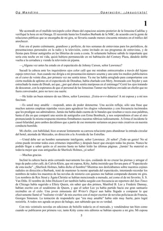 O g M a n d i n o O p e r a c i ó n : ¡ J e s u c r i s t o !
5
1
Me acomodé en el mullido terciopelo color ébano del espacioso asiento posterior de la limusina Cadillac y
verifiqué la hora en mi Omega. El recorrido hasta los Estudios Burbank de la NBC, de acuerdo con la gente de
relaciones públicas que se encargaba de mi gira, se llevaría cuando menos cincuenta minutos en el tráfico del
anochecer.
Éste era el punto culminante, grandioso y perfecto, de tres semanas de entrevistas para los periódicos, de
presentaciones personales en la radio y la televisión, como invitado en sus programas de entrevistas, y de
fiestas para firmar autógrafos en las librerías de costa a costa. Si solamente hubiese sabido lo importante que
sería esta noche en mi vida, quizá hubiera permanecido en mi habitación del Century Plaza, dándole doble
vuelta a la cerradura y viendo la televisión en pijama.
—¿Alguna vez antes ha estado en el espectáculo de Johnny Carson, señor Lawrence?
Sacudí la cabeza ante los inquisidores ojos color café que me miraban entrecerrados a través del lejano
espejo retrovisor. Aun cuando me dirigía a mi presentación número sesenta y uno ante los medios publicitarios
en el curso de veinte días, por primera vez me sentía tenso. Ya me las había arreglado para comportarme con
cierta medida de aplomo en el espectáculo de Donahue, había charlado con Mery, bromeado con Snyder y aun
estrechado la mano de Dinah, así que, ¿por qué ahora sentía mariposas en el estómago? Cerré los ojos tratando
de descansar, con la esperanza de que el personal de las limusinas Tanner me hubiese enviado un chofer que no
fuera conversador, pero no tuve esa suerte.
—He leído un buen número de sus libros, señor Lawrence. ¡Extra-or-r-r-dinarios! A mi esposa y a mí nos
fascinan.
—Es usted muy amable —respondí, antes de poder detenerme. Una acción refleja; sólo una frase que
muchos autores emplean repetidas veces para agradecer los elogios vehementes y con frecuencia incómodos
que les prodigan sus admiradores. Jamás me había dado cuenta de lo banales que resultan a veces esas palabras,
hasta el día en que compartí una sesión de autógrafos con Erma Bombeck, y nos sorprendimos el uno al otro
pronunciando la misma respuesta mientras firmábamos nuestras rúbricas tediosamente. A Erma el incidente le
causó hilaridad, pero ambos decidimos que a partir de ese momento seríamos un poco más creativos en nuestra
conducta humilde.
Mi chofer, con habilidad, hizo avanzar lentamente su carroza reluciente para abandonar la entrada circular
del hotel, atestada de Mercedes, en dirección a la Avenida de las Estrellas.
—Usted debe ser un hombre sumamente inteligente, señor Lawrence. ¡Sí señor! ¡Todo un genio! No sé
cómo puede inventar todos esos crímenes imposibles y después hacer que encajen todas las piezas. Nunca he
podido llegar a saber quién es el asesino hasta no haber leído las últimas páginas. ¡Jamás! Su material es
todavía mejor que esas antiguallas de Sherlock Holmes, ¡sí señor!
—Muchas gracias.
Incliné la cabeza hacia atrás cerrando nuevamente los ojos, cuidando de no cruzar las piernas y arrugar el
traje de paño color café, de Calvin Klein, que mi esposa, Kitty, había insistido que llevara para el "Espectáculo
de esta noche". ¿Sherlock Holmes, había dicho el hombre? Mientras nos deslizábamos sobre nuestros cojines
radiales en dirección a Burbank, traté de mantener la mente apartada del espectáculo, intentando recordar los
nombres de todos los maestros de las novelas de misterio con quienes me habían comparado durante mi gira.
Los nombres de Rex Stout y Ágata Christie se habían mencionado a menudo, así como el de mi favorito, S. S.
Van Diñe. El nombre de John Dickson Carr también había surgido con frecuencia un reportero del Sun-Times
de Chicago había sugerido a Ellery Queen, sin saber que dos primos, Manfred B. Lee y Frederic Dannay,
habían escrito con el seudónimo de Queen, y que el señor Lee ya había partido hacia ese gran santuario
recóndito en el cielo. Una joven entusiasta del Writer's Digest aun había llegado a comparar lo que
efusivamente llamó el "realismo vivido" de mis escritos con el mejor escritor de novelas policíacas de Francia,
Georges Simenon. La tentación de responderle que "era muy amable" había sido muy fuerte, pero logré
resistirla. A todos nos agrada un poco de halago, aun sabiendo que no es verdad.
Con mis veintiséis novelas en ediciones de bolsillo todavía en el mercado, y vendiéndose tan bien como
cuando se publicaron por primera vez, tanto Kitty como mis editores se habían opuesto a mi gira. Mi esposa
 
