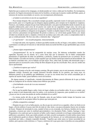 O g M a n d i n o O p e r a c i ó n : ¡ J e s u c r i s t o !
50
hipócritas que se paran en las sinagogas, en donde pueden ser vistos y oídos por los hombres. Su recompensa,
prometió, les llegaría únicamente de manos de los hombres, en tanto que la nuestra vendría del Padre, quien, al
enterarse de nuestras necesidades en secreto, nos recompensaría abiertamente.
—¿Cuándo te convertiste en uno de sus seguidores?
—Poco tiempo después. Iba a escucharlo siempre que podía, esperando reunir el valor para acercarme a él,
para tocarlo, para ver si lograba que me dirigiera algunas palabras, pero siempre me lo impedía la vergüenza.
Entonces, una mañana, después de que Jesús había predicado a una gran muchedumbre desde el puente de una
pequeña embarcación, pasó cerca de mi puesto con cuatro de sus seguidores. Llegó cerca, tan cerca que
hubiera podido estirar la mano para tocar su manto. Luché para tratar de decirle todo lo que había dentro de mi
corazón, pero las palabras se ahogaron en mi garganta. Cuando se alejaba empecé a llorar, seguro de que nunca
más volvería a presentarse tal oportunidad. De pronto se detuvo y se volvió hasta quedar frente a mí. Jamás
olvidaré esa mirada de amor y simpatía y tristeza de sus dulces ojos color café, como si comprendiera todo lo
que yo estaba pensando. Me hizo una seña y solamente dijo: "¡Sígueme!"
—¿Y qué hiciste? —me escuchó preguntar, innecesariamente.
—Lo dejé todo atrás, mis registros, el dinero que había reunido ese día, mi hogar, a mis padres y hermanos,
y permanecí a su lado por el resto de su vida terrenal, hasta esa noche horrible en que aprehendido aquí, en este
huerto.
—¿Sientes algún arrepentimiento?
—¿Arrepentimiento? Sí, me he arrepentido de muchas cosas. De haberme acobardado cuando fue
capturado, huyendo con los demás, tal y como Jesús dijo que lo haríamos. De no haber comprendido
plenamente el significado de todas sus parábolas y profecías, cuando las pronunció por vez primera. De no
haber luchado, con todas mis fuerzas, contra aquellos que casi desde el principio trataron de desacreditarlo. De
no haberlo consolado más y de no haberlo servido mejor. Pero, sobre todo, de haber sido demasiado ciego e
ignorante para no reconocerlo como el Hijo de Dios después de que fue crucificado. Pero, aun así, tendré una
nueva oportunidad.
—¿También tú esperas que vuelva?
—Matías, él jamás se ha ido; está siempre conmigo. Me guía siempre, aun en este momento, mientras estoy
hablando contigo. Prometió que cuando fuésemos llevados delante de los gentiles, por causa suya, no
debíamos pensar en las palabras que hablábamos, ya que en esa misma hora nos serían concedidas por el
espíritu de nuestro Padre, quien hablaría a través de nosotros.
De alguna manera, el significado, viniendo directamente de Mateo, parecía diferente de lo que yo había
leído en cualquiera de las muchas traducciones bíblicas que poseía.
—¿Está hablando a través de ti en este momento?
—Sí; ¡así lo creo!
—Por lo que he podido llegar a saber, Jesús sin lugar a dudas era un hombre sabio. Si eso es verdad, ¿por
qué se atrajo al más despreciado entre los judíos, a un recolector de impuestos, para ayudarlo en su misión?
¿Acaso no eras tú como una piedra de molino alrededor de su cuello?
—La misma noche del día en que fui llamado, antes de que hubiera tenido tiempo de hacerme esas
preguntas, escuché de sus propios labios los planes que tenía para mí.
—¿Podrás compartirlos conmigo?
—Después de que el sol se había puesto, ese día en que me convertí en su seguidor, ofrecí un festín en mi
hogar, a fin de celebrar el suceso más feliz de toda mi vida. Jesús y sus pocos discípulos fueron mis invitados
de honor. Después de terminada la cena, cuando la hora ya era avanzada, tres fariseos, hombres de ley muy
respetados, cruzaron por entre la multitud aproximándose a los discípulos Pedro, Andrés, Santiago y Juan.
Preguntaron a los cuatro por qué su maestro se había vuelto impuro comiendo en mi hogar contaminado, entre
publicanos y pecadores. Jesús, que estaba sentado a mi lado, escuchó su pregunta y levantó ambas manos hasta
que la habitación quedó en silencio. Repitió la pregunta de los fariseos, en voz suficientemente alta para ser
escuchado por todos, y después respondió diciendo: "Aquellos que están sanos no tienen necesidad de un
médico, pero quienes están enfermos, sí. Vayan y entérense de lo que quiso decir el profeta con estas palabras:
 