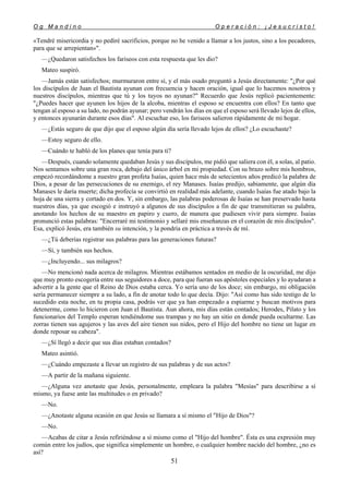 O g M a n d i n o O p e r a c i ó n : ¡ J e s u c r i s t o !
51
«Tendré misericordia y no pediré sacrificios, porque no he venido a llamar a los justos, sino a los pecadores,
para que se arrepientan»".
—¿Quedaron satisfechos los fariseos con esta respuesta que les dio?
Mateo suspiró.
—Jamás están satisfechos; murmuraron entre sí, y el más osado preguntó a Jesús directamente: "¿Por qué
los discípulos de Juan el Bautista ayunan con frecuencia y hacen oración, igual que lo hacemos nosotros y
nuestros discípulos, mientras que tú y los tuyos no ayunan?" Recuerdo que Jesús replicó pacientemente:
"¿Puedes hacer que ayunen los hijos de la alcoba, mientras el esposo se encuentra con ellos? En tanto que
tengan al esposo a su lado, no podrán ayunar; pero vendrán los días en que el esposo será llevado lejos de ellos,
y entonces ayunarán durante esos días". Al escuchar eso, los fariseos salieron rápidamente de mi hogar.
—¿Estás seguro de que dijo que el esposo algún día sería llevado lejos de ellos? ¿Lo escuchaste?
—Estoy seguro de ello.
—Cuándo te habló de los planes que tenía para ti?
—Después, cuando solamente quedaban Jesús y sus discípulos, me pidió que saliera con él, a solas, al patio.
Nos sentamos sobre una gran roca, debajo del único árbol en mi propiedad. Con su brazo sobre mis hombros,
empezó recordándome a nuestro gran profeta Isaías, quien hace más de setecientos años predicó la palabra de
Dios, a pesar de las persecuciones de su enemigo, el rey Manases. Isaías predijo, sabiamente, que algún día
Manases le daría muerte; dicha profecía se convirtió en realidad más adelante, cuando Isaías fue atado bajo la
hoja de una sierra y cortado en dos. Y, sin embargo, las palabras poderosas de Isaías se han preservado hasta
nuestros días, ya que escogió e instruyó a algunos de sus discípulos a fin de que transmitieran su palabra,
anotando los hechos de su maestro en papiro y cuero, de manera que pudiesen vivir para siempre. Isaías
pronunció estas palabras: "Encerraré mi testimonio y sellaré mis enseñanzas en el corazón de mis discípulos".
Esa, explicó Jesús, era también su intención, y la pondría en práctica a través de mí.
—¿Tú deberías registrar sus palabras para las generaciones futuras?
—Sí, y también sus hechos.
—¿Incluyendo... sus milagros?
—No mencionó nada acerca de milagros. Mientras estábamos sentados en medio de la oscuridad, me dijo
que muy pronto escogería entre sus seguidores a doce, para que fueran sus apóstoles especiales y lo ayudaran a
advertir a la gente que el Reino de Dios estaba cerca. Yo sería uno de los doce; sin embargo, mi obligación
sería permanecer siempre a su lado, a fin de anotar todo lo que decía. Dijo: "Así como has sido testigo de lo
sucedido esta noche, en tu propia casa, podrás ver que ya han empezado a espiarme y buscan motivos para
detenerme, como lo hicieron con Juan el Bautista. Aun ahora, mis días están contados; Herodes, Pilato y los
funcionarios del Templo esperan tendiéndome sus trampas y no hay un sitio en donde pueda ocultarme. Las
zorras tienen sus agujeros y las aves del aire tienen sus nidos, pero el Hijo del hombre no tiene un lugar en
donde reposar su cabeza".
—¿Sí llegó a decir que sus días estaban contados?
Mateo asintió.
—¿Cuándo empezaste a llevar un registro de sus palabras y de sus actos?
—A partir de la mañana siguiente.
—¿Alguna vez anotaste que Jesús, personalmente, empleara la palabra "Mesías" para describirse a sí
mismo, ya fuese ante las multitudes o en privado?
—No.
—¿Anotaste alguna ocasión en que Jesús se llamara a sí mismo el "Hijo de Dios"?
—No.
—Acabas de citar a Jesús refiriéndose a sí mismo como el "Hijo del hombre". Ésta es una expresión muy
común entre los judíos, que significa simplemente un hombre, o cualquier hombre nacido del hombre, ¿no es
así?
 