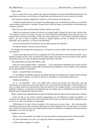 O g M a n d i n o O p e r a c i ó n : ¡ J e s u c r i s t o !
52
Mateo sonrió.
—Eso es verdad. Pero aun así, aquellos que conocen las palabras de nuestro profeta Daniel pueden leer otro
significado en esa frase, si así lo desean, un significado muy diferente del de su uso común en las calles.
Traté de parecer molesto, golpeando el césped con un movimiento de exasperación.
—Ustedes los judíos llaman a los romanos un pueblo pagano, por su abundancia de dioses y, no obstante,
vuestro número de profetas es ilimitado. Siempre hacen alarde de alguno cuyas palabras son adecuadas para
cualquier condición.
"¿Qué fue lo que dijo tu profeta Daniel, podrías repetirlo, por favor?
—Daniel tuvo numerosas visiones en relación con nuestro pueblo. Después de una de esas visiones, dijo:
"Tuve algunas visiones en la noche, y he aquí, uno como el Hijo del hombre llegó con las nubes del cielo, y se
presentó ante el Anciano de esos Días, y lo llevaron cerca, delante de él. Y allí le fueron concedidos dominio y
gloria y un reino, y todos los pueblos, naciones y lenguas deberían servirle: su dominio es un dominio
perdurable, que no perecerá, y su reino no será destruido".
—¿Es esa una descripción acertada de lo que los judíos esperan de su Mesías?
—Se esperan muchas y diversas cosas del Mesías.
Era bastante más templado de lo que parecía y, obviamente, ya antes se había visto sometido a esta clase de
interrogatorio.
—¿Acaso estás sugiriendo que Jesús se imaginaba ser el "Hijo del hombre" de la profecía de Daniel y que a
propósito empleó esa frase como una especie de código secreto, que sabía sería reconocido por todos aquellos
que querían unirse a su causa sin ponerse en peligro ante Pilato o Herodes?
Una mirada furtiva se cruzó entre Mateo y José.
—Pero eso no tiene ningún sentido —argumenté—. ¿No era igualmente improbable que las masas incultas
reconocieran o comprendieran el significado oculto detrás de esas palabras, si es que lo había, como cualquiera
de los espías de Pilato o de Herodes?
—Quizá —concedió Mateo con renuencia.
—Y, sin embargo, fue delante de quienes no estaban instruidos en las palabras de la mayoría de los profetas
donde Jesús enseñó y predicó, casi todos los días de su vida pública. ¿Cómo puedes explicar eso?
—Amaba a los pobres y...
—Sí, sí —lo interrumpí—, pero si los amaba tanto y quería que llevaran una vida mejor, ¿por qué
simplemente no les dijo que era su ansiado Mesías o aun, como muchos pretenden ahora, el Hijo de Dios? ¿Por
qué se ocultaba detrás de las declaraciones llenas de misterio de los antiguos profetas, o por qué hablaba en
parábolas complejas, con mensajes tan disfrazados que aun ustedes, que se encontraban tan cerca de Él, han
admitido que no comprendían muchas de ellas?
Mateo, cuando menos aparentemente, permaneció impávido ante mis observaciones inoportunas, y replicó:
—Jesús nos dijo en una ocasión, cuando le preguntamos por qué hablaba por medio de parábolas: "A
ustedes les ha sido dado conocer los misterios del Reino de Dios; pero a los demás les hablo en parábolas; para
que al ver no vean, y al escuchar no comprendan.
—Difícilmente es la mejor forma de preparar a las masas para un nuevo reino —dije maliciosamente.
Poniéndome de pie para estirar las piernas, pude sentir la mirada enojada de José. Así sea, pensé; si el anciano
tiene el poder para traerme hasta aquí, también debería poseer la sabiduría y la inteligencia suficientes para no
subestimar a su cautivo del siglo xx.
Cambié mi enfoque:
—Mateo, ¿aún se encuentran en tu poder las notas que tomaste mientras permaneciste al lado de Jesús?
—Sí; están encerradas en un cofre, y un amigo de confianza está encargado de cuidarlas.
—¿Están escritas en papiro o en cuero?
 
