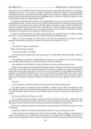 O g M a n d i n o O p e r a c i ó n : ¡ J e s u c r i s t o !
54
encarnizados? ¿O, en realidad, no hacían otra cosa sino practicar lo que predicaban; destruían a sus enemigos
amándolos hasta que se convertían en amigos? Necesitaba tiempo para organizar mis pensamientos;
disculpándome, di unos cuantos pasos hasta donde podía recibir la luz del sol, y respiré profundamente. Podía
percibir el aroma de las flores silvestres que me recordaban a Kitty. ¿Creería ella todo esto si alguna vez tenía
la posibilidad de contárselo? ¿Quién podría creerlo?
No albergaba ninguna ilusión en cuanto a mis probabilidades de éxito; era la más remota de todas las
probabilidades remotas. A fin de enterarme de la verdad acerca del fraude de la resurrección, tenía que seguir
la pista de los movimientos de unos quince individuos, desde el momento en que el cuerpo fue bajado de la
cruz hasta el descubrimiento de la tumba vacía, el domingo por la mañana. En alguna parte, entre ese grupo,
había una coartada, o quizá más de una, que no podría sostenerse, pero el desafío casi imposible al cual me
enfrentaba era verificarlas seis años después de cometido el crimen.
Cuando me di vuelta, tanto José como Mateo me observaban con curiosidad. Sonreí con valentía y caminé
para volver a su lado, esperando parecer más confiado de lo que en realidad me sentía.
—Mateo, a una hora temprana, la misma noche en que Jesús fue aprehendido, él y ustedes, sus doce
apóstoles, celebraron la cena de Pascua a solas, en un sitio aquí en Jerusalén, no es así?
—Sí.
—¿En dónde tuvo lugar esa celebración?
Mateo vaciló, hasta que José dijo:
—A nadie le hará daño si se lo dices.
—En el salón del piso superior de la casa que pertenece a la viuda María, hermana de Pedro y madre de
Juan Marcos.
—De acuerdo con mis informes, también había varias mujeres en esa celebración, entre ellas la madre de
Jesús y también María Magdalena. ¿En dónde celebraron ellas la cena pascual?
—En compañía de la viuda María, de su hijo y de algunos vecinos, en la planta baja de la casa.
—Mateo, me doy cuenta de que has tenido seis años para pensar en todos los acontecimientos de esa noche
y discutirlos con los demás que también participaron. Para ahora, es probable que tengas una perspectiva
mucho más clara de todo lo que se dijo y se hizo. No sé si esto sea posible, pero me agradaría que trataras de
responder a mis preguntas basándote sólo en lo que tú personalmente recuerdes haber visto, oído y vivido
durante y después de esa cena. Por ejemplo, se me ha dicho que al comenzar la cena, Jesús dio una orden a
Judas, quien de inmediato abandonó la habitación. Desde tu puesto en la mesa, ¿pudiste escuchar lo que se
dijo?
—No, pero...
—En ese momento, ¿consideraste insólito el hecho de que Judas saliera durante la cena?
—No, Judas siempre se encargaba de hacer mandados, o comprar cosas, o hacía los arreglos para que
pernoctáramos todos nosotros. Recuerdo haber pensado que quizá Jesús lo había enviado a la planta baja a ver
a la viuda María para algo relacionado con los alimentos, pero en verdad su ausencia no era algo fuera de lo
común.
—La cena esa noche fue muy larga, ¿no es así?
—Sí, se prolongó más que cualquier comida que hubiésemos hecho juntos jamás. Además del ritual
acostumbrado de la cena de Pascua, Jesús tenía muchas cosas que decirnos acerca del futuro. Parte de lo que
dijo alegró nuestros corazones, al mismo tiempo que muchas de sus palabras nos atemorizaron.
Luché contra una poderosa tentación de interrogarlo acerca del mensaje de la Última Cena, pero en vez de
ello pregunté:
—¿Adonde se dirigió todo el grupo cuando finalmente terminó la cena y abandonaron la casa?
—Todos creímos que nos dirigíamos de vuelta al hogar de Marta y María en Betania, mientras que las
mujeres permanecerían con la viuda hasta nuestro regreso, al día siguiente por la mañana. Con Jesús a la
cabeza de nuestra pequeña procesión, cruzamos la parte baja de la ciudad y atravesamos la Puerta de la Fuente,
 