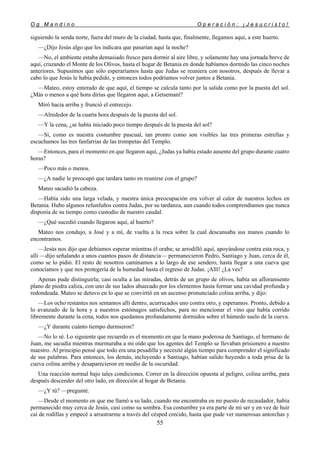 O g M a n d i n o O p e r a c i ó n : ¡ J e s u c r i s t o !
55
siguiendo la senda norte, fuera del muro de la ciudad, hasta que, finalmente, llegamos aquí, a este huerto.
—¿Dijo Jesús algo que les indicara que pasarían aquí la noche?
—No, el ambiente estaba demasiado fresco para dormir al aire libre, y solamente hay una jornada breve de
aquí, cruzando el Monte de los Olivos, hasta el hogar de Betania en donde habíamos dormido las cinco noches
anteriores. Supusimos que sólo esperaríamos hasta que Judas se reuniera con nosotros, después de llevar a
cabo lo que Jesús le había pedido, y entonces todos podríamos volver juntos a Betania.
—Mateo, estoy enterado de que aquí, el tiempo se calcula tanto por la salida como por la puesta del sol.
¿Más o menos a qué hora dirías que llegaron aquí, a Getsemaní?
Miró hacia arriba y frunció el entrecejo.
—Alrededor de la cuarta hora después de la puesta del sol.
—Y la cena, ¿se había iniciado poco tiempo después de la puesta del sol?
—Sí, como es nuestra costumbre pascual, tan pronto como son visibles las tres primeras estrellas y
escuchamos las tres fanfarrias de las trompetas del Templo.
—Entonces, para el momento en que llegaron aquí, ¿Judas ya había estado ausente del grupo durante cuatro
horas?
—Poco más o menos.
—¿A nadie le preocupó que tardara tanto en reunirse con el grupo?
Mateo sacudió la cabeza.
—Había sido una larga velada, y nuestra única preocupación era volver al calor de nuestros lechos en
Betania. Hubo algunos refunfuños contra Judas, por su tardanza, aun cuando todos comprendíamos que nunca
disponía de su tiempo como custodio de nuestro caudal.
—¿Qué sucedió cuando llegaron aquí, al huerto?
Mateo nos condujo, a José y a mí, de vuelta a la roca sobre la cual descansaba sus manos cuando lo
encontramos.
—Jesús nos dijo que debíamos esperar mientras él oraba; se arrodilló aquí, apoyándose contra esta roca, y
allí —dijo señalando a unos cuantos pasos de distancia— permanecieron Pedro, Santiago y Juan, cerca de él,
como se lo pidió. El resto de nosotros caminamos a lo largo de ese sendero, hasta llegar a una cueva que
conocíamos y que nos protegería de la humedad hasta el regreso de Judas. ¡Allí! ¿La ves?
Apenas pude distinguirla; casi oculta a las miradas, detrás de un grupo de olivos, había un afloramiento
plano de piedra caliza, con uno de sus lados ahuecado por los elementos hasta formar una cavidad profunda y
redondeada. Mateo se detuvo en lo que se convirtió en un ascenso pronunciado colina arriba, y dijo:
—Los ocho restantes nos sentamos allí dentro, acurrucados uno contra otro, y esperamos. Pronto, debido a
lo avanzado de la hora y a nuestros estómagos satisfechos, para no mencionar el vino que había corrido
libremente durante la cena, todos nos quedamos profundamente dormidos sobre el húmedo suelo de la cueva.
—¿Y durante cuánto tiempo durmieron?
—No lo sé. Lo siguiente que recuerdo es el momento en que la mano poderosa de Santiago, el hermano de
Juan, me sacudía mientras murmuraba a mi oído que los agentes del Templo se llevaban prisionero a nuestro
maestro. Al principio pensé que todo era una pesadilla y necesité algún tiempo para comprender el significado
de sus palabras. Para entonces, los demás, incluyendo a Santiago, habían salido huyendo a toda prisa de la
cueva colina arriba y desaparecieron en medio de la oscuridad.
Una reacción normal bajo tales condiciones. Correr en la dirección opuesta al peligro, colina arriba, para
después descender del otro lado, en dirección al hogar de Betania.
—¿Y tú? —pregunté.
—Desde el momento en que me llamó a su lado, cuando me encontraba en mi puesto de recaudador, había
permanecido muy cerca de Jesús, casi como su sombra. Esa costumbre ya era parte de mi ser y en vez de huir
caí de rodillas y empecé a arrastrarme a través del césped crecido, hasta que pude ver numerosas antorchas y
 