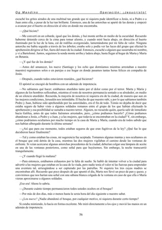O g M a n d i n o O p e r a c i ó n : ¡ J e s u c r i s t o !
56
escuché los gritos airados de una multitud tan grande que ni siquiera pude identificar a Jesús, ni a Pedro o a
Juan entre ella, a pesar de la luz tan brillante. Entonces, una de las antorchas se apartó de las demás y empezó
a avanzar por el huerto en dirección al sitio en donde me encontraba.
—¿Qué hiciste?
—Me convertí en un cobarde, igual que los demás, y huí monte arriba en medio de la oscuridad. Recuerdo
haberme detenido cerca de la cima para tomar aliento, y cuando miré hacia abajo, en dirección al huerto
iluminado por la luz de la luna, caí de rodillas avergonzado, lamentándome por mi falta de valor. Ninguna
antorcha me había seguido a través de los árboles; estaba solo y podía ver las luces del grupo que efectuó la
aprehensión dirigirse al Sur, fuera del muro de la ciudad. Entonces, escuché a alguien que susurraba mi nombre,
y vi a Bartolomé. Juntos, seguimos la senda monte arriba y ladera abajo, hasta llegar al hogar de Marta y María
en Betania.
—¿Y qué fue de los demás?
—Antes del amanecer, los nueve (Santiago y los ocho que dormíamos mientras arrestaban a nuestro
maestro) regresamos solos o en parejas a ese hogar en donde pasamos tantas horas felices en compañía de
Jesús.
—Después, cuando todos estuvieron reunidos, ¿qué hicieron?
El apóstol se encogió de hombros con un ademán de impotencia.
—No sabíamos qué hacer; estábamos aturdidos tanto por el dolor como por el terror. Marta y María y
algunos de los hombres sollozaban, mientras el resto de nosotros permanecía sentado a su alrededor, en medio
de un silencio aturdidor. Recuerda, la mayoría de nosotros ni siquiera era de la ciudad, de manera que aun en
las mejores condiciones, Jerusalén nos intimidaba. El hecho de que nuestro rabí, y por lo que sabíamos también
Pedro y Juan, hubiese sido aprehendido por las autoridades, era el fin de todo. Tomás no dejaba de decir que
estaba seguro de haber visto a algunos soldados romanos entre el grupo de los que habían efectuado la
aprehensión y esa posibilidad se sumaba a nuestro terror. Alguien, no recuerdo quién, quería salir de inmediato
hacia Galilea, antes de que todos fuéramos arrestados, pero, ¿cómo podíamos hacerlo? ¿Cómo podíamos
abandonar a Jesús, a Pedro y a Juan, y a las mujeres, que todavía se encontraban en la ciudad? Y, sin embargo,
¿cómo podríamos ocultarnos por mucho tiempo en la casa de Marta y María, cuando era de todos sabido que
nos habían albergado durante la última semana?
—¿Así que para ese momento, todos estaban seguros de que eran fugitivos de la ley? ¿Qué fue lo que
decidieron hacer finalmente?
—Tal y como estaban las cosas, mi sugerencia fue aceptada. Tomamos algunas mantas y nos ocultamos en
el bosque que está detrás de la casa, mientras las dos mujeres vigilaban el camino desde las ventanas de
enfrente. Si veían acercarse algunas antorchas procedentes de la ciudad, deberían colgar una lámpara de aceite
en una de las ventanas posteriores, como señal para que huyésemos. Sin embargo, la noche transcurrió
tranquilamente.
—¿Y cuando llegó la mañana?
—Para entonces, estábamos exhaustos por la falta de sueño. Se habló de intentar volver a la ciudad para
advertir a las mujeres que estaban en la casa de la viuda, pero nadie tenía el valor ni las fuerzas para emprender
una aventura tal, arriesgándose a ser capturado por las patrullas. Ni siquiera los tres cuyas madres se
encontraban allí. Recuerdo que poco después de que apuntó el día, Marta nos llevó un poco de pan y queso, y
convinimos que nos harían una señal con una sábana blanca colgada de la ventana en caso de que ella o María
vieran aproximarse a algunos soldados.
¡Eso era! Ahora lo sabría.
—¿Durante cuánto tiempo permanecieron todos ustedes ocultos en el bosque?
—Por más de dos días, más o menos hasta la sexta hora del día siguiente a nuestro sabat.
—¿Los nueve? ¿Nadie abandonó el bosque, por cualquier motivo, ni siquiera durante corto tiempo?
Si estaba mintiendo, lo hacía en forma excelente. Me miró directamente a los ojos y movió las manos en un
ademán de impotencia.
 
