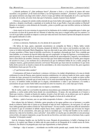 O g M a n d i n o O p e r a c i ó n : ¡ J e s u c r i s t o !
57
—¿Adonde podíamos ir? ¿Qué podíamos hacer? ¿Rescatar a Jesús y a los demás de manos del sumo
sacerdote y sus guardias? ¿O de manos de Pilato y sus mil legionarios armados? ¿Nosotros? ¿Nueve cobardes
que apenas teníamos una daga entre todos? ¿Nueve ovejas que habían sido despojadas de su fe y que huyeron
en medio de la noche, tal como Jesús dijo que lo haríamos, cuando el pastor fuera abatido?
—Entonces, ¿ninguno de ustedes estaba enterado de que Jesús había sido juzgado y encontrado culpable de
sedición, y después crucificado y sepultado en la tumba de José, ni que Pedro y Juan aún estaban en libertad?
Betania se encuentra a corta distancia de Jerusalén, ¿cómo es posible que esas terribles noticias no hubieran
llegado a sus oídos?
—Jesús murió en la cruz mientras la mayoría de los habitantes de la ciudad se preparaba para el sabat, que
se iniciaría a la hora de la puesta del sol. Durante el sabat hay muy poco o ningún tráfico por los caminos. La
voz de lo que había sucedido no empezó a correr por toda esta tierra sino hasta el primer día después de nuestro
día sagrado dedicado al culto.
¡El domingo de Pascua!
—¿Cómo se enteraron, finalmente, tú y los demás de la ejecución?
—De labios de Juan, quien, esperando encontrarnos en compañía de Marta y María, había venido
directamente de la tumba de José de Arimatea, después de haberla visto vacía y con la piedra a un lado, tal y
como se lo había informado María Magdalena. Juan nos dijo todo lo que sabía, desde los juicios de Jesús ante
el sumo sacerdote y Pilato, hasta la horrible crucifixión y la sepultura, efectuada por José. Pero a medida que
Juan hablaba, en su manera de hacerlo había algo que nos sorprendió: en lugar de lágrimas y recriminaciones,
parecía gozoso, y aun en medio de nuestra lamentable condición de autocompasión y angustia, nos mirábamos
unos a otros llenos de asombro. Entonces, Juan nos dijo que Jesús había resucitado de su tumba, pero ninguno
de nosotros le creyó, y nos mofamos de su advertencia de que no debíamos hablar de eso a nadie, porque de
cualquier manera, ¿quién prestaría atención a tal locura? Recuerdo que Juan trató de recordarnos lo que Jesús
había dicho acerca de su muerte a manos de las autoridades y de cómo resucitaría al tercer día, pero seguimos
burlándonos hasta que por fin se fue.
—¿Y qué hicieron todos ustedes?
—Continuamos allí hasta el anochecer y entonces volvimos a la ciudad, dirigiéndonos a la casa en donde
celebramos la cena de Pascua, para expresar nuestras condolencias a la valerosa madre de Jesús, quien, según
el relato de Juan, presenció la crucifixión de su hijo y permaneció a su lado. Pero su madre no quiso recibir
nuestras condolencias, diciendo que al estar Jesús vivo no tenía necesidad de lágrimas. Pedro se encontraba en
la casa y él también estaba invadido por la alegría, exhortándonos a todos a que fuésemos a la tumba a
cerciorarnos de que nuestro Señor había resucitado de entre los muertos, tal y como dijo que lo haría.
—¡Mateo! ¡José! —nos interrumpió una voz áspera y retumbante.
Me di vuelta y pude ver a un hombre de poderosa musculatura que solamente llevaba un ceñidor de piel y
sandalias, y corría senda arriba hacia donde nos encontrábamos. Al pasar, dio una palmada en el trasero a
Shem que sonreía, y tirando su bastón de madera, levantó a José del suelo, en un abrazo que casi lo aplastó.
Después se volvió a Mateo y se disculpó por no haber llegado a la hora de la salida del sol.
—Matías —jadeó el anciano, una vez que hubo recuperado el aliento—, éste es Santiago.
Este robusto hijo de Salomé y Zebedeo, quien pescaba en las aguas galileas con su hermano y su padre
desde su infancia, había sido el cuarto en ser llamado al lado de Jesús. Impetuoso y de mal genio, él, más que
Juan, había ganado para ambos el título de "hijos del trueno". En una ocasión, cuando una aldea de samaritanos
no mostró lo que él consideró el debido respeto hacia Jesús, suplicó a su maestro que invocara los fuegos
celestiales a fin de consumirlos, sólo para que Jesús le recordara que: "el Hijo del hombre no ha venido a
destruir las vidas de los hombres, sino a salvarlas". Jesús debió ver mucho que era admirable en este personaje
extravertido y de aspecto imponente, ya que fue uno de sus favoritos, casi tanto como su hermano Juan, a quien
llamaban "el discípulo amado".
José de Arimatea, bendito sea, me facilitó las cosas. Después de presentarnos, le habló a Santiago de mi
misión, y le explicó que Mateo ya había sido de gran ayuda en mi búsqueda de la verdad acerca de Jesús.
Entonces, fue directo a la pregunta que creyó que seguramente yo haría primero.
—Santiago —dijo el anciano—, recordando esa terrible noche pasada aquí, cuando Jesús fue arrestado,
 