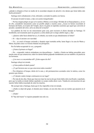 O g M a n d i n o O p e r a c i ó n : ¡ J e s u c r i s t o !
58
¿adonde te dirigiste al huir en medio de la oscuridad, después de advertir a los demás que Jesús había sido
hecho prisionero?
Santiago miró ceñudamente a José, abriendo y cerrando los puños con fuerza.
El anciano levantó la mano, y dijo con acento tranquilizador:
—No hay ningún peligro en que se lo cuentes a Matías; es mi amigo. Olvídate de su franja púrpura y, en vez
de ello, considéralo únicamente como un posible adepto a nuestra causa. ¿Acaso no hemos escuchado al
hermano del Señor, en el patio del Templo, decir a la gente en repetidas ocasiones que aquel que convierte al
pecador, sacándolo del error, salva un alma de la muerte?
Las palabras de José no me emocionaron gran cosa, pero tuvieron el efecto deseado en Santiago. El
hombretón, nerviosamente pasó sus gruesos y cortos dedos por su largo cabello negro, y dijo:
—¿Quieres saber hacia dónde huí yo, el cobarde, esa noche en que abandonamos al Señor?
—Sí —dijo el anciano con suavidad.
—Yo... yo crucé el bosque corriendo y después seguí montaña arriba, hasta llegar a la casa de Marta y
María, huyendo como si el mismo Satanás me persiguiera.
Por fin había recuperado la voz, y pregunté:
—¿Fuiste el primero en llegar?
—No —respondió, todavía mirándome con desconfianza—. Andrés y Simón me habían precedido; pero
mucho antes de que amaneciera, todos los demás habían golpeado tímidamente con sus nudillos a la puerta de
las hermanas.
—¿Los nueve se encontraban allí? ¿Estás seguro de ello?
Santiago rehuyó mi mirada.
—¿Cómo podría olvidarlo jamás?
—¿Y qué hicieron una vez que estuvieron todos reunidos?
—Nos dirigimos al bosque, detrás de la casa, y ahí permanecimos acostados entre la maleza, como los
gusanos que éramos.
—¿Y durante cuánto tiempo continuaron en ese lugar?
—Por más de dos días. Hasta que Juan nos trajo las nuevas de que Jesús había sido crucificado y sepultado,
pero que la tumba en donde habían sepultado su cuerpo estaba ahora vacía. Trataba de convencernos de que
nuestro Señor había resucitado de entre los muertos.
Me acerqué más a Santiago, hasta que le fue imposible evitar mi mirada.
—¿Nadie se alejó del grupo, ni durante poco tiempo, en esos dos días con sus noches que pasaron en el
bosque?
—¡Nadie!
El "hijo del trueno" ni siquiera parpadeó una sola vez.
 