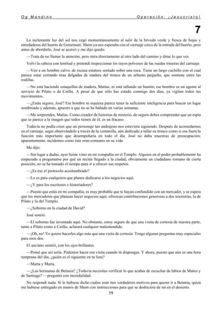 O g M a n d i n o O p e r a c i ó n : ¡ J e s u c r i s t o !
59
7
La inclemente luz del sol nos cegó momentáneamente al salir de la bóveda verde y fresca de hojas y
enredaderas del huerto de Getsemaní. Shem ya nos esperaba con el carruaje cerca de la entrada del huerto, pero
antes de abordarlo, José se acercó y me dijo quedo:
—Trata de no llamar la atención, pero mira directamente al otro lado del camino y dime lo que ves.
Volví la cabeza con lentitud y pretendí inspeccionar los rayos polvosos de las ruedas traseras del carruaje.
—Veo a un hombre calvo, de escasa estatura sentado sobre una roca. Tiene un largo cuchillo con el cual
parece estar cortando tiras delgadas de madera del tronco de un arbusto pequeño, que sostiene entre las
rodillas.
—No está haciendo estaquillas de madera, Matías, ni está tallando un bastón; ese hombre es un agente al
servicio de Pilato o de Caifás. A pesar de que sólo has estado conmigo dos días, ya vigilan todos tus
movimientos.
—¿Estás seguro, José? Ese hombre ni siquiera parece tener la suficiente inteligencia para buscar un lugar
sombreado y además, apuesto a que no se ha bañado en varias semanas.
—Me sorprendes, Matías. Como creador de historias de misterio, de seguro debes comprender que un espía
que se parece a la imagen que todos tienen de él, es un fracaso.
Todavía no podía creer que un personaje tan andrajoso nos estuviera siguiendo. Después de acomodarnos
en el carruaje, seguí observándolo a través de la ventanilla, aún dedicado a tallar su tronco como si esa fuera la
función más importante que desempeñaría en todo el día. José no daba muestras de preocupación;
aparentemente, incidentes como éste eran comunes en su vida.
Me dijo:
—Sin lugar a dudas, ayer fuiste visto en mi compañía en el Templo. Alguien en el poder probablemente ha
empezado a preguntarse por qué un recién llegado a la ciudad, obviamente un ciudadano romano de cierta
posición, no se ha tomado el tiempo para ir a ofrecer sus respetos.
—¿Es ese el protocolo acostumbrado?
—Lo es para cualquiera que planee dedicarse a los negocios aquí.
—¿Y para los escritores e historiadores?
—Puesto que estás en mi compañía, es muy probable que te hayan confundido con un mercader, y se espera
que los mercaderes que planean hacer negocios aquí, ofrezcan contribuciones generosas a dos tesorerías, la de
Pilato y la del Templo.
—¿Soborno en la ciudad de David?
José sonrió.
—El soborno fue inventado aquí. No obstante, estoy seguro de que una visita de cortesía de nuestra parte,
tanto a Pilato como a Caifás, aclarará cualquier malentendido.
—¡Oh, no! Yo quiero hacerles algo más que una visita de cortesía. Tengo algunas preguntas muy especiales
para esos dos.
El anciano asintió, con los ojos brillantes.
—Pensé que así sería. Podemos hacer esa visita cuando tú dispongas. Y ahora, puesto que aún es una hora
temprana del día, ¿quién es el siguiente en tu lista?
—Marta y María.
—¿Las hermanas de Betania? ¿Todavía necesitas verificar lo que acabas de escuchar de labios de Mateo y
de Santiago? —preguntó con incredulidad.
No respondí nada. Si le hubiese dicho cuáles eran mis verdaderos motivos para querer ir a Betania, quizá
me hubiese entregado en manos de Shem con instrucciones para que se deshiciera de mí en el desierto.
 