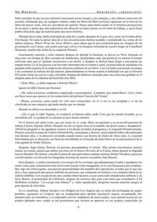 O g M a n d i n o O p e r a c i ó n : ¡ J e s u c r i s t o !
6
había insistido en que era una intrusión innecesaria en mi tiempo y mis energías, y mis editores estuvieron de
acuerdo, afirmando que, de cualquier manera, todos los libros de Matt Lawrence aparecían en la lista de los
libros de mayor venta. Aun así, prevaleció mi opinión. Nunca antes había estado en el remolino promocional
de un autor, y pensé que esta experiencia me ofrecería un buen camino en mi ritmo de trabajo, y quizá hasta
podría ofrecerme algo de material para una nueva historia.
Mirando hacia atrás, había disfrutado de cada día y noche absurdos de la gira, tal y como me lo había dicho
Elia Kazan. No tenía la menor idea de si mis presentaciones habían ayudado o perjudicado las ventas de mi
último esfuerzo, Where Weep the Silver Willows, pero ahora que la gira terminaría para mí, después de mi
presentación con Carson, casi sentía tener que volver a la tranquila serenidad de nuestro hogar en Camelback
Mountain, mucho más arriba de la ciudad de Phoenix.
Exactamente cuarenta y ocho minutos después de abordar la limusina, se desvió en West Alameda en
dirección a un bosque de altos cercados de alambrados, deteniéndose ante una puerta en su interior el tiempo
suficiente para que el vigilante reconociera a mi chofer, y después se deslizó hasta llegar a una puerta sin
ningún letrero. Le di las gracias a mi ferviente admirador tras el volante y entré, reconociendo de inmediato a la
pequeña rubia inquieta de la empresa de relaciones públicas de mi editor. Casi me había ocasionado un ataque
a las coronarias la mañana del día anterior, demostrándome en forma experta la habilidad con que su Porsche
924 podía tomar las curvas a alta velocidad, después de habernos retrasado para una entrevista grabada en el
elegante patio de la cafetería del hotel Beverly Hills.
—Hola, Mary, ¿o debo empezar a llamarte Mario?
Ignoró mi débil intento por bromear.
—Oh, señor Lawrence, estábamos empezando a preocuparnos. ¡Caramba, luce maravilloso! ¡Tal y como
ese buen mozo que aparece en los comerciales del perfume Canción del Viento!
—Bueno, jovencita, como jamás he visto esos comerciales, no sé si eso es un cumplido o si me ha
clasificado en una categoría que dudo mucho que me atraiga.
Sacudió la cabeza con desenfado y se rió.
—¡Ah, sí que lo sabe! Sígame, lo conduciré al famoso salón verde. Creo que los demás invitados ya se
encuentran allí. La grabación se iniciará en unos treinta minutos.
En el interior del salón verde, que por cierto no es verde, Mary me presentó a un joven del personal de
Johnny Carson, llamado Alfred. Después me dio un ligero beso en la mejilla, me deseó suerte y desapareció.
Alfred me preguntó si me agradaría conocer a los demás invitados al programa y le respondí afirmativamente.
Primero estreché la mano de Charles Nelson Reilly, comediante y director, quien admitió haber sido admirador
mío durante años, y lo demostró recitando cuando menos una docena de títulos de obras mías. Le respondí
felicitándolo por su dirección, tan llena de sensibilidad, en la hazaña de Julie Harris de la representación de la
vida agitada de Emily Dickson.
Después, llegó Jimmy Stewart, en persona, presentándose él mismo. Muy pronto encontramos nuestro
terreno en común, puesto que ambos servimos en la Octava División de la Fuerza Aérea durante la Segunda
Guerra Mundial. Por último, estreché la mano de una cautivadora cantante morena, Donna Theodore, quien me
recordó mucho a la chica de las fotografías favoritas de nuestro escuadrón, Jane Russell.
Poco después, se pidió cortésmente a los amigos de los invitados que abandonaran el salón y quedamos los
cuatro solos, para mutuamente tratar de levantar nuestro valor menguante, en lo cual fracasamos por completo.
Hay algo tan sobrecogedor, aun para las personalidades del mundillo del espectáculo, al saber que lo que uno
dice y hace aparecerá ante quince millones de personas, que solamente un lunático o un completo idiota no se
sentiría inhibido. Con excepción de unas cuantas observaciones al azar acerca del omnipresente neblumo y de
Jerry Brown, el gobernador de California, ninguno de nosotros dijo gran cosa hasta que escuchamos a Ed
McMahon exclamar: "¡A-a-a-quí está Johnny!" y, todos agradecidos, dirigimos nuestra atención íntegra al
gran aparato de televisión.
En su monólogo, Johnny increpó a los Dodgers de Los Ángeles por su racha tan prolongada de juegos
perdidos, aguijoneó al Congreso por su incapacidad para aprobar legislación alguna, exceptuando otro
aumento para sus miembros, y la emprendió con los vendedores de autos usados, cuya opinión acerca de sus
propias aptitudes para vender es tan presuntuosa que insisten en aparecer en sus propios comerciales de
 