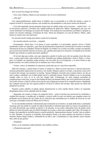 O g M a n d i n o O p e r a c i ó n : ¡ J e s u c r i s t o !
60
José se rascó las arrugas de la frente.
—Una visita a Marta y María en este momento, tal vez no te beneficiaría.
—¿Por qué?
Casi imperceptiblemente, señaló hacia el tallador, que se encontraba a la orilla del camino y quien ni
siquiera levantó la vista para mirarnos, aun cuando nos encontrábamos a sólo pocos metros de distancia.
—Con toda seguridad, nuestro pequeño amigo tiene un caballo atado en las cercanías —explicó José— en
el cual piensa seguirnos. Considera este simple problema de deducción, Matías. Supongamos que ayer nos
vieron charlando con Santiago en el patio del Templo. Esta mañana nos encontramos con Mateo y después se
reunió con nosotros Santiago, el hermano de Juan. Ahora nos dirigimos a la casa de Marta y María. ¿Qué
tienen en común esas cinco personas?
No necesité mucho tiempo para darme cuenta de la situación.
—Su estrecha relación con Jesús —respondí.
—Exactamente. Ahora bien, si tú fueras el sumo sacerdote o el procurador, quienes sirven a Vitelio
atendiendo a todos sus caprichos, ¿qué clase de pensamientos sospechosos cruzarían por tu mente si recibieras
información de que un ciudadano romano ha llegado a la ciudad y no se reúne con nadie, excepto con aquellos
que tuvieron una estrecha relación con Jesús y que, además, para agravar la situación, se hospeda en la casa del
hombre que reclamó su cuerpo para darle sepultura?
—Si tuviera algo que ocultar, creo que empezaría a perder el sueño; pero sólo me quedan cinco días más,
José, y quiero aprovechar cada minuto de ellos. Esperaba que mañana pudiéramos visitar a Pedro y a Juan,
pero, en realidad, me agradaría acabar primero con esta parte de la investigación, y la única forma en que
puedo cerrarla a mi entera satisfacción es mediante una visita a Betania.
—Vamos, vamos, no abandones la esperanza; jamás dije que ese viaje fuera imposible.
Salió del carruaje y caminó hasta el frente, en donde él y Shem tuvieron una breve y discreta discusión,
mientras pretendían inspeccionar los arneses y las riendas. Después regresó a mi lado, y tan pronto como cerró
la puerta del carruaje, nos pusimos en marcha. Apenas habíamos recorrido unos cuantos metros, me dio un
suave codazo, señalando con el dedo pulgar hacia la ventanilla trasera. Nuestro tallador ya no se encontraba
sentado sobre su roca, ni se le veía por ningún lado. Ciertamente, no tenía ninguna necesidad de
complicaciones como ésta, ya que lo que trataba de hacer era bastante difícil, aun sin la interferencia de nadie.
José estiró el brazo y bajó la cortina oscura de lino que colgaba por encima de la ventanilla trasera, impidiendo
que cualquier persona que nos siguiera pudiera ver hacia el interior del carruaje. Muy pronto me enteré del
porqué de su acción.
Nuestros cuatro caballos al galope apenas disminuyeron su trote cuando dieron vuelta a la izquierda,
dirigiéndose hacia el Este, dejando atrás la ciudad.
—Siguiendo este camino se llega a la ciudad de Jericó —gritó el anciano por encima de los rechinidos y
crujidos del carruaje, a medida que se ladeaba y retorcía sobre los ejes sin muelles que raspaban contra los
profundos surcos hechos por las ruedas de los vehículos que transitaban por el sendero de tierra de un solo
carril que circundaba la base del Monte de los Olivos.
Yo me encontraba luchando violentamente para sostenerme en el asiento y no pude dedicarme a contemplar
el paisaje, pero de cuando en cuando mi cabeza descendía lo suficiente para echar un vistazo a las praderas, de
un verde descolorido, que estaban en declive a mi derecha, en las cuales sobresalían losas de piedra caliza
pálida con tanta frecuencia que era difícil distinguir las ovejas y cabras que vagaban entre ellas. De tiempo en
tiempo, José apartaba la cortinilla trasera y asentía satisfecho. Aparentemente nuestra "escolta" aún no estaba a
la vista. Después, el anciano se inclinaba, atravesándose frente a mí, para estudiar con atención el terreno,
mientras íbamos dando tumbos y rebotando de un lado a otro. Continuamos el viaje durante varios minutos
más, antes de que gritara:
—¡Prepárate!
Ahora, ya no solamente estaba dolorido, sino también confuso.
—¿Prepararme para qué?
 