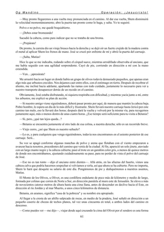 O g M a n d i n o O p e r a c i ó n : ¡ J e s u c r i s t o !
61
—Muy pronto llegaremos a una vuelta muy pronunciada en el camino. Al dar esa vuelta, Shem disminuirá
la velocidad momentáneamente; abre la puerta tan pronto como lo haga, y salta. Yo te seguiré.
Polvo o no polvo, me quedé boquiabierto.
—¡Debes estar bromeando!
Sacudió la cabeza, como para indicar que no se trataba de una broma.
—¡Prepárate!
De pronto, la carreta dio un viraje brusco hacia la derecha y se dejó oír un fuerte crujido de la madera contra
el metal al aplicar Shem los frenos de mano. José se cruzó por enfrente de mí y abrió la puerta del carruaje.
—¡Salta, Matías!
Hice lo que se me indicaba, rodando sobre el césped suave, mientras arrodillado observaba al anciano, que
me había seguido con una agilidad sorprendente. Cayó de pie, corriendo en dirección a mí con la mano
extendida.
—Ven... ¡apresúrate!
Me arrastró hacia un lugar en donde había un grupo de olivos todavía demasiado pequeños, que apenas eran
algo más que arbustos crecidos. Nos dejamos caer entre ellos, con el estómago en tierra. Después de recobrar el
aliento, me incliné hacia adelante, apartando las ramas con todo cuidado, justamente lo necesario para ver a
nuestro transporte desaparecer detrás de un recodo en el camino.
Obviamente, José estaba disfrutando, ni siquiera respiraba con dificultad, y mientras yacía junto a mí, entre
los arbustos, me explicó su plan de acción.
—Si nuestro amigo viene siguiéndonos, deberá pasar pronto por aquí, de manera que mantén la cabeza baja.
Pobre hombre, le espera un día de lo más difícil y frustrante. Shem llevará nuestro carruaje hasta Jericó por este
camino tan malo, eso le llevará dos horas; después dará la vuelta y volverá por la misma vía, para recogernos
justamente aquí, más o menos dentro de unas cuatro horas. ¿Ese tiempo será suficiente para tu visita a Betania?
—Sí, pero, ¿qué tan lejos queda...?
—Betania se encuentra justamente al otro lado de esa colina, a nuestra derecha; sólo es un recorrido breve.
—Viejo zorro, ¿así que Shem es nuestro señuelo?
—Lo es, y para cualquiera que venga siguiéndonos, todavía nos encontramos en el asiento posterior de ese
carruaje. Será...
Su voz se apagó conforme algunas manchas de polvo y arena que flotaban con el viento empezaron a
avanzar hacia nosotros, procedentes del camino que venía de la ciudad. Al fin, apareció un solo jinete, ataviado
con un largo manto negro y la cabeza cubierta; pasó al trote en un garañón color gris, a menos de quince metros
de donde nos encontrábamos, ajustando cuidadosamente su paso, para no perder de vista el polvo del carruaje
de José.
—Ese no es tan tonto —dijo el anciano entre dientes—. Allá atrás, en las afueras del huerto, vimos una
cabeza calva que podría hacernos sospechar si volvíamos a verla, así que ahora se ha cubierto. Pero no importa,
Shem lo hará que desquite su salario de este día. Pongámonos de pie y dediquémonos a nuestros asuntos,
Matías.
El Monte de los Olivos, u Olivet, es una cordillera ondulante de poco más de kilómetro y medio de largo,
formada por colinas que corren de Norte a Sur, en dirección paralela al muro este de Jerusalén. Se eleva a más
de novecientos catorce metros de altura hasta una cima llana, antes de descender en declive hacia el Este, en
dirección al río Jordán y al mar Muerto, a unos cinco kilómetros de distancia.
Betania, en arameo, significa "casa de la pobreza" y su nombre era apropiado.
Al llegar a la cresta de un altillo salpicado de rocas, en medio de la pradera, José señaló en dirección a un
pequeño caserío de chozas de techos planos, tal vez unas cincuenta en total, a ambos lados del camino en
descenso.
—Como puedes ver —me dijo—, viajar desde aquí cruzando la cima del Olivet por el sendero es una forma
 