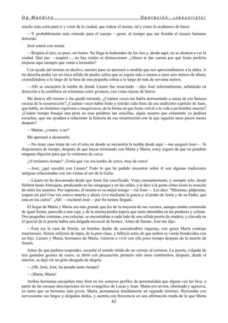 O g M a n d i n o O p e r a c i ó n : ¡ J e s u c r i s t o !
62
mucho más corta para ir y venir de la ciudad, que rodear el monte, tal y como lo acabamos de hacer.
—Y probablemente más cómodo para el cuerpo —gemí, al tiempo que me frotaba el trasero bastante
dolorido.
José sonrió con ironía.
—Respira el aire; es puro, sin humo. No llega la hediondez de los ríos y, desde aquí, no se alcanza a ver la
ciudad. Qué paz —suspiró—, no hay ruidos ni distracciones. ¿Ahora te das cuenta por qué Jesús prefería
alojarse aquí siempre que venía a Jerusalén?
Con ayuda del terreno en declive, nuestro paso se apresuró a medida que nos aproximábamos a la aldea. A
mi derecha podía ver un risco sólido de piedra caliza que se erguía más o menos a unos seis metros de altura,
extendiéndose a lo largo de la base de una pequeña colina a lo largo de más de noventa metros.
—Allí se encuentra la tumba de donde Lázaro fue resucitado —dijo José informalmente, señalando en
dirección a la cordillera en miniatura color grisáceo, con vetas rojizas de hierro.
Me detuve allí mismo y me quedé mirando. ¿Cuántas veces me había atormentado a causa de esa famosa
escena de la resurrección? ¿Cuántas veces había leído y releído cada frase de ese undécimo capítulo de Juan,
que habla, en términos vigorosos e inequívocos, de la forma en que Jesús volvió a la vida a un hombre muerto?
¿Cuánto tiempo busqué una pista en esas palabras tan sencillas, algún susurro que solamente yo pudiera
escuchar, que me ayudara a relacionar la historia de esa resurrección con la que seguiría unos pocos meses
después?
—Matías, ¿vienes, o no?
Me apresuré a alcanzarlo.
—No tiene caso tratar de ver el sitio en donde se encuentra la tumba desde aquí —me aseguró José—. Si
disponemos de tiempo, después de que hayas terminado con Marta y María, estoy seguro de que no pondrán
ninguna objeción para que la visitemos de cerca.
¿Si teníamos tiempo? ¡Tenía que ver esa tumba de cerca, muy de cerca!
—José, ¿qué sucedió con Lázaro? Todo lo que he podido encontrar sobre él son algunas tradiciones
antiguas relacionadas con sus visitas al sur de la Galia.
—Lázaro no ha descansado desde que Jesús fue crucificado. Viaja constantemente, y siempre solo, desde
Hebrón hasta Antioquía, predicando en las sinagogas y en las calles, y le dice a la gente cómo Jesús lo resucitó
de entre los muertos. Por supuesto, él mismo es su mejor testigo —rió José—. Les dice: "Mírenme, pálpenme,
toquen mi piel Una vez estuve muerto y ahora vivo mediante la gracia y el poder de Jesús y de su Padre, que
está en los cielos". ¡Ah! —exclamó José— por fin hemos llegado.
El hogar de Marta y María era más grande que los de la mayoría de sus vecinos, aunque estaba construido
de igual forma, parecida a una caja, y de la misma piedra áspera que tanto abundaba en las praderas y colinas.
Dos pequeñas ventanas, con celosías, se encontraban a cada lado de una sólida puerta de madera, y clavada en
el quicial de la puerta había una delgada mezuzah de bronce. Antes de llamar, José me dijo:
—Ésta era la casa de Simón, un hombre dueño de considerables riquezas, con quien Marta contrajo
matrimonio. Simón enfermó de lepra, de la peor clase, y falleció antes de que ambos se vieran bendecidos con
un hijo. Lázaro y María, hermanos de Marta, vinieron a vivir con ella poco tiempo después de la muerte de
Simón.
Antes de que pudiera responder, escuché el sonido nítido de un cerrojo al correrse. La puerta, colgada de
tres gastados goznes de cuero, se abrió con precaución, primero sólo unos centímetros, después, desde el
interior, se dejó oír un grito ahogado de alegría.
—¡Oh, José, José, ha pasado tanto tiempo!
—¡Marta, Marta!
Ambas hermanas encajaban muy bien en los someros perfiles de personalidad que alguna vez les hice, a
partir de las escasas descripciones en los evangelios de Lucas y Juan. Marta era severa, obstinada y agresiva,
en tanto que su hermana más joven, María, permanecía tímidamente en segundo término; flexionaba con
nerviosismo sus largos y delgados dedos, y asentía con frecuencia en una afirmación muda de lo que Marta
 