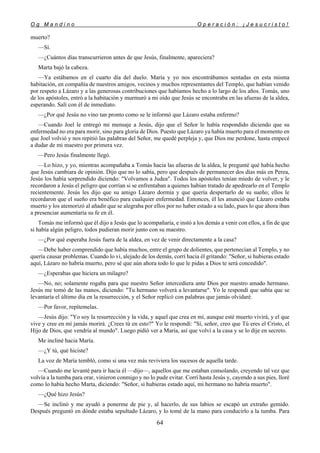 O g M a n d i n o O p e r a c i ó n : ¡ J e s u c r i s t o !
64
muerto?
—Sí.
—¿Cuántos días transcurrieron antes de que Jesús, finalmente, apareciera?
Marta bajó la cabeza.
—Ya estábamos en el cuarto día del duelo. María y yo nos encontrábamos sentadas en esta misma
habitación, en compañía de nuestros amigos, vecinos y muchos representantes del Templo, que habían venido
por respeto a Lázaro y a las generosas contribuciones que habíamos hecho a lo largo de los años. Tomás, uno
de los apóstoles, entró a la habitación y murmuró a mi oído que Jesús se encontraba en las afueras de la aldea,
esperando. Salí con él de inmediato.
—¿Por qué Jesús no vino tan pronto como se le informó que Lázaro estaba enfermo?
—Cuando Joel le entregó mi mensaje a Jesús, dijo que el Señor le había respondido diciendo que su
enfermedad no era para morir, sino para gloria de Dios. Puesto que Lázaro ya había muerto para el momento en
que Joel volvió y nos repitió las palabras del Señor, me quedé perpleja y, que Dios me perdone, hasta empecé
a dudar de mi maestro por primera vez.
—Pero Jesús finalmente llegó.
—Lo hizo, y yo, mientras acompañaba a Tomás hacia las afueras de la aldea, le pregunté qué había hecho
que Jesús cambiara de opinión. Dijo que no lo sabía, pero que después de permanecer dos días más en Perea,
Jesús los había sorprendido diciendo: "Volvamos a Judea". Todos los apóstoles tenían miedo de volver, y le
recordaron a Jesús el peligro que corrían si se enfrentaban a quienes habían tratado de apedrearlo en el Templo
recientemente. Jesús les dijo que su amigo Lázaro dormía y que quería despertarlo de su sueño; ellos le
recordaron que el sueño era benéfico para cualquier enfermedad. Entonces, él les anunció que Lázaro estaba
muerto y los atemorizó al añadir que se alegraba por ellos por no haber estado a su lado, pues lo que ahora iban
a presenciar aumentaría su fe en él.
Tomás me informó que él dijo a Jesús que lo acompañaría, e instó a los demás a venir con ellos, a fin de que
si había algún peligro, todos pudieran morir junto con su maestro.
—¿Por qué esperaba Jesús fuera de la aldea, en vez de venir directamente a la casa?
—Debe haber comprendido que había muchos, entre el grupo de dolientes, que pertenecían al Templo, y no
quería causar problemas. Cuando lo vi, alejado de los demás, corrí hacia él gritando: "Señor, si hubieras estado
aquí, Lázaro no habría muerto, pero sé que aún ahora todo lo que le pidas a Dios te será concedido".
—¿Esperabas que hiciera un milagro?
—No, no; solamente rogaba para que nuestro Señor intercediera ante Dios por nuestro amado hermano.
Jesús me tomó de las manos, diciendo: "Tu hermano volverá a levantarse". Yo le respondí que sabía que se
levantaría el último día en la resurrección, y el Señor replicó con palabras que jamás olvidaré.
—Por favor, repítemelas.
—Jesús dijo: "Yo soy la resurrección y la vida, y aquel que crea en mí, aunque esté muerto vivirá, y el que
vive y cree en mí jamás morirá. ¿Crees tú en esto?" Yo le respondí: "Sí, señor, creo que Tú eres el Cristo, el
Hijo de Dios, que vendría al mundo". Luego pidió ver a María, así que volví a la casa y se lo dije en secreto.
Me incliné hacia María.
—¿Y tú, qué hiciste?
La voz de María tembló, como si una vez más reviviera los sucesos de aquella tarde.
—Cuando me levanté para ir hacia él —dijo—, aquellos que me estaban consolando, creyendo tal vez que
volvía a la tumba para orar, vinieron conmigo y no lo pude evitar. Corrí hasta Jesús y, cayendo a sus pies, lloré
como lo había hecho Marta, diciendo: "Señor, si hubieras estado aquí, mi hermano no habría muerto".
—¿Qué hizo Jesús?
—Se inclinó y me ayudó a ponerme de pie y, al hacerlo, de sus labios se escapó un extraño gemido.
Después preguntó en dónde estaba sepultado Lázaro, y lo tomé de la mano para conducirlo a la tumba. Para
 