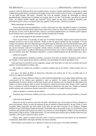 O g M a n d i n o O p e r a c i ó n : ¡ J e s u c r i s t o !
65
entonces, todos los dolientes de la casa se habían unido a nosotros. Cuando señalé hacia la piedra que se había
rodado hasta quedar frente a la abertura de la tumba, Jesús se llevó ambas manos al rostro, y al apartarlas, pude
ver que había llorado. ¡Mi Señor... llorando! Me volví de espaldas, incapaz de contemplar su aspecto
apesadumbrado. Alguien entre la multitud, no sé quién, dijo en voz alta: "Este hombre, que abrió los ojos del
ciego, ¿no hubiera podido impedir que muriera?" Estoy segura de que Jesús escuchó la pregunta, pues
nuevamente gimió, como si su agonía fuera muy grande. Entonces dijo: "¡Retiren esa piedra!"
Marta interrumpió de inmediato.
—Como una tonta traté de impedírselo. Le dije a Jesús que con toda seguridad el cadáver ya apestaba,
puesto que nuestro hermano había muerto hacía cuatro días. Colocó su mano sobre mi hombro, y nuevamente
me dijo que si creía, vería la gloria de Dios. Ante eso, me rendí completamente a su voluntad y pedí a algunos
de los hombres que se encontraban cerca que retiraran la piedra de la entrada.
—¿Y qué sucedió después de que retiraron la piedra?
—Jesús se paró frente a la entrada, en tanto que la multitud retrocedía; algunos hasta salieron huyendo.
Después levantó los ojos al cielo, diciendo: "Padre, te doy las gracias porque me has escuchado. Y sé que
siempre me escuchas, pero te lo digo para que estas gentes que me observan y me escuchan puedan creer que tú
me has enviado". Luego gritó en voz alta: "Lázaro, levántate", y sus palabras hicieron eco en la roca y ¡he allí!
que nuestro hermano salió por la pequeña entrada, todavía envuelto de pies y manos en el manto de su
sepultura y con el rostro y la cabeza cubiertos por un lienzo de lino, tal y como se le había compuesto el día en
que se le sepultó. Jesús dijo: "Desátenlo y déjenlo ir", y nuestro amado hermano nos fue devuelto sano y salvo.
—¿Qué hizo la gente?
—Muchos aplaudieron, alabando su nombre, y creyeron. Pero otros se retiraron velozmente, sobre todo los
del Templo, y estoy segura de que fueron a informar a las autoridades de todo lo que habían visto.
Tenía que hacer la más obvia de las preguntas, aunque sólo fuera para ver cuál era la reacción de las dos
mujeres. Concentrándome en Marta, dije:
—De cuando en cuando, por accidente, se sepulta a alguien que no ha muerto. ¿Pudo suceder esto a tu
hermano?
Los ojos y los labios de Marta se fruncieron, esbozando una sonrisa; por lo visto, no había sido yo el
primero en sugerir tal posibilidad.
—Señor, aun si Lázaro hubiera estado con vida cuando fue depositado en su tumba, hubiera fallecido como
consecuencia de los rituales para sepultarlo y para su entierro. Su cuerpo fue preparado y envuelto
apretadamente en lienzos, desde el cuello hasta los pies, por mi hermana y por mí, después fue depositado en la
tumba y se colocó un lienzo sobre su rostro; los lienzos se cubrieron con mirto, áloe, hisopo, aceite y agua de
rosas, y entonces se selló la entrada de esa cueva húmeda en donde hay muy poco aire. Ningún ser humano
podría soportar tales condiciones durante cuatro días, ni sobrevivir sin ningún alimento ni agua.
—¿Qué tan grande es el interior de esa tumba?
—Solamente hay tres huecos, tallados en la roca; uno de ellos es para Lázaro, otro para María y otro para
mí.
—¿Qué hizo Jesús después?
—Descansó un día en nuestra casa antes de partir, diciéndonos que volvería para la Pascua. Después se
retiró nuevamente a Perea, no antes de enterarse de que el sanedrín se había reunido y de que Caifás, el sumo
sacerdote, había anunciado que Jesús debía morir antes de que todos creyeran en sus milagros, forjados
mediante lo que Caifás llamó el poder de Satanás. El sanedrín estuvo de acuerdo en que si se le permitía a Jesús
continuar, muy pronto toda la gente se le uniría y los romanos se verían obligados a acabar con ese movimiento,
destruyendo a toda la nación. Caifás había dicho: "Es conveniente para nosotros que un hombre deba morir por
el pueblo, a fin de que no perezca toda la nación".
—Marta, dime, ¿quién se hubiera atrevido a traer a Jesús las noticias de una reunión de esa naturaleza?
Ciertamente, debió haber sido algún miembro del mismo sanedrín.
Marta titubeó, y por primera vez vi aparecer el temor en sus ojos grises. Sus labios temblaron.
 