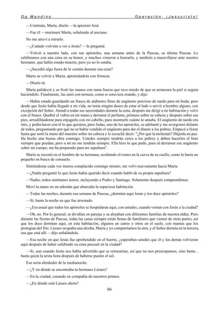 O g M a n d i n o O p e r a c i ó n : ¡ J e s u c r i s t o !
66
—Continúa, Marta, díselo —la apremió José.
—Fue él —murmuró Marta, señalando al anciano.
No me atreví a mirarlo.
—¿Cuándo volviste a ver a Jesús? —le pregunté.
—Volvió a nuestro lado, con sus apóstoles, una semana antes de la Pascua, su última Pascua. Lo
celebramos con una cena en su honor, y muchos vinieron a honrarlo, y también a maravillarse ante nuestro
hermano, que había estado muerto, pero ya no lo estaba.
—¿Sucedió algo fuera de lo común durante esa cena?
Marta se volvió a María, apremiándola con firmeza:
—Díselo tú.
María palideció y se frotó las manos con tanta fuerza que tuve miedo de que se arrancara la piel si seguía
haciéndolo. Finalmente, las unió con ternura, como si estuviera orando, y dijo:
—Había estado guardando un frasco de alabastro lleno de ungüento precioso de nardo para mi boda; pero
desde que Jesús había llegado a mi vida, no tenía ningún deseo de estar al lado o servir a hombre alguno, con
excepción del Señor. Atendí a todas sus necesidades durante la cena, después me dirigí a mi habitación y volví
con el frasco. Quebré el vidrio en mi mano y derramé el perfume, primero sobre su cabeza y después sobre sus
pies, arrodillándome para enjugarlo con mi cabello, para mostrarle cuánto lo amaba. El ungüento de nardo era
mío, y podía hacer con él lo que quisiera, pero Judas, uno de los apóstoles, se adelantó y me avergonzó delante
de todos, preguntando por qué no se había vendido el ungüento para dar el dinero a los pobres. Empecé a llorar
hasta que sentí la mano del maestro sobre mi cabeza y lo escuché decir: "¿Por qué la molestan? Déjenla en paz.
Ha hecho una buena obra conmigo. Ustedes siempre tendrán cerca a los pobres y deben hacerles el bien
siempre que puedan; pero a mí no me tendrán siempre. Ella hizo lo que pudo, pues al derramar ese ungüento
sobre mi cuerpo, me ha preparado para mi sepultura".
María se recostó en el hombro de su hermana, ocultando el rostro en la curva de su cuello, como lo haría un
pequeño en busca de consuelo.
Sintiéndome cada vez menos complacido conmigo mismo, me volví nuevamente hacia Marta.
—¿Nadie preguntó lo que Jesús había querido decir cuando habló de su propia sepultura?
—Nadie; todos sentíamos temor, incluyendo a Pedro y Santiago. Solamente después comprendimos.
Moví la mano en un ademán que abarcaba la espaciosa habitación.
—Todas las noches, durante esa semana de Pascua, ¿dormían aquí Jesús y los doce apóstoles?
—Sí, hasta la noche en que fue arrestado.
—¿Era usual que todos los apóstoles se hospedaran aquí, con ustedes, cuando venían con Jesús a la ciudad?
—Oh, no. Por lo general, se dividían en parejas y se alojaban con diferentes familias de nuestra aldea. Pero
durante las fiestas de Pascua, todas las casas siempre están llenas de familiares que vienen de otras partes, así
que los doce dormían aquí, en esta habitación, algunos en catres y otros en el suelo, con mantas que los
protegían del frío. Lázaro ocupaba una alcoba, María y yo compartíamos la otra, y el Señor dormía en la tercera,
esa que está allí —dijo señalándola.
—Esa noche en que Jesús fue aprehendido en el huerto, ¿esperaban ustedes que él y los demás volvieran
aquí después de haber celebrado su cena pascual en la ciudad?
—Sí, aun cuando Jesús nos había advertido que se retrasarían, así que no nos preocupamos, sino hasta...
hasta quizá la sexta hora después de haberse puesto el sol.
Eso sería alrededor de la medianoche.
—¿Y en dónde se encontraba tu hermano Lázaro?
—En la ciudad, cenando en compañía de nuestros primos.
—¿En dónde está Lázaro ahora?
 