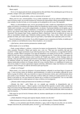 O g M a n d i n o O p e r a c i ó n : ¡ J e s u c r i s t o !
67
Marta suspiró.
—No lo sé. En alguna parte de Israel, atestiguando las obras del Señor. Pero adondequiera que lo llevan sus
jornadas, siempre vuelve para celebrar la Pascua con nosotras.
—Cuando Jesús fue aprehendido, ¿cómo se enteraron de las nuevas?
Marta cerró los ojos, estremeciéndose. Con el cálido resplandor rojo de los carbones reflejándose en su
rostro de fuertes rasgos, me recordó la pintura de Tintoretto que representaba a Marta reprendiendo a María por
estar sentada a los pies de Jesús, en vez de ayudar con los preparativos de la cena. Me respondió:
—María y yo descansábamos aquí, con los ojos pesados de sueño, cuando nos sorprendieron unos fuertes
golpes en la puerta y escuchamos que alguien afuera nos llamaba por nuestro nombre. Cuando corrí el cerrojo,
Andrés entró corriendo, con el rostro congestionado y sin aliento. Al principio hablaba con tal rapidez, que no
podíamos comprender sus palabras; finalmente, se tranquilizó lo suficiente para informarnos de las terribles
nuevas; que nuestro Señor había sido hecho prisionero por las autoridades del Templo, mientras oraba en
Getsemaní. Poco después llegó Tomás, seguido por Mateo y Bartolomé. Antes de la salida del sol, nueve de
ellos se encontraban sentados aquí. Solamente estaban ausentes Pedro, Juan y Judas. Nadie sabía nada del
paradero de Judas, pero todos estaban seguros de que Pedro y Juan habían sido capturados junto con Jesús.
Recorrí la habitación con la mirada. No era difícil imaginar a nueve campesinos de Galilea, invadidos por el
terror, sentados en esta habitación oscura, llenos de pánico y sin su maestro.
—¿Qué hacían y decían mientras permanecían sentados aquí?
Había desdén en la voz de Marta.
—Nada, excepto balbucir y sollozar, y retorcerse las manos con desesperación. Todos parecían pequeños
niños asustados. Recuerdo a Mateo que repetía, una y otra vez: "Dijo que esto sucedería, dijo que esto
sucedería". Felipe seguía insistiendo en que todos huyeran hacia el Sur, sin demora, a la seguridad de Galilea,
hasta que, enojado, Mateo le preguntó si era capaz de abandonar a las madres de tres de ellos, y también a la
madre de Jesús, que aún se encontraban en la ciudad, sin ninguna protección. Tomás dijo que estaba seguro de
haber visto algunos soldados romanos entre la policía del Templo que capturó a Jesús; Santiago estuvo de
acuerdo, y dijo que todos serían hechos prisioneros si permanecían en esta casa, puesto que era bien sabido que
los habíamos alojado casi durante toda una semana. Fue Mateo quien, finalmente, sugirió que se llevaran
algunas mantas para ocultarse en el bosque, detrás de la casa, mientras María y yo vigilábamos el camino que
viene de la ciudad. Si veíamos aproximarse algunas antorchas, deberíamos colgar una linterna en la ventana
posterior, frente al bosque, en señal de advertencia para que huyeran.
—¿Puedo ver el bosque?
Marta asintió, y los cuatro nos dirigimos a la puerta delantera, rodeando la casa hasta llegar a la puerta de
atrás. A unos noventa metros de distancia, aproximadamente, en medio de una pradera salpicada de rocas,
había un grupo de árboles sobre una extensión no mayor de doscientos metros, pero suficientemente denso
para ocultar a nueve hombres. Me di vuelta para verificar; había una ventana en la parte posterior de la casa,
desde la cual podía ser vista una linterna por alguien que se ocultara en ese bosquecillo. Una vez más había
llegado al momento de la verdad suprema en lo que se refería a mi investigación.
—¿Durante cuánto tiempo permanecieron los hombres en el bosque?
—¡Durante dos días! —gritó Marta con voz enojada que mostraba su desaprobación ante el
comportamiento de los nueve—. Hasta la quinta o sexta hora del día siguiente a nuestro sabat, cuando Juan
llegó con la nueva de que Pilato había crucificado a nuestro Señor y de que su cuerpo ya no se encontraba en la
tumba en donde José y Nicodemo lo habían dejado, ya que, tal y como lo había profetizado, había resucitado de
entre los muertos.
Pude sentir los ojos de José de Arimatea sobre mí, mientras esperaba para ver cuál era mi reacción ante la
historia de Marta.
—¿Nadie abandonó el bosque para regresar después, durante esos dos días?
Ambas hermanas movieron la cabeza al unísono, en un ademán negativo. Entonces María habló:
—Marta y yo nos turnamos para llevarles alimentos y agua a todo lo largo de esos días con sus noches.
Siempre estuvieron allí, acurrucados juntos, los nueve, a veces lloraban y en ocasiones dormían.
 