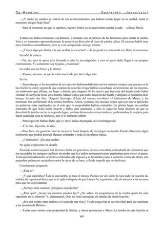O g M a n d i n o O p e r a c i ó n : ¡ J e s u c r i s t o !
68
—¿Y nadie de ustedes se enteró de los acontecimientos que habían tenido lugar en la ciudad, hasta el
momento en que llegó Juan?
—Para el momento en que lo supimos, nuestro Señor ya no necesitaba nuestra ayuda —sollozó María.
Todavía no había terminado con Betania. Contando con el permiso de las hermanas para visitar la tumba,
José y yo cruzamos apresuradamente la pradera en dirección al risco de piedra caliza. El anciano habló muy
poco mientras caminábamos, pero se veía complacido consigo mismo.
—¿Tienes algo que añadir a lo que acabas de escuchar? —le pregunté en un tono de voz lleno de sarcasmo.
Sacudió la cabeza:
—No, no, eres tú quien está llevando a cabo la investigación, y eres tú quien debe llegar a sus propias
conclusiones. Yo solamente soy tu guía, ¿recuerdas?
Lo rodeé con mi brazo y lo abrazé.
—Vamos, anciano, sé que te estás muriendo por decir algo más.
Se rió.
—Sin embargo, si los miembros de tu comisión hubieran hablado con los mismos testigos con quienes ya lo
has hecho tú, estoy seguro de que estarían de acuerdo en que habían escuchado un testimonio de los mejores,
un testimonio que afirma, sin lugar a dudas, que ninguno de los nueve que huyeron del huerto pudo haber
retirado el cuerpo de Jesús de la tumba. Mateo te dijo que todos huyeron del huerto y después se ocultaron en el
bosque durante dos días. Después Santiago, el hijo del trueno, corroboró el testimonio de Mateo, y las
hermanas han confirmado el de ambos hombres. Ahora, ya tienes dos razones de por qué esos nueve apóstoles
no pudieron estar implicados en el acto que tú sospechabas habían cometido. En primer lugar, no estaban
enterados de que Jesús había muerto y había sido sepultado, y sólo lo supieron hasta después de que se
descubrió la tumba vacía; en segundo lugar, estaban demasiado atemorizados y quebrantados de espíritu para
hacer cualquier cosa al respecto, aun si lo hubieran sabido.
—Pensé que me habías dicho que yo era el único encargado de la investigación.
—Y lo eres, hijo mío, lo eres.
—Pues bien, me gustaría reservar mi juicio hasta después de investigar esa tumba. Puede ofrecerme algún
testimonio que podría destruir algunas coartadas y toda tu excelente lógica.
—¿Testimonio? ¿De una tumba?
No quise explicarme en detalle.
Nivelada contra la pared lisa del risco había un gran trozo de roca cincelada, redondeada de tal manera que
me recordaba los antiguos molinos de piedra que los indios norteamericanos empleaban para moler el grano.
Tenía aproximadamente veintitrés centímetros de espesor y se levantaba como a un metro veinte de altura, con
pequeños pedruscos encajados contra la curva de su base, a fin de impedir que se deslizara.
Consternado, pregunté:
—¿Ésta es?
—¿Y qué esperabas? Ésta es una tumba, ni más ni menos. Puedes ver allí cómo la roca todavía muestra las
señales de la pintura blanca que se le aplicó después de que Lázaro fue sepultado, a fin de advertir a los intrusos
para que no la profanaran.
—¿No hay otras marcas? ¿Ninguna inscripción?
—¿Para qué? ¿Acaso los muertos pueden leer? ¿No saben los propietarios de la tumba quién ha sido
sepultado en su interior? Y, ciertamente, Dios no tiene necesidad de señales de identificación.
—¿Por qué no hay otras tumbas a lo largo de este risco? Yo diría que éste es un sitio ideal para dar sepultura
a los muertos de Betania.
—Todas estas tierras eran propiedad de Simón, y ahora pertenecen a Marta. La tumba de esta familia se
 