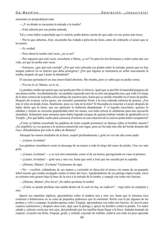 O g M a n d i n o O p e r a c i ó n : ¡ J e s u c r i s t o !
69
encuentra en propiedad privada.
—¿Y en dónde se encuentra la entrada a la tumba?
—Está cubierta por esa piedra redonda.
Tal y como había sospechado que lo estaría; podía darme cuenta de que cada vez me ponía más tenso.
—Por lo que sabemos, José, esa piedra fue rodada a petición de Jesús, antes de ordenarle a Lázaro que se
levantara.
—Es verdad.
—Pero ahora la tumba está vacía, ¿no es así?
—Por supuesto que está vacía, escuchaste a Marta, ¿o no? Es para los tres hermanos y todos están aún con
vida, así que la tumba está vacía.
—Entonces, ¿por qué está cerrada? ¿Por qué está colocada esa piedra sobre la entrada, puesto que no hay
ningún cadáver en su interior que deba protegerse? ¿Por qué alguien se molestaría en sellar nuevamente la
tumba, después de que Lázaro la abandonó?
El anciano permaneció en una inmovilidad absoluta. Me miraba, pero yo sabía que no podía verme.
—N-n-no lo sé, Matías, no lo sé...
La pradera estaba tan quieta que casi podía percibir el silencio, igual que se percibe la humedad pegajosa de
una densa niebla. Accidentalmente, mi sandalia izquierda sacó de su sitio una pequeña roca, que rodó a lo largo
de la dura corteza de la piedra caliza debajo de nuestros pies, hasta que su sonido retumbó en el muro de piedra.
Después de avanzar varios pasos, me encontré justamente frente a la roca redonda cubierta de pintura. ¿Era
éste el sitio en donde Jesús, finalmente, puso su vida en la mira? Si fracasaba en resucitar a Lázaro después de
haber dicho que lo haría, aun sus apóstoles lo hubieran abandonado. Y si lograba resucitarlo, quienes lo
odiaban y temían su creciente popularidad entre las masas, con toda certeza lo señalarían para una ejecución
inmediata. Solamente unas semanas antes había logrado escapar de quienes habían tratado de apedrearlo en el
Templo. ¿Por qué había vuelto para colocarse él mismo en una situación de la cual no podía haber escapatoria?
¿Cómo se habían escuchado las palabras de Jesús cuando pronunció su famosa orden al hombre muerto?
¿Se amplificó su voz gracias a la acústica natural de este lugar, para ser llevada más allá del borde distante del
risco, difundiéndose por toda la aldea de Betania?
Ahuequé las manos alrededor de la boca, respiré profundamente y grité en voz tan alta como pude:
—¡Lázaro, levántate!
Las palabras retumbaron como la descarga de un trueno a todo lo largo del muro de piedra. Una vez más
grité:
—¡Lázaro, levántate! —y se oyó otro estruendo, como el de un trueno, persiguiendo en vano al primero.
—¡Lázaro, levántate! —grité una y otra vez, hasta que sentí a José que me sacudía por la espalda.
—¡Detente, Matías! ¡Ya basta! Vayámonos de aquí.
—No —vociferé, soltándome de sus manos y corriendo en dirección al tronco sin ramas de un pequeño
árbol muerto que estaba recargado contra el muro del risco. Apoderándome de esa pértiga improvisada, clavé
su extremo más grueso bajo la base de la roca a la entrada de la tumba, y empujé con todas mis fuerzas.
—¡Detente, Matías! ¡Por favor! ¡No debes profanar la tumba!
—¿Cómo se puede profanar una tumba dentro de la cual no hay un cadáver? —rugí entre un empujón y
otro.
Ignoré sus repetidas súplicas, apoyándome sobre el madero una y otra vez, hasta que la inmensa roca
comenzó a balancearse en su cuna de pequeños pedruscos que la sostenían. Retiré con el pie algunas de las
piedras y volví a empujar; la piedra apenas cedió. Empujé, apoyándome con todas mis fuerzas. Se movió unos
cuantos centímetros y después otros más; dejé caer la pértiga y apoyé mi hombro contra la piedra. Un sudor
salado y caliente corría por mis ojos, descendiendo por las mejillas hasta llegar a la boca. Jadeaba tratando de
respirar; el pecho me dolía. Empujé, gruñí, y resbalé, cayendo de rodillas, todavía con todo mi peso apoyado
 