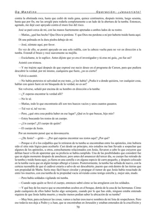 O g M a n d i n o O p e r a c i ó n : ¡ J e s u c r i s t o !
70
contra la obstinada roca, hasta que cedió de mala gana, quince centímetros, después treinta, luego sesenta,
hasta que por fin, me las arreglé para rodarla completamente a un lado de la abertura de la tumba. Entonces,
agotado, me dejé caer apoyado contra el muro liso del risco.
José se paró cerca de mí, con las manos fuertemente apretadas a ambos lados de su rostro.
—Matías, ¿qué has hecho? Que Dios te perdone. Y que Dios me perdone a mí por haberte traído hasta aquí.
Di una palmada en la dura piedra debajo de mí.
—José, siéntate aquí, por favor.
En vez de ello, se postró apoyado en una sola rodilla, con la cabeza vuelta para no ver en dirección a la
tumba. Extendí el brazo y rocé suavemente su mejilla.
—Escúchame, te lo suplico. Antes dijiste que yo era el investigador y tú eras mi guía, ¿no fue así?
Asintió con tristeza.
—Y me trajiste aquí después de que expresé ese necio deseo en el programa de Carson, para que pudiera
descubrir la verdad, por mí mismo, cualquiera que fuere, ¿no es cierto?
Volvió a asentir.
—No había pretextos ni salvedad en ese trato, ¿o los había? ¿Podía ir a donde quisiera, ver cualquier cosa,
hablar con quien fuere en mi búsqueda de la verdad, no es así?
Sin volverse, señaló por encima de su hombro en dirección a la tumba:
—¿Y esperas encontrar la verdad allí?
—No lo sé.
—Matías, todo lo que encontrarás allí son tres huecos vacíos y unos cuantos gusanos.
—Tal vez sí, tal vez no.
—Pero, ¿qué otra cosa podría haber en ese lugar? ¿Qué es lo que buscas, hijo mío?
—Estoy buscando los restos de un cuerpo.
—¿Un cuerpo? ¿El cuerpo de quién?
—El cuerpo de Jesús.
Por un momento pensé que se desvanecería.
—¿De Jesús? —gritó—. ¿Por qué esperas encontrar sus restos aquí? ¿Por qué?
—Porque si él o los culpables que lo retiraron de tu tumba se encontraban entre los apóstoles, éste hubiera
sido el sitio más lógico para ocultarlo. Casi desde un principio, mis estudios me han llevado a sospechar que
algunos de los apóstoles, u otros, estrechamente relacionados con Jesús, llevaron a cabo lo que creyeron que
debían hacer a fin de aparentar que su profecía se había cumplido. Una de las posibilidades que consideré fue
que en algún momento después de anochecer, pero antes del amanecer del tercer día, su cuerpo fue retirado de
la tumba y traído hasta aquí, ya fuera en una camilla o en alguna especie de carro pequeño, y después colocado
en la tumba vacía que en algún tiempo albergó a Lázaro. Posteriormente, la tumba fue sellada de nuevo, con la
certeza razonable de que el cadáver estaría a salvo de ser descubierto, puesto que está dentro de las tierras que
son propiedad de Marta. Sería muy fácil hacer circular y propagar el rumor de que Jesús había resucitado de
entre los muertos, con esa tumba de tu propiedad vacía sirviendo como testigo estrella y, mejor aún, mudo.
—Pero había soldados vigilando mi tumba.
—Cuando sepa quién se llevó el cuerpo, entonces sabré cómo se las arreglaron con los soldados.
—Y qué hay de los nueve que se encontraban ocultos en el bosque, detrás de la casa de las hermanas. Cómo
pudo cualquiera de ellos haber hecho algo semejante, cuando por lo que has oído, ninguno estaba enterado
siquiera de que Jesús había muerto, y mucho menos podían saber la ubicación de su tumba?
—Muy bien, para esclarecer las cosas, vamos a tachar esos nueve nombres de mi lista de sospechosos. Pero
eso todavía nos deja a Pedro y a Juan, que se encontraban en Jerusalén y estaban enterados de la crucifixión y
 