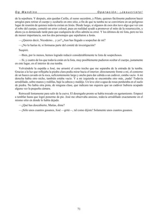 O g M a n d i n o O p e r a c i ó n : ¡ J e s u c r i s t o !
71
de la sepultura. Y después, aún quedan Caifás, el sumo sacerdote, y Pilato, quienes fácilmente pudieron hacer
arreglos para retirar el cuerpo y ocultarlo en otro sitio, a fin de que tu tumba no se convirtiera en un peligroso
lugar de reunión de quienes todavía creían en Jesús. Desde luego, si algunos de esos dos tuvo algo que ver con
el robo del cuerpo, cometió un error colosal, pues en realidad ayudó a promover el mito de la resurrección, y
ahora ya es demasiado tarde para que cualquiera de ellos admita su error. Y los últimos de mi lista, pero no los
de menor importancia, son los dos personajes que sepultaron a Jesús.
—¿Quieres decir, Nicodemo... y yo? ¿Aun has llegado a sospechar de mí?
—¿No lo harías tú, si formaras parte del comité de investigación?
Suspiró.
—Bien, por lo menos, hemos logrado reducir considerablemente tu lista de sospechosos.
—Sí, y cuatro de los que todavía están en la lista, muy posiblemente pudieron ocultar el cuerpo, justamente
en este lugar, en el interior de esa tumba.
Volviéndole la espalda a José, me arrastré el corto trecho que me separaba de la entrada de la tumba.
Gracias a la luz que reflejaba la piedra clara podía mirar hacia el interior; directamente frente a mí, el contorno
de un hueco cavado en la roca, suficientemente largo y ancho para dar cabida a un cadáver, estaba vacío. A mi
derecha había otro nicho, también estaba vacío. Y a mi izquierda se encontraba otro más, ¡nada! Todavía
arrodillado, sobre manos y rodillas, bajé la cabeza y maldije. Un leve olor a agua de rosas perduraba en el suelo
de piedra. No había otra pista, de ninguna clase, que indicara tan siquiera que un cadáver hubiera ocupado
alguna vez la pequeña cámara.
Retrocedí lentamente para salir de la cueva. El desengaño pronto se había trocado en agotamiento. Empecé
a temblar hasta que logré ponerme de pie. José me observaba ansioso, todavía arrodillado exactamente en el
mismo sitio en donde lo había dejado.
—¿Qué has descubierto, Matías, dime?
—¡Sólo unos cuantos gusanos, José —grité—, tal como dijiste! Solamente unos cuantos gusanos.
 