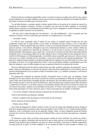 O g M a n d i n o O p e r a c i ó n : ¡ J e s u c r i s t o !
72
8
Desde los días de mi infancia jamás había vuelto a escuchar el canto de un gallo, pero abrí los ojos, seguro
de que acababa de oír uno. Qué simbólico, pensé, que el canto de un gallo me despierte en la mañana del día en
que espero reunirme con Pedro para conversar con él.
Ya me había bañado y rasurado cuando el primer golpe tímido en la puerta de mi alcoba me anunció la
llegada de mis alimentos matutinos. Nicolás, el asistente sirio que José me había asignado, se encontraba
parado afuera, luciendo su acostumbrada sonrisa amable, pero hoy no empujaba su carrito de bronce en donde
se apilaban los platos cubiertos con mi almuerzo.
—Mi amo José le pide disculpas por las molestias —me dijo tímidamente— pero le gustaría que esta
mañana se reuniera con él en el peristilo, para almorzar en compañía de él y su invitado.
—¿Invitado? Vamos.
La villa de José, construida sobre la ladera de una colina, en realidad estaba formada por dos alas
octagonales unidas por un largo pasillo a cuyos lados se alineaban diversas estatuas, y por el cual ahora
descendíamos. Todas las habitaciones para dormir y comer se encontraban ubicadas en el ala superior. Nuestro
punto de destino, el ala inferior, albergaba lo que José modestamente llamaba su centro cultural. Había dos
habitaciones que contenían una colección de esculturas, y en una de ellas el anciano, la noche anterior, me
había presentado a Hermógenes, quien, según José, era uno de los escultores de más talento que jamás hubiera
producido Grecia. Una pequeña cabeza de un niño cobraba vida en el mármol bajo el suave golpe del cincel y
martillo de Hermógenes; yo había preguntado a mi anfitrión cómo era posible que todos esos valiosos tesoros
estuviesen en su poder, tolerados por los sacerdotes, a pesar de la ordenanza del segundo mandamiento: "No
harás de ti ninguna imagen grabada, ni ninguna reproducción de cualquier cosa que esté arriba en el cielo o que
esté abajo en la tierra o en el agua debajo de la tierra". José tan sólo había sonreído, recordándome que él no
hacía las imágenes y que no había ninguna ley que se opusiera al hecho de ser patrono de las artes.
Otras tres habitaciones del ala inferior estaban llenas de rollos, grandes y pequeños, de pergamino, cuero y
papiro. Otras dos albergaban su colección de pinturas; había una octava habitación en el ala inferior, pero el
anciano deliberadamente evitó su puerta cerrada al mostrarme todo, y yo, también a propósito, evité hacerle
preguntas sobre ella.
Las habitaciones rodeaban un opulento peristilo, descubierto hacia el cielo, que, sin embargo, estaba
protegido de los rayos directos del sol por un techo de celosías que permitían la filtración de algunos rayos
solares sobre más de doscientas variedades de flores del desierto, que José había reunido a lo largo de muchos
años. Nicolás me guió a través de una de las bibliotecas, abrió una puerta que conducía al patio lleno de plantas
y señaló hacia el anciano y su invitado, quienes se encontraban sentados ante una mesa circular de cristal, con
las cabezas muy juntas, sumidos en una animada conversación. Al vernos, José se puso de pie y extendió los
brazos hasta que llegué a la mesa. Entonces, pasó su mano suavemente por mi mejilla, exclamando:
—¡Ya no hay cortadas! Cada día aumenta tu dominio de esa arma traicionera.
Todavía más dormido que despierto, repliqué:
—Gracias; cualquier clase de progreso es bienvenido en este momento.
Sonrió, diciendo en forma informal:
—Matías, éste es Pedro.
¡Eso acabó de despertarme! ¡Pedro! ¡Simón! ¡Cefas! ¡La roca! El amigo más allegado de Jesús; siempre al
lado de su maestro desde los primeros días, hasta que perdió el valor al final. O, ¿en verdad lo había perdido?
Impulsivo. Leal. El principal vocero de los apóstoles. Osado. Tenaz. La fuerza impulsora detrás del número
creciente de conversos. Reconocido, hasta por el brillante Pablo, como el cristiano más poderoso y respetado.
El guía.
Al abrazarnos, pude sentir sus bíceps como gruesas cuerdas de acero retorcido. Su sonrisa era cálida y
abierta, pero sus negros y profundos ojos me decían lo que ya sabía, gracias a mis estudios: que podía ser un
oponente muy poderoso para cualquiera, aun para los sumos sacerdotes, como éstos lo habían comprobado,
con gran pesar de su parte. El rostro cuadrado y de tez morena de Pedro no tenía arrugas ni señales, con
 