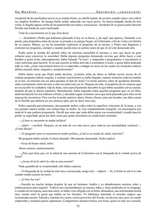 O g M a n d i n o O p e r a c i ó n : ¡ J e s u c r i s t o !
73
excepción de dos profundos surcos en su amplia frente; su cabello tupido, de un tono castaño rojizo, casi cubría
sus amplios hombros. Su luenga barba estaba salpicada con rayas grises. Su túnica holgada, hecha de lino
crudo, le llegaba apenas arriba de las pantorrillas nervudas y musculosas. Alrededor de su grueso puño derecho
llevaba una banda de cuero tachonada.
Traté de concentrarme en lo que José decía:
—...diciéndole a Pedro que habíamos planeado ir hoy en su busca, y ¡he aquí! que aparece, llamando a mi
puerta, para despedirse antes de iniciar su jornada a su antiguo hogar, en Cafarnaúm, a fin de visitar a la familia
de su esposa. Matías, ya me he permitido explicarle el propósito de tu misión, y Pedro está dispuesto a
contestar tus preguntas, siempre y cuando pueda estar en camino antes de que el sol esté demasiado alto.
Podía sentir la mirada del apóstol sobre mí mientras escuchaba al anciano, y tuve que hacer un gran
esfuerzo para conservar la serenidad. Había algunas preguntas demasiado severas que debía hacer a este
hombre a quien Jesús, adecuadamente, había llamado "la roca", y empezaba a preguntarme si encontraría el
valor suficiente para hacerlo. Si en una ocasión se había atrevido a contradecir a Jesús, a quien había dedicado
toda su vida, ¿cómo reaccionaría hacia mí si empezaba a indagar en áreas en las cuales los recuerdos todavía
debían causarle dolor, angustia y arrepentimiento?
Había tantas cosas que Pedro podía decirme. ¿Cuántos miles de libros se habían escrito acerca de él;
cuántas preguntas habían surgido; a cuántas conclusiones se había llegado; cuántos misterios todavía estaban
en el aire, en relación con sus años pasados al lado de Jesús? La noche anterior, antes de quedarme dormido,
sabía exactamente cómo llevaría a cabo mi entrevista con él. Después de todo, el propósito de mi estancia aquí
no era escribir la verdadera vida de Jesús, sino específicamente descubrir lo que había sucedido con su cuerpo,
después de que le dieron sepultura. Mentalmente, había repasado todas aquellas preguntas que, en mi libro,
deberían hacerle los tres tribunos a Pedro, y decidido seguir el mismo curso que tenía planeado para ellos en mi
manuscrito inconcluso. Pero eso fue la noche anterior; ahora, frente a frente, ante este hombre, me daba cuenta
de lo flexible que debería ser ese animoso plan, por no decir otra cosa.
Pedro esperaba pacientemente, descansando ambos codos sobre la superficie reluciente de la mesa, y con
sus grandes manos unidas con soltura bajo su barba. Se veía completamente tranquilo, sin preocuparse por
nada de lo que pudiera preguntarle. Decidí que antes que nada debía atacar esa ecuanimidad; si podía hacerlo
perder su seguridad, quizá me diría cosas que jamás escucharía en condiciones normales.
—¿Cómo se encuentra tu madre política?
—¿Qué? —vociferó. Después, en un tono de voz más suave, pero todavía con incredulidad, continuó—.
¿Cómo decías?
—Te pregunté cómo se encuentra tu madre política. ¿Cuál es su estado de salud, está bien?
Mi pregunta había surtido el efecto deseado. Obviamente desarmado, Pedro replicó:
—Goza de buena salud, señor.
Ahora sonreía, cautelosamente.
—¿Pero qué tiene que ver la salud de una anciana de Cafarnaúm con tu búsqueda de la verdad acerca de
Jesús?
—¿Acaso él no le salvó la vida en una ocasión?
Nada quedaba de su ecuanimidad; sólo había sorpresa.
—Tu búsqueda de la verdad ha sido muy concienzuda, amigo mío —replicó—. Sí, el Señor le salvó la vida
cuando estaba a punto de morir.
—¿Cómo fue eso?
—Sucedió no mucho tiempo después de que mi hermano Andrés y yo abandonamos nuestras redes y
embarcaciones para seguirlo. Todavía nos encontrábamos en nuestra aldea y Jesús predicaba en la sinagoga.
La madre de mi esposa, unos días antes, se había visto afligida con la fiebre abrasadora, una enfermedad mortal
muy común entre la gente que habita en los litorales. Ya habíamos intentado el remedio mágico que
recomienda nuestro Talmud y repetido los cuatro versos prescritos del Éxodo, un día tras otro, pero su estado
empeoraba y teníamos pocas esperanzas. Compartimos nuestra tristeza con Jesús, quien no sólo nos consoló,
 